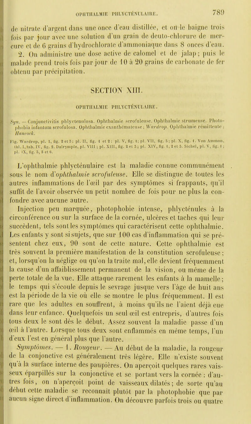 (le nilralc dargcnl clans une once d'eau distillée, cl ou le baigne trois l'ois par jour avec une solution d'un grain de deuto-chlorure de mer- cure ol de 0 grains d'iiydrochlornle d'annn()nia(|ue dans 8 onces d'eau. 2. On administre une dose active de caionicl et de jala|); puis le malade prend trois fois par jour de 10 à 20 grains de carbonate de 1er obtenu par précipitation. SECTION XIII. OPllTHALMIE PULVCTÉNULAIRE. Syn. — Conjiinclivilis plilycleniilosa. Oplillialniie scroCuleiiso. Ophllialniie slrumciisc. l'iiolo- pliobia iiifanttim scrol'iilosa. Oplitlialmio cxanllicmateuse ; Wardrop. Oi)lillialii)ie rcmillcnlf ; /lanioïk. Fig. Wnrdrop, pl. I, Dg. 2 et 3; pl. Il, llg. 1 ol 2 ; pl. V, flg. 1; pl. VII, lig. 3; pl. X, (Ig. I. Von Ammon. Ihl. 1, tub. IV, a,!. 2. Dalrympic, pl. VIII ; pl. XIII, lig. 2el 3; pl. XIV, lig. 1,2 el 5. SicUel, pl. V, llg. I : pl. IX, llg. 3, 5 el e. L'opbtbalmie phlycténulairc est la maladie connue communément sous le nom d'ophthalmie scrofuleuse. Elle se distingue de toutes les autres inflammations de l'œil par des symptômes si frappants, qu'il suffît de l'avoir observée un petit nombre de fois pour ne plus la con- fondre avec aucune autre. Injection peu marquée, photophobie intense, phlycténules à la circonférence ou sur la surface de la cornée, ulcères et taches qui leur succèdent, tels sont les symptômes qui caractérisent cette ophthalmie. Les enfants y sont si sujets, que sur 100 cas d'inflammation qui se pré- sentent chez eux, 90 sont de cette nature. Cette ophthalmie est très souvent la première manifestation de la constitution scrofuleuse ; et, lorsqu'on la néglige ou qu'on la traite mal, elle devient fréquemment la cause d'un affaiblissement permanent de la vision, ou même de la perte totale de la vue. Elle attaque rarement les enfants à la mamelle; le temps qui s'écoule depuis le sevrage jusque vers l'âge de huit ans est la période de la vie où elle se montre le plus fréquemment. Il est rare que les adultes en souffrent, à moins qu'ils ne l'aient déjà eue dans leur enfance. Quelquefois un seul œil est entrepris, d'autres fois tous deux le sont dès le début. Assez souvent la maladie passe d'un œil à l'autre. Lorsque tous deux sont enflammés en même temps, l'un d'eux l'est en général plus que l'autre. Symptômes. — 1. Rougeur. — Au début de la maladie, la rougeur de la conjonctive est généralement très légère. Elle n'existe souvent qu'à la surface interne des paupières. On aperçoit quelques rares vais- seux éparpillés sur la conjonctive et se portant vers la cornée : d'au- tres fois, on n'aperçoit point de vaisseaux dilatés ; de sorte qu'au début cette maladie se reconnaît plutôt par la photophobie que par aucun signe direct d'inflammation. On découvre parfois trois ou quatre