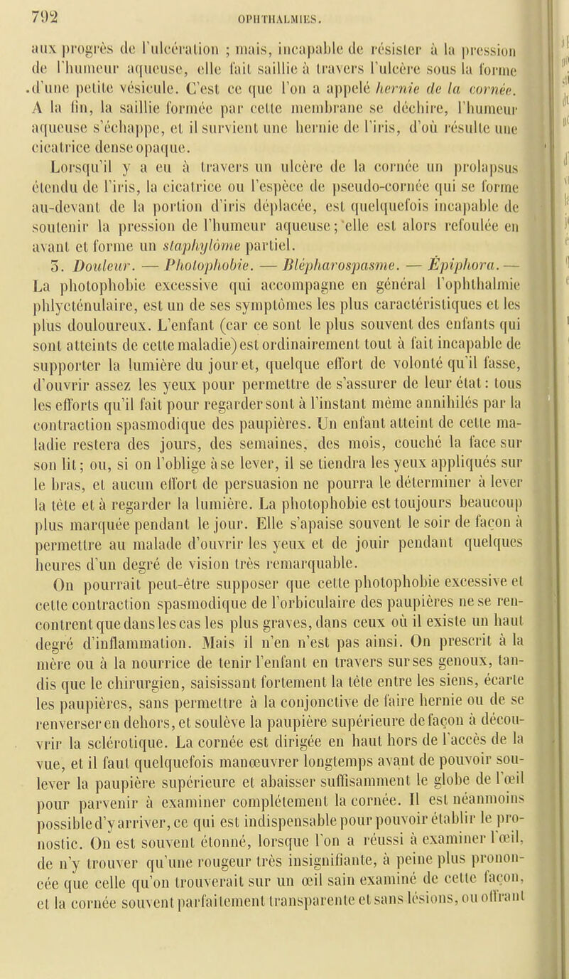 aux progrès de riilcéralion ; mais, incapable de résislcr à la pression de riiunieur a(nieiise, elle (ail saillie à travers l'ulcère sous la lorine .d'une pelile vésicule. C'est ce que l'on a ap[)elé hernie de la cornée. A la lin, la saillie formée par cette membrane se déeliire, l'Iiumeur aqueuse s'échappe, et il survient une hernie de l'iris, d'où résulte une cicatrice dense opaque. Lorsqu'il y a eu à travers un ulcère de la cornée un |)rola|)sus étendu de l'iris, la cicatrice ou l'espèce de pseudo-cornée qui se lonne au-devant de la portion d'iris déplacée, est quelquefois incapable de soutenir la pression de l'humeur aqueuse ; elle est alors refoulée en avant et forme un staphylome partiel. o. Douleur. — Pholophobie. —Blépliarospasme. — Ëpiphora.— La photophobie excessive qui accompagne en général rophthalmie phlycténulaire, est un de ses symptômes les plus caractéristiques et les plus douloureux. L'enfant (car ce sont le plus souvent des enfants qui sont atteints de cette maladie)est ordinairement tout à fait incapable de supporter la lumière du jour et, quelque eflort de volonté qu'il fasse, d'ouvrir assez les yeux pour permettre de s'assurer de leur état : tous les efforts qu'il fait pour regarder sont à l'instant même annihilés par la contraction spasmodique des paupières. Un enfant atteint de cette ma- ladie restera des jours, des semaines, des mois, couché la face sur son lit ; ou, si on l'oblige à se lever, il se tiendra les yeux appliqués sur le bras, et aucun elTort de persuasion ne pourra le déterminer à lever la téte et à regarder la lumière. La pholophobie est toujours beaucoup plus marquée pendant le jour. Elle s'apaise souvent le soir de façon à permettre au malade d'ouvrir les yeux et de jouir pendant quelques heures d'un degré de vision très remarquable. On pourrait peut-être supposer que celte photophobie excessive et celte contraction spasmodique de l'orbiculaire des paupières ne se ren- contrent que dans les cas les plus graves, dans ceux où il existe un haut degré d'inflammation. Mais il n'en n'est pas ainsi. On prescrit à la mère ou à la nourrice de tenir l'enfant en travers sur ses genoux, tan- dis que le chirurgien, saisissant fortement la tête entre les siens, écarte les paupières, sans permettre à la conjonctive de faire hernie ou de se renverser en dehors, et soulève la paupière supérieure de façon à décou- vrir la sclérotique. La cornée est dirigée en haut hors de l'accès de la vue, et il faut quelquefois manœuvrer longtemps avant de pouvoir sou- lever la paupière supérieure et abaisser suffisamment le globe de l'œil pour parvenir à examiner complélement la cornée. Il est néanmoins possibled'y arriver, ce qui est indispensable pour pouvoir établir le pro- nostic. On est souvent étonné, lorsque l'on a réussi à examiner l'œil, de n'y trouver qu'une rougeur très insigniliante, à peine plus pronon- cée que celle qu'on trouverait sur un œil sain examiné de celte façon, et la cornée souvent parfaitement transparente et sans lésions, ou oiVrani