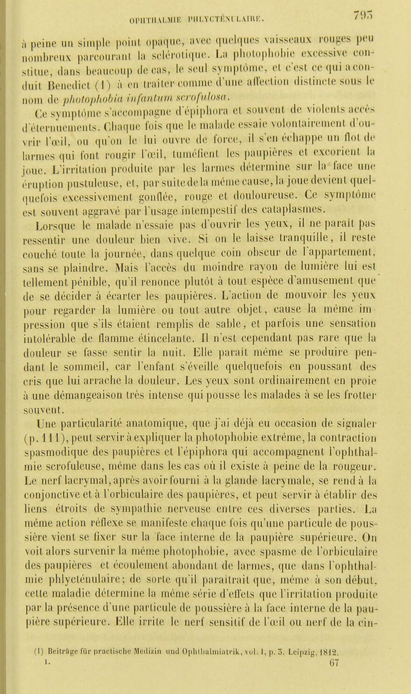 OPUTIIAI.MIIÎ PIII.YCTKM I..UUI-.. /'''^ il peine uii simple point opaque, avec (luelques vaisseaux rouges peu nonihreux pareouranl la sclérotique. La pliotopliohie excessive con- stilue, dans beaucoup de cas, le seul syniplônie, cl c'est ce ([uiacon- duil Benedict (I) à en traiter comme d'une all'ection distincte sous le nom de pholophobia hifantum sera fui osa. Ce symptôme s'accompagne d'épiphora et souvent de violents accès d éteniuements. Chaque fois que le malade essaie volontairement d'ou- vrir l'œil, ou qu'on le lui ouvre de force, il s'en échappe un Ilot de liirmes qui l'ont rougir l'œil, lumélient les paupières et excorient l:i joue. L'irritation produite par les larmes détermine sur la face uni- éruption pustuleuse, et, par suite de la même cause, la joue devient quel- quefois excessivement goniléc, rouge et douloureuse. Ce symptôme est souvent aggravé par l'usage intempestif des cataplasmes. Lorsque le malade n'essaie pas d'ouvrir les yeux, il ne parait pas ressentir une douleur bien vive. Si on le laisse tranquille, il reste couché toute la journée, dans quelque coin obscur de l'appartemeut, sans se plaindre. Mais l'accès du moindre rayon de lumière lui est tellement pénible, qu'il renonce plutôt à tout espèce d'amusement que de se décider à écarter les paupières. L'action de mouvoir les yeux pour regarder la lumière ou tout autre objet, cause la même ini pression que s'ils étaient remplis de sable, et parfois une sensation intolérable de llamme étincelante. Il n'est cependant pas rare que la douleur se fasse sentir la nuit. Elle parait même se produire pen- dant le sommeil, car l'enfant s'éveille quelquefois en poussant des cris que lui arrache la douleur. Les yeux sont ordinairement en proie à une démangeaison très intense qui pousse les malades à se les frotlei- souvent. Une particularité anatomique, que j'ai déjà eu occasion de signaler (p. 111), peut servir à expliquer la photophobie extrême, la contraction spasmodique des paupières et l'épiphora qui accompagnent l'ophthal- mie scrofuleuse, même dans les cas où il existe à |)eine de la rougeur. Le nerf lacrymal, après avoir fourni à la glande lacrymale, se rend à la conjonctive et à l'orbiculaire des paupières, et peut servir à établir des liens étroits de sympathie nerveuse entre ces diverses parties. La même action réflexe se manifeste chaque fois qu'une particule de pous- sière vient se fixer sur la face interne de la paupière supérieure. On voit alors survenir la même photophobie, avec spasme de l'orbiculaire des paupières et écoulement abondant de larmes, que dans l'ophthal- mie phlycténulaire; de sorte qu'il paraîtrait que, même à son début, celte maladie détermine la même série d'elfcts que l'irritation produite par la présence d'une particule de poussière à la face interne de la pau- j)ière supérieure. Elle irrite le nerf sensitif de l'œil ou nerf de la cin- (I) Beilrage fur praclischc Medizin iiiid Oplilliaimiatnk, vul. I, p. 5. Leipzig, 1812. 1- 67