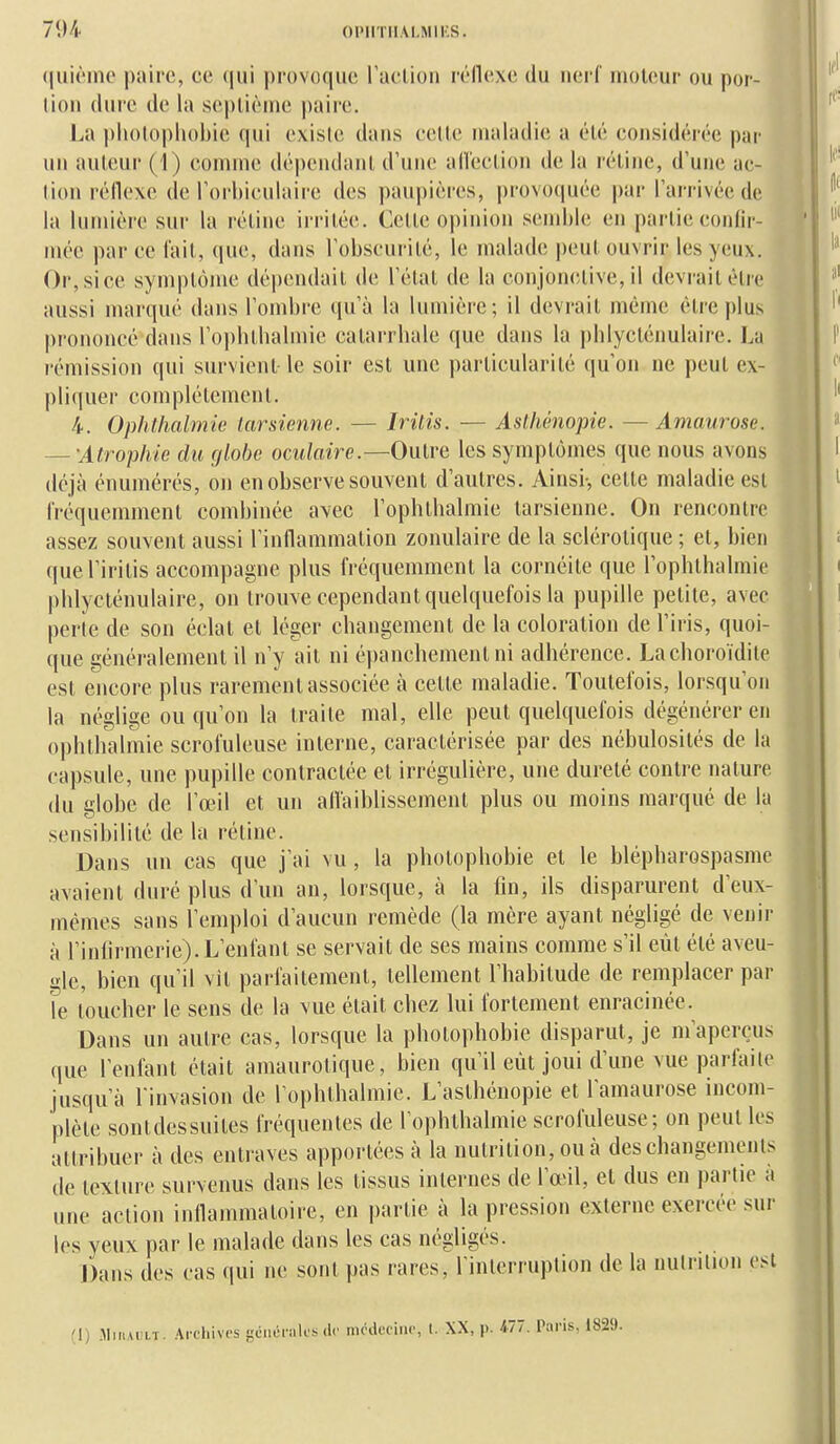 (|ui('ino paire, ce (|tii provoque raclion réflexe du nerl' moteur ou por- lion (lui'c (le la seplièine |)aire. La pliolopliobie qui exisie dans celle maladie a élé considérée par un auteur (1) comuie dépendant d'une alleclion de la rétine, d'une ac- tion réflexe de l'orhiculaire des paupières, provoquée par l'arrivée de la lumière sur la rétine irritée. Cette opinion semble en partie confir- mée parce lait, que, dans l'obscurité, le malade peut ouvrir les yeux. Or, si ce symptôme dépendait de l'état de la conjonctive, il devrait cire aussi marqué dans l'ombre qu'à la lumière; il devrait même être plus prononcé dans l'opblbalmie catarrhale que dans la i)blyctéimlaire. l.n rémission qui survient-le soir est une particularité qu'on ne peut ex- pliquer complélement. 4. Ophthalmie tarsienne. — Iritis. — Aslhénopie. —Amaurose. — 'Atrophie du globe oculaire.—Outre les symptômes que nous avons déjà énumérés, on en observe souvent d'autres. Ainsi-, celte maladie est fréquemment combinée avec l'ophtbalmie tarsienne. On rencontre assez souvent aussi l'inflammation zonulaire de la sclérotique ; et, bien quel'iritis accompagne plus fréquemment la cornéite que l'ophthalmie pblycténulaire, on trouve cependant quelquefois la pupille petite, avec perte de son éclat et léger changement de la coloration de l'iris, quoi- que généralement il n'y ait ni é|)anchement ni adhérence. Lachoroïdile est encore plus rarement associée à cette maladie. Toutefois, lorsqu'on la néglige ou qu'on la traite mal, elle peut quelquefois dégénérer en ophthalmie scrofuleuse interne, caractérisée par des nébulosités de la capsule, une pupille contractée et irrégulière, une durelé contre nature (lu globe de l'œil et un afVaiblissemenl plus ou moins marqué de la sensibilité de la rétine. Dans un cas que j'ai vu, la photophobie et le blépharospasme avaient duré plus d'un an, lorsque, à la fin, ils disparurent d'eux- mêmes sans l'emploi d'aucun remède (la mère ayant négligé de venir à l'infirmerie). L'enfant se servait de ses mains comme s'il eût élé aveu- gle, bien qu'il vit parfaitement, tellement l'habitude de remplacer par le toucher le sens de la vue était chez lui fortement enracinée. Dans un autre cas, lorsque la photophobie disparut, je nraper(?us que l'enfant était amaurotique, bien qu'il eût joui d'une vue parfaite jusqu'à l invasion de Tophlbalmie. L'asthénopie et l'amaurose incom- plète sontdessuites fréquentes de l'ophthalmie scrofuleuse; on peut les attribuer à des entraves apportées à la nutrition, ou à des changements de texture survenus dans les tissus internes de l'œil, et dus en partie à une action inflammatoire, en partie à la pression externe exercée sur les yeux par le malade dans les cas négligés. Dans des cas (jui ne sont pas rares, Tinlerruption de la uulriUon est '1) .MiiiAiîLT. Archives gciii-nilcs de mcdccine, t. XX, p. 477. Paris,