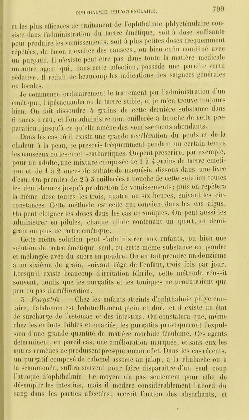 Cl les plus elllcaccs de Iraileineiil de rophthalinie phlyclénulaii-c cou- sisle dans radininislralion du larlre (Mnéli(|ii(', soil à dose sullisaule pour produire les voniisseinents, soil à plus peliles doses Irétiuemiiienl répélées, de laeou à exeiler des nausées, ou bien enlin combiné avec un pur^^ali^. U n existe peul élre pas dans loule la malière médicale un autre agenl qui, dans celle alleelion, possède une pareille verlu sédative, jî réduit de beaucoup les indications des saignées générales ou locales. Je commence ordinairement le Irailemenl par radminislialion d un cnu'li(iuc, l ipécacuanba ou le larlre slibié, cl je m'en Irouve toujours bien. On fait dissoudre 4 grains de celle dernièi-e substance dans G onces d'eau, cl l'on administre une cuillerée à bouche de celte pré- paration , jusqu'à ce qu'elle amène des vomissemenls abondants. Dans les cas où il existe une grande acccléralion du pouls cl de la chaleur à la peau, je prescris fréquemment pendant un certain temps les nauséeux ou lesémélo-calharliques. On peul prescrire, par exemple, pour un adulte,une mixture composée de 1 à 4 grains de larlre éméti- que et de 1 à 2 onces de sulfate de magnésie dissous dans une livre d'eau. On prendra de 2 à 3 cuillerées à bouche de celte solution toutes les demi-heures jusqu'à production de vomissements; puis on répétera la même dose toutes les trois, quatre ou six heures, suivant les cir- constances. Cette méthode est celle qui convient dans les cas aigus. On peut éloigner les doses dans les cas chroniques. On peut aussi les administrer en pilules, chaque pilule contenant un quart, un demi- grain ou plus de larlre émélique. Celle même solution peut s'administrer aux enfants, ou bien une solution de tartre émélique seul, ou celte même substance en poudre et mélangée avec du sucre en poudre. On en fait prendre un douzième à un sixième de grain, suivant l'âge de l'enfant, trois fois par jour. Lorsqu'il existe beaucoup d'irritation fébrile, celle méthode réussit souvent, tandis que les purgatifs et les toniques ne produiraient que peu ou pas d'amélioration. 3. Purgatifs. — Chez les enfants atteints d'ophlhalmie phlycténu- laire, l'abdomen est habituellement plein cl dur, et il existe un état de surcharge de l'estomac cl des intestins. On constatera que, même chez les enfants faibles etémaciés, les purgatifs provoqueront l'expul- sion d'une grande quantité de malière morbide féculente. Ces agents déterminent, en pareil cas, une amélioration marquée, et sans eux les autres remèdes ne produisent presque aucun eflel.Dans les casrécents, un purgatif composé de calomel associé au jalap, à la rhubarbe ou à la scammonée, suHira souvent pour faire disparaître d'un seul coup l'atlaque d'ophlhalmie. Ce moyen n'a pas seulement pour ellel de désemplir les intestins, mais il modère considérablcmenl l'abord du sang dans les parties alleetées, accroît raclion des absorbants, et