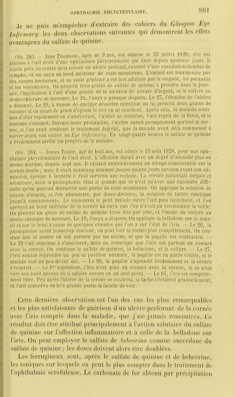 Je ne puis iirompôcher d'extraire des cahiers du Glasgow Eye Jn/irmary les deux observations suivantes qui démontrent les ellets avantageux du suU'ate de quinine. 01)^ m - JaneTliomson, âgée de 9 ans, est admise le 23 juilli:l 1828; elle est aUoiiilo'à l'œil liroil d'iiiui oplitlinliiiio iililycKMitiliiiro qui dure depuis quiilor/i; jours, il èxi*le près du contre delà cornée un ulcère; pi'OfundjCnlouré d'une cxsudiitlonélcndue de lynipiic, (!l un onyx au bord inlérieur de celle nieinbniiie. L'enlanl esl lournicnlL'e par (les snelirs noclurnes, cl sa snnlé générale a élé l'orl alTaiblie par la saignée, les purgalils el les vésicaloircs. On prescrit (rois grains de sullale de (luinine à prendre dans la jour- née Vapplicnlion à l'œil d'une g(Uille de la solulion de Milnile d'argenl, el le colhre au deuio-ciilorurede mercure. Le 24, l'onyx a presque disparu. Le 27, l'élcndue de l'ulcère a diminué. Le 29, ù raison de quelque désordre inleslinal on lui prescrit deux grains de calomel el un (|uarl de grain d'opium le soir en se couelianl. Après cela, la maladie conli- nua d'aller rapidemenl en s'amélioranl, l'ulcère se cicalrisa, l'œil repril de la force, el le leucome s'amiiicil. Snivanl loule probabililé, l'ulcère aurait promplemont perloré la cor- née, si l'on avait coiiliiuié le traitement déplétif, que la malade avait déjà commencé à suivre avant son entrée au Eye Infinnarij. En vingt-quatre lieures le sulfate de quinine a évidemment arrêté les progi'ès de la maladie. Obs. 384. — .lames Tassie, âgé de huit ans, esl admis le 15 août 1828, pour une oph- liialniie phlyclénulaire de l'œil droit. L'all'eclion durait avec un degré d'intensité plus ou moins marqué, depuis sept ans. Il existait antérieurement un albugo considérable sur lu cornée droite; mais il avait beaucoup diminué jusque quinze jours environ avant son ad- mission, époque à laquelle il était survenu une reclinle. La cornée paraissait inégale et nébuleuse, mais la pliolopbobie était si grande que ce n'est (ju'avec une excessive diffi- culté qu'on pouvait découvrir une partie de celle membrane. On applique la solution de nitrate d'argent, el l'on administre, par doses divisées, la solution de tartre émélique jusqu'à vomissements. Le lendemain le petit malade ouvre l'œil plus lacilemeiil, et l'on aperçoit au bord inférieur de la cornée un onyx que l'on n'avait i)u reconnaître la veille. On prescrit un grain de sulfate de quinine trois fois par jour, et l'usage du collyre au deuto-chlorure de mercure. Le 18, l'onyx a disparu. On applique la belladone sur le sour- cil et sur le front à cause de quelques craintes que l'on a sur l'étal de l'iris. — Le 20, la photopliobie ayant beaucoup diminué, on peut voir la cornéeplus complètement. On con- state que le centre en est perforé par un ulcère, et que la pupille est contractée. — Le 22 l'œil conlinue.à s'améliorer, mais on remarque que l'iris est partout en contact avec la cornée. On continue le sulfate de quinine, la belladone, et le collyre. — Le 27, l'iris semble reprendre un peu sa position normale, la pupille esl en partie visible, et le malade voit un peu de cet œil. — i-e 28, la pupille s'agrandit évidemment el la cornée .s'éclaircil.— Le l''septembre, l'iris n'est plus en contact avec la cornée, si ce n'est vers son bord interne où il adlière encore en un seul point. — Le 16, l'iris est complète- ment libre. Peu après l'ulcère de la cornée se cicatrisa, la tache s'éclaircil graduellement, el l'œil conservii en tris grande partie la faculté devoir. Cette dernière observation est l'un des cas les plus remarquables et les |)lus satisfaisants de guérison d'un ulcère perforant de la cornée avec l'iris compris dans la maladie, que j'aie jamais rencontrés. Ce résultat doit être attribué principalement à l'action salutaire du sulfate de quinine sur l'aiïeclion inflammatoire et à celle de la belladone sur l'iris. On peut employer le sulfate de bebcérine comme succédané du sulfate (le quinine ; les doses doivent alors être doublées. Les ferrugineux sont, après le sulfate de (piinine et de bebcérine. les toniques sur lesquels on peut le plus compter dans le traitement de roi)htlialmie serofuleuse. Le carbonate de fer obtenu par précipitation