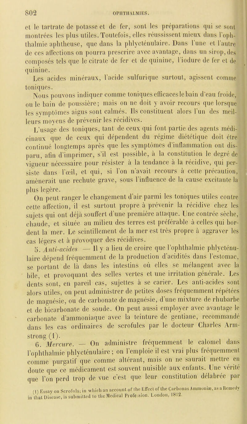 el le larlrale de polasse et de fer, sont les préparations qui se sont montrées les plus utiles. Toutclois, elles réussissent mieux dans l'opii- ihalmie aphlheuse, que dans la plilycténulaire. Dans Tune et raulrc de ces allcclions on pourra prescrire avec avantage, dans un siroj), dos composés tels que le citrate de 1er et de quinine, l'iodure de ler el de quinine. Les acides minéraux, l'acide sulfurique surtout, agissent comme toniques. Nous pouvons indiquer comme toniques efficaces le bain d'eau froide;, ou le bain de poussière; mais on ne doit y avoir recours (jue lors(|uc les symptômes aigus sont calmés. Ils constituent alors Tun des meil- leurs moyens de prévenir les récidives. L'usage des toniques, tant de ceux qui font partie des agents médi- cinaux que de ceux qui dépendent du régime diététique doit être continué longtemps après que les symptômes d'inllammation ont dis- paru, afin d'imprimer, s'il est possible, à la constitution le degré de vigueur nécessaire pour résister à la tendance à la récidive, qui per- siste dans l'œil, et qui, si l'on n'avait recours à cette précaution, amènerait une rechute grave, sous l'influence de la cause excitante la plus légère. On peut ranger le changement d'air parmi les toniques utiles contre cette alleclion, il est surtout propre tà prévenir la récidive chez les sujets qui ont déjà soulTert d'une première attaque. Une contrée sèche, chaude, et située au milieu des terres est préférable à celles qui bor- dent la mer. Le scintillement de la mer est très propre à aggraver les cas légers et à provoquer des récidives. 5. Anti-acides — Il y a lieu de croire que l'ophlbalmie phlycténu- laire dépend fréquemment de la production d'acidités dans l'estomac, se portant de là dans les intestins où elles se mélangent avec la bile, et provoquant des selles vertes et une irritation générale. Les dents sont, en pareil cas, sujettes à se carier. Les anti-acides sont alors utiles, on peut administrer de petites doses fréquemment répétées de magnésie, ou de carbonate de magnésie, d'une mixture de rhubarbe et de bicarbonate de soude. On peut aussi employer avec avantage le carbonate d'ammoniaque avec la teinture de gentiane, recommandé dans les cas ordinaires de scrofules par le docteur Charles Arm- strong (1). 6. Mercure. On administre fréquemment le calomel dans l'ophthalmie phlycténulaire ; on l'emploie il est vrai plus fréquemment comme purgatif que comme altérant, mais on ne saurait mettre en doute que ce médicament est souvent nuisible aux enfants. Une vérité que l'on perd trop de vue c'est que leur constitution délabrée par (I ) Rssay on Scrofula; in wliidi an accounl of Ihe liiïecl of tlic Carbonas Amniuniœ, as a Rcnio.iv in lhal Disfasc, is submilled lo tlicMcaical Piofe*sion. London, 1812.