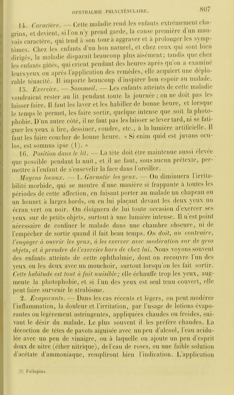 S07 14. Caractère. — Celle maladie rend les eiilaïUs exlrèmomeiil clia- <rniis, el devienl, silon n'y prend ^anle, la cause pirmière d*nn mau- vais caraclèi-e, qui lend à son lonrà aggraver el à prolonger les s.>m|)- lùmes. Chez les eni'anls d'un bon naUirel, el chez eeux (|ui sonl bien dirigés, la maladie disparail bcaueoup plus aisémenl; landis (|ue chez les eni'anls gàlés, (piierienl pendant des heures après qu'on a examiné leursyeux ou après l'appliealion des remèdes, elle aequierl une déplo- rable lénacilé. Il imporle beaucoup d'inspirer bon espoii-au malade. 15. Exerckc. ~ Sommeil. — Les enlanls alleinls de celle maladie voudraienl rester au lil pendant toute la journée ; on ne doit pas les laisser faire. 11 faut les laver et les habiller de bonne lieure, el lorsque le temps le permet, les l'aire sorlir, quelque intense que soit la photo- phobie. D'un autre côté, il ne faut pas les laisser se lever tard, ni se l'ali- gner les yeux à lire, dessiner, coudre, etc., à la lumière arlificielle. Jl faut les l'aire coucher de bonne heure. « Si enim quid est juvans ocu- los, est somnus ipse (1). » 16. Position dans le Ut. — La tète doit éti'e maintenue aussi élevée que possible pendant la nuit, et il ne faut, sous aucun prétexte, per- mettre à l'enfant de s'ensevelir la face dans l'oreiller. Moyens locaux. — 1. Garantir les yeux. — On diminuera l'irrita- bilité morbide, qui se montre d'une manière si frappante à toutes les périodes de cette all'eclion, en faisant porter au malade un chapeau ou un bonnet à larges bords, ou en lui plaçant devant les deux yeux un écran vert ou noir. On éloignera de lui toute occasion d'exercer ses yeux sur de petits objets, surtout à une lumière intense. Il n'est point nécessaire de confiner le malade dans une chambre obscure, ni de l'empêcher de sortir quand il fait beau temps. On doit, au contraire, l'engager à ouvrir les yeux, à les exercer avec modération sur de gros objets, et à prendre de l'exercice hors de chez lui. Nous voyons souvent des enfants atteints de cette ophthalmie, dont on recouvre l'un des yeux ou les deux avec un mouchoir, surtout lorsqu'on les fait sorlir. Cette habitude est tout à fait nuisible; elle échauffe trop les yeux, aug- mente la photophobie, et si l'un des yeux est seul tenu couvert, elle peut faire survenir le strabisme. 2. Évaporants. — Dans les cas récents et légers, on peut modérer l'inflammalion, la douleur el l'irritalion, par l'usage de lotions évapo- rantes ou légèrement astringentes, appliquées chaudes ou froides, sui- vant le désir du malade. Le plus souvent il les préfère chaudes. La décoction de tètes de pavots aiguisée avec un peu d'alcool, l'eau acidu- lée avec un peu de vinaigre, ou à laquelle on ajoute un peu d'esprit doux de nitre (élher nitrique), de l'eau de roses, ou une faible solution d'acétate d'ammoniaque, rempliront bien l'indication. L'application