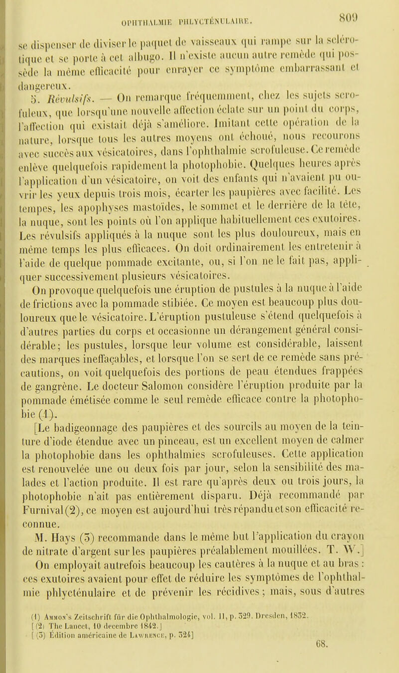 se dispenser de diviser le [)aquel de vaisseaux qui rampe sur la scléro- tique et se porle à cet albugo. Il n'existe aucun autre remède (pu pos- sède la même eiïicacilé pour enrayer ce symptôme embai-rassaiil et dangereux. 0. Rcvulsifx. — On remarque IVéquemment, chez les sujets scro- l'uleux, que lorsqu'une nouvelle alleclion éclate sur un point du corps, l'aireclion qui existait déjà s'améliore. Jmilant celte opération de la nature, lorsque tous les autres moyens ont échoué, nous recourons avec succès aux vésicatoires, dans l'ophthalmie scrolulcusc. Ce remède enlève quelquefois rai)idcmenl la jjhotopliobie. Quelques heures après l'application d'un vésicatoire, on voit des enlants qui n'avaient pu ou- vrir les yeux depuis trois mois, écarter les paupières avec facilité. Les tempes, les apophyses mastoïdes, le sommet et le derrière de la lèlc, la nuque, sont les points où l'on applique habituellement ces cxuloires. Les révulsifs appliqués à la nuque sont les plus douloureux, mais en même temps les plus efficaces. On doit ordinairement les entretenir à l'aide de quelque pommade excitante, ou, si l'on ne le fait i)as, appli- quer successivement plusieurs vésicatoires. On provoque quelquefois une éruption de pustules à la nuque à l'aide de frictions avec la pommade stibiée. Ce moyen est beaucoup plus dou- loureux que le vésicatoire. L'éruption pustuleuse s'étend quelquefois à d'autres parties du corps et occasionne un dérangement général consi- dérable; les pustules, lorsque leur volume est considérable, laissent des marques inefTaçables, et lorsque l'on se sert de ce remède sans pré- cautions, on voit quelquefois des portions de peau étendues frappées de gangrène. Le docteur Salomon considère l'éruption produite par la pommade émétisée comme le seul remède efficace contre la photopho- bie (i^ [Le badigeonnage des paupières et des sourcils au moyen de la tein- ture d'iode étendue avec un pinceau, est un excellent moyen de calmer la photophobie dans les ophthalmies scrofuleuses. Celte application est renouvelée une ou deux fois par jour, selon la sensibilité des ma- lades et l'action produite. Il est rare qu'après deux ou trois jours, la photophobie n'ait pas entièrement disparu. Déjà recommandé par Furnival(2),ce moyen est aujourd'hui très répandu et son efTicacité re- connue. M. Hays (5) recommande dans le même but l'application du crayon de nitrate d'argent sur les paupières préalablement mouillées. T. W.] On employait autrefois beaucoup les cautères à la nuque et au bras : ces exuloires avaient pour eiïet de réduire les symptômes de l'ophlhal- mie phlycténulaire et de prévenir les récidives; mais, sous d'autres (I) Ammon's Zcitschrifl fur die Oplillialmolojçie, vol. 11, p. 329. Dresden, 1852. [(2i The Lancol, 10 décembre 1842.J [ (5) Édiliun américaine de Lawiienci;, p. 324] G8.