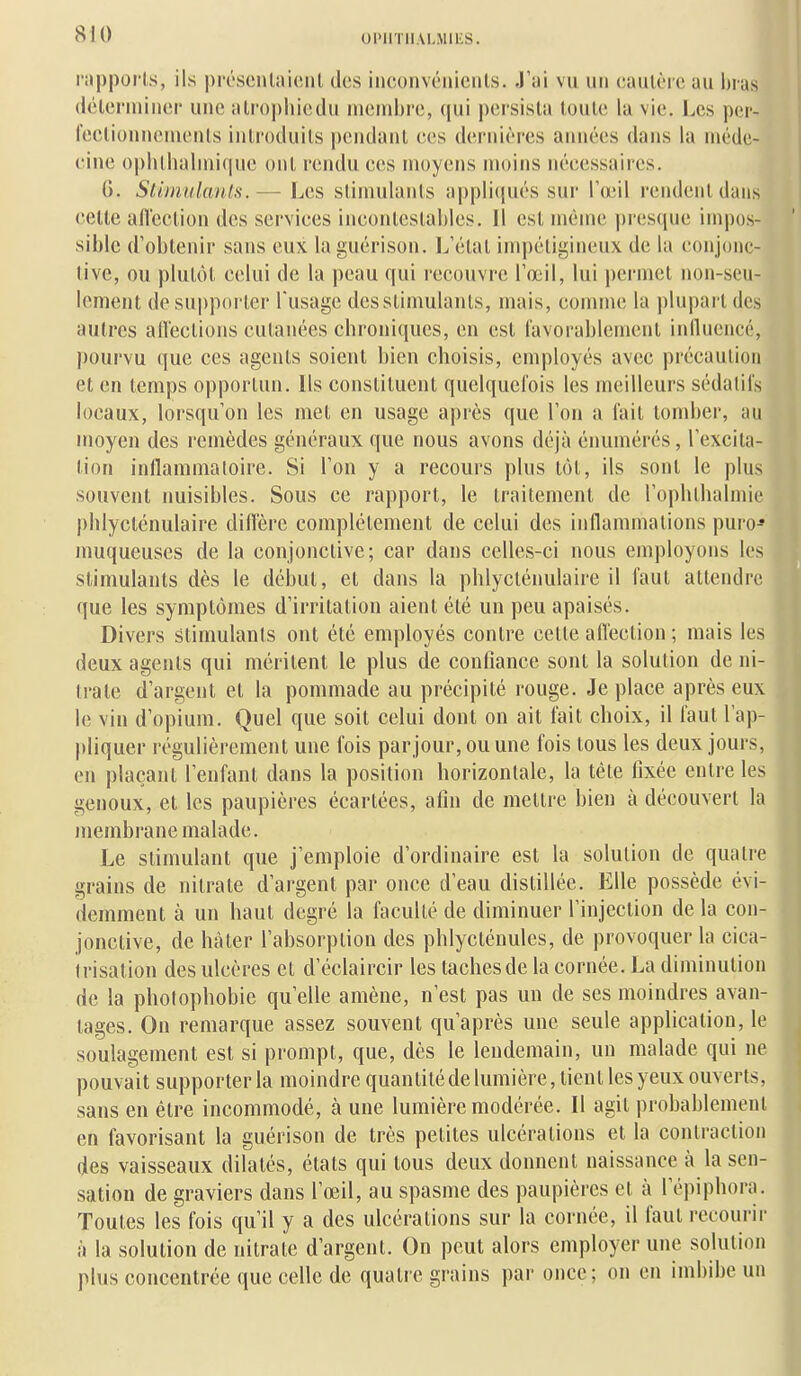 OniTlIALMlES. rapporls, ils préscntnicnl des inconvénients. J'ai vu un cautère au bras (Ictcrniincr une alrophiedu membre, (jui pei'sista toute la vie. Les per- l'eclionnemenls introduits pendant ces dernièi-es années dans la méde- cine opbtbalmique ont rendu ces moyens moins nécessaires. G. Stimulants.— Les stimulants appli(jués sur l'œil rendent dans cette aflcction des services incontestables. Il est même presque impos- sible d'obtenir sans eux la guérison. 1^'étal im|)éligineux de la conjonc- tive, ou plutiM, celui de la peau qui recouvre l'œil, lui permet non-seu- lement de supporter l'usage des stimulants, mais, connue la plupart des autres all'ections cutanées chroniques, en est l'avorablement inlluencé, |)ourvu que ces agents soient bien choisis, employés avec précaution et en temps opportun. Ils constituent quelquefois les meilleurs sédatifs locaux, lorsqu'on les met en usage après que l'on a fait tomber, au moyen des remèdes généraux que nous avons déjà énumérés, l'excita- tion inllammaloire. Si l'on y a recours plus tôt, ils sont le plus souvent nuisibles. Sous ce rapport, le traitement de l'ophthalniie phlycténulaire diffère complètement de celui des inflammations puro-* muqueuses de la conjonctive; car dans celles-ci nous employons les stimulants dès le début, et dans la phlycténulaire il faut attendre que les symptômes d'irritation aient été un peu apaisés. Divers stimulants ont été employés contre cette aflcction ; mais les deux agents qui méritent le plus de confiance sont la solution de ni- trate d'argent et la pommade au précipité rouge. Je place après eux le vin d'opium. Quel que soit celui dont on ait fait choix, il faut l'ap- jdiquer régulièrement une fois parjour,ouune fois tous les deux jours, en plaçant l'enfant dans la position horizontale, la téte fixée entre les genoux, et les paupières écartées, afin de mettre bien à découvert la membrane malade. Le stimulant que j'emploie d'ordinaire est la solution de quatre grains de nitrate d'argent par once d'eau distillée. Elle possède évi- demment à un haut degré la faculté de diminuer l'injection de la con- jonctive, de hàler l'absorption des phlycténules, de provoquer la cica- trisation des ulcères et d'éclaircir les tachesde la cornée. La diminution de la photoi)hobie qu'elle amène, n'est pas un de ses moindres avan- tages. On remarque assez souvent qu'après une seule application, le soulagement est si prompt, que, dès le lendemain, un malade qui ne pouvait supporter la moindre quantiléde lumière, tient les yeux ouverts, sans en être incommodé, à une lumière modérée. Il agit probablement en favorisant la guérison de très petites ulcérations et la contraction des vaisseaux dilatés, états qui tous deux donnent naissance à la sen- sation de graviers dans l'œil, au spasme des paupières et à ré])iphora. Toutes les fois qu'il y a des ulcérations sur la cornée, il faut recourir à la solution de nitrate d'argent. On peut alors employer une solution plus concentrée que celle de quatre grains par once; on en imbibe un