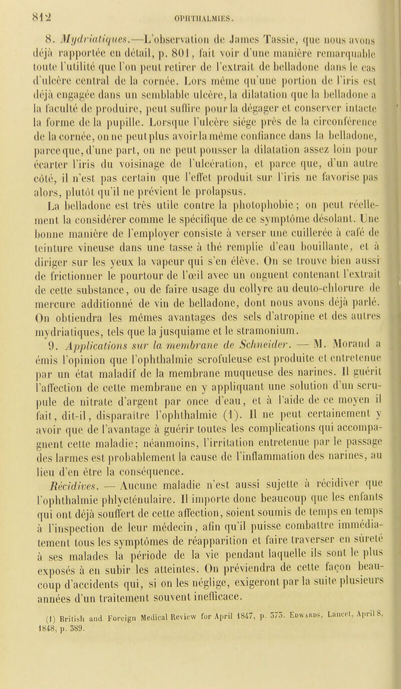 8. MydrkUiques.—L'ohservalion de James Tassie, que nous avons déjà rappoi'lée en délail, p. 801, l'ail voir d'une manière remarquable toute l'ulililé que Ton peul retirer de l'extrait de i)(ïlladone dans le eas d'uleère eenlral de la eornée. Lors même qu'une |)ortion de l'iris est déjà engagée dans un semblable ulcère, la dilatation que la belladone a la l'acuité de produire, peut sullire pour la dégager et conserver intacte la forme de la pupille. Lorsque l'ulcère siège près de la circonférence de la cornée, on ne peutplus avoirlaméme confiance dans la belladone, parce que, d'une part, on ne peut pousser la dilatation assez loin pour écarter l'iris du voisinage de l'ulcération, et parce que, d'un autre côté, il n'est pas certain que l'efl'et produit sur l'iris ne favorise j)as alors, plutôt qu'il ne prévient le prolapsus. La belladone est très utile contre la photopliobic ; on peut réelle- ment la considérer comme le spécifique de ce symptôme désolant. Une bonne manière de l'employer consiste à verser une cuillerée à café de teinture vineuse dans une tasse à thé remplie d'eau bouillante, et à diriger sur les yeux la vapeur qui s'en élève. On se trouve bien aussi de frictionner le pourtour de l'œil avec un onguent contenant l'extrait de celle substance, ou de faire usage du collyre au deuto-chlorure de mercure additionné de vin de belladone, dont nous avons déjà parlé. On obtiendra les mêmes avantages des sels d'atropine et des autres mydrialiques, tels que la jusquiame et le stramonium. 9. Applications sur la membrane de Schneider. — M. Morand a émis l'opinion que l'ophthalmie scrofuleuse est produite et entretenue par un élat maladif de la membrane muqueuse des narines. Il guérit l'aiïeclion de celte membrane en y appliquant une solution d'un scru- pule de nitrate d'argent par once d'eau, et à l'aide de ce moyen il fait, dit-il, disparaître l'opblhalmie (1). Il ne peut certainement y avoir que de l'avantage à guérir toutes les complications qui accompa- gnent celle maladie; néanmoins, l'irritation entretenue par le passage des larmes est probablement la cause de l'inflammation des narines, au lieu d'en être la conséquence. Récidives. — Aucune maladie n'est aussi sujette à récidiver que l'ophthalmie phlycténulaire. Il importe donc beaucoup que les enfants qui ont déjà souffert de celle aff'ection, soient soumis de temps en temps à l'inspection de leur médecin, afin qu'il puisse combattre immédia- tement tous les symptômes de réapparition et faire traverser en sûreté à ses malades la période de la vie pendant laquelle ils sont le plus exposés à en subir les atteintes. On préviendra de cette façon beau- coup d'accidents qui, si on les néglige, exigeront par la suite plusieurs années d'un traitement souvent inefficace. (1) British and Forcign Médical Rcview for Api-il 18/,.7, p. 575. Edwards, Laucol, Api-il 8, iU8, p. 3S9.