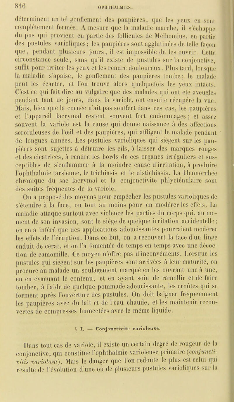 (lélonniiioiil, un loi sonflcmcni, doîs pauidorcs, (juc les yeux en sont (•()ni|)léleni('n( lernios. A mesure (pie hi maladie marelie, il s'échappe (lu pus qui provicnl, en pai-lie des l'ollicules de ]Vl(Ml)Oinius, en partie des pustules vanoli(|ues; les |)aupières sont aggluliné-es de telle liU!on que, pendant plusieurs jours, il est impossible de les ouvrir. Cette ciroonstanee seule, sans qu'il existe de pustules sur la conjonctive, siillit pour irriter les yeux et les rendre douloureux. IMus tard, lors(|ue la maladie s'apaise, le gonllemeiit des paupières tombe; le malade peut les écarter, et Ton trouve alors quelquefois les yeux intacts. C'est ce qui fait dire au vulgaire que des malades (|ui ont été aveugles pendant tant de jours, dans la variole, ont ensuite r(îcupér(3 la vue. Mais, bien que la cornée n'ait pas soulîerl dans ces cas, les paupières et l'appareil lacrymal restent souvent fo) t endommagés ; et assez souvent la variole est la cause qui donne naissance à des aifeclions scrofuleuses de l'œil et des paupières, qui aiïligent le malade pendant de longues années. Les pustules varioliques qui siègent sur les pau- pières sont sujettes à détruire les cils, à laisser des marques rouges et des cicatrices, à rendre les bords de ces organes irréguliers et sus- ceptibles de s'enflammer à la moindre cause d'irritation, à jtroduire l'ophlbalmie tarsienne, le trichiasis et le disticbiasis. La blennorrhée chronique du sac lacrymal et la conjonctivite phlyclénulaire sont des suites fréquentes de la variole. On a proposé des moyens pour empêcher les pustules varioliques de s'étendre à la face, ou tout au moins pour en modérer les elléts. La maladie attaque surtout avec violence les parties du corps qui, au mo- ment de son invasion, sont le siège de quelque irritation accidentelle; on en a inféré que des applications adoucissantes pourraient modérei- les effets de l'éruption. Dans ce but, on a recouvert la face d'un linge enduit de cérat, et on l'a fomentée de temps en temps avec une décoc- tion de camomille. Ce moyen n'offre pas d'inconvénients. Lorsque les pustules qui siègent sur les paupières sont arrivées à leur maturité, on procure au malade un soulagement marqué en les ouvrant une à une, en en évacuant le contenu, et en ayant soin de ramollir et de faire tomber, à l'aide de quelque pommade adoucissante, les croûtes qui se forment après l'ouverture des pustules. On doit baigner fréquemment les paupières avec du lait et de l'eau chaude, et les maintenir recou- vertes de compresses humectées avec le même liquide. ^ I. — Conjonctivite varioleuse. Dans tout cas de variole, il existe un certain degré de rougeur de la conjonctive, qui constitue l'ophthalmie varioleuse primaire (conjuncli- vitis variolosa). Mais le danger que l'on redoute le plus est celui qui résulte de l'évolution d'une ou de plusieurs pustules varioliques sur la