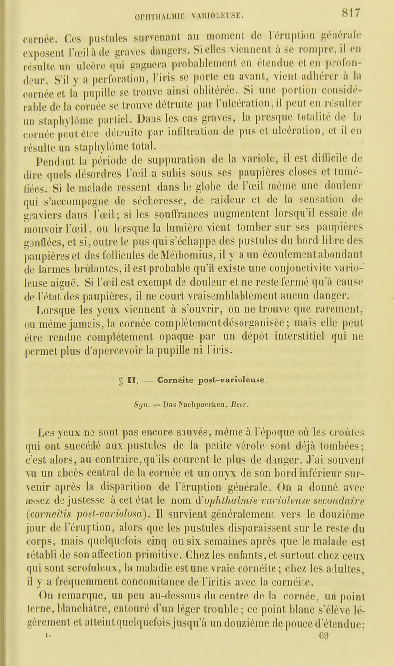 oPirriiALMiE vAuioi.i:i;sE, (orncc. Ces pusUilcs survenant au niomcnl de l'éruplioii lïénérale exposent l'œil à de graves dangers. Si elles vicnnenl à se rompre, il en résulte un uleère qui gagnera probablement en étendue et en profon- deur. S'il y a perforation, l'iris se porte en avant, vient adhérer à la cornée et la pupille se trouve ainsi oblitérée. Si une portion considé- rable de la cornée se trouve détruite par l'ulcération, il peut en résidier un stapbylôme partiel. Dans les cas graves, la pi'csque totalité de la cornée peut être détruite par inlîllration de pus et ulcération, et il en résulte un stapbylôme total. Pendant la période de suppuration de la variole, il est difficile de dire quels désordres l'œil a subis sous ses paupières closes et tumé- fiées. Si le malade ressent dans le globe de l'œil même une douleur qui s'accompagne de sécheresse, de raideur et de la sensation de graviers dans l'œil; si les souH'rances augmenlenl lorsqu'il essaie de mouvoir l'œil, ou lorsque la lumière vient tomber sur ses paupières gonflées, et si, outre le pus qui s'échappe des pustules du bord libre des paupières et des follicules deMéïbomius, il y a un écoulementabondanl de larmes brûlantes, il est probable qu'il existe une conjonctivite vario- leuse aiguë. Si l'œil est exempt de douleur et ne reste fermé qu'à cause de l'état des paupières, il ne court vraisemblablement aucun danger. Lorsque les yeux viennent à s'ouvrir, on ne trouve que rarement, ou même jamais, la cornée complètement désorganisée; mais elle peut être rendue complètement opaque par un dépôt interstitiel qui ne permet plus d'apercevoir la pupille ni l'iris. § II. — Gornéite post-varioleuse. Syn. —Bas Nachpoecken, Becr. Les yeux ne sont pas encore sauvés, même à l'époque où les croules qui ont succédé aux pustules de la petite vérole sont déjà tombées; c'est alors, au contraire, qu'ils courent le plus de danger. J'ai souvent vu un abcès central de la cornée et un onyx de son bord inférieur sur- venir après la disparition de l'éruption générale. On a donné avec assez de justesse à cet état le nom (yoplithalmie varioleuse secondaire (corneitis post-variolosa). Il survient généralement vers le douzième jour de l'éruption, alors que les pustules disparaissent sur le reste du corps, mais quelquefois cinq ou six semaines après que le malade est rétabli de son affection primitive. Chez les enfants, et surtout chez ceux qui sont scrofuleux, la maladie est une vraie cornéite ; chez les adultes, il y a fréquemment concomitance de l'iritis avec la cornéite. On remarque, un peu au-dessous du centre de la cornée, un point terne, blanchâtre, entouré d'un léger trouble ; ce point blanc s'élève lé- gèrement et atteint quelquefois jusqu'à un douzième de pouce d'étendue; «• 69