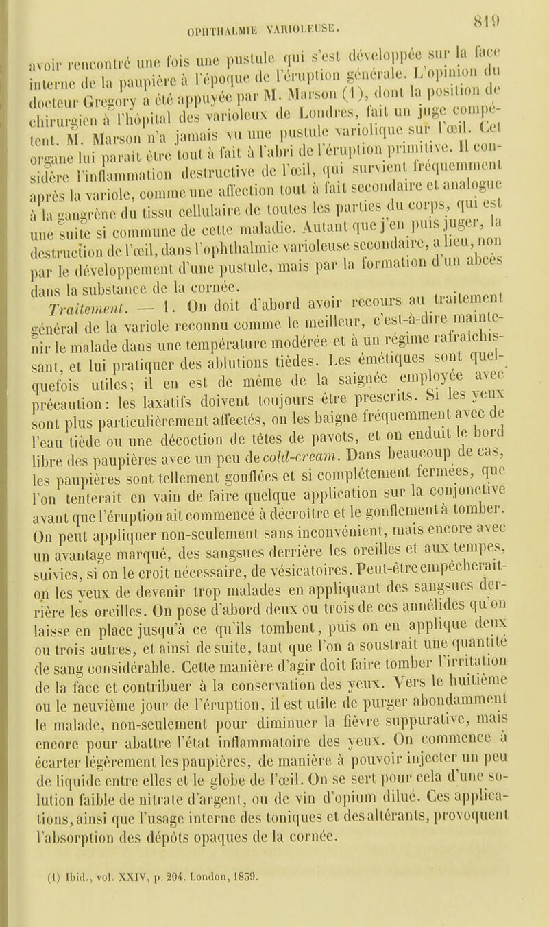 OIMITILVLMIE VARIOI.EIJSE. avoir .onconlrc une Ibis une puslule qui s'est ^l^^eloppc^ sur la lace inicrne de la paui)ièrc à 1 époque de TiTuplion générale. L opn ion ( n o^e u^^ Clé appu ée par M. Maison (1), donl la pos.Uon de e u - in^rri ôpilal des varioleux de Londres, hut un juge eonipc- M. Marson n'a jamais vu une puslule var.ohque sur 1 œil C l r. ui lu parait être tout à fait à Tabri de 1 éruption prumtive. Il eon- icCrmi ammalion destructive de l'œil, qui survient Irequeminent près la variole, comme une alTeetion tout à lait secondaire et analogu à la gangrène du tissu cellulaire de toutes les parties du corps, qui est une suil^ si commune de cette maladie. Autant que j en puis juger, la destruction de Tœil, dans l'ophtlialmie varioleuse secondaire, a leu non par le développement d'une pustule, mais par la formation d un alxcs dans la substance de la cornée. ,pn;i<.niPni TraitemenL - 1. On doit d'abord avoir recours au traitement Général de la variole reconnu comme le meilleur, c'est-a-dire mainte- nir le malade dans une température modérée et à un régime rali-aichis- sant, et lui pratiquer des ablutions tièdes. Les émétiques sont quel- quefois utiles; il en est de même de la saignée employée avec précaution: les laxatifs doivent toujours être prescrits. Si les yeux sont plus particulièrement affectés, on les baigne fréquemment avec de l'eau tiède ou une décoction de tètes de pavots, et on enduit le bord libre des paupières avec un peu àecokl-cream. Dans beaucoup de cas, les paupières sont tellement gonflées et si complètement fermées, que l'on tenterait en vain de faire quelque application sur la conjonctive avant que l'éruption ait commencé à décroître et le gonflement a tomber. On peut appliquer non-seulement sans inconvénient, mais encore avec un avantage marqué, des sangsues derrière les oreilles et aux tempes, suivies, si on le croit nécessaire, de vésicatoires. Peut-êtreempecherait- on les yeux de devenir trop malades en appliquant des sangsues der- rière les oreilles. On pose d'abord deux ou trois de ces annélides qu on laisse en place jusqu'à ce qu'ils tombent, puis on en applique deux ou trois autres, et ainsi de suite, tant que l'on a soustrait une quanlile de sang considérable. Cette manière d'agir doit faire tomber rirritation de la face et contribuer à la conservation des yeux. 'S^ers le huitième ou le neuvième jour de l'éruption, il est utile de purger abondamment le malade, non-seulement pour diminuer la fièvre suppurative, mais encore pour abattre l'état inflammatoire des yeux. On commence à écarter légèrement les paupières, de manière à pouvoir injecter un peu de liquide entre elles et le globe de l'œil. On se sert pour cela d'une so- lution faible de nitrate d'argent, ou de vin d'opium dilué. Ces applica- tions, ainsi que l'usage interne des toniques et des altérants, provoquent l'absorption des dépôts opaques de la cornée. (1) Ibid., vol. XXIV, p. 204. London, 1859.