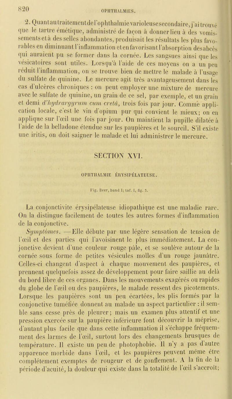 OPIITIIALMIF.S, 2.Qiu^nlaulrailomciUdoI o|)lil,halinievai'iolciiscsecondaire,jaili'ouv(' que le lai'li'c (niéliqiic, adminisli'c de l'imm à donner lieu à des vomis- senicnlselà des selles ahoiulanles, prodiiisaiL les résultais les plus l'avo- rablesen diininuanl rinllanuiialion elenl'avorisanirahsorjjlioii desabcès qui auraient pu se former dans la cornée. Les sangsues ainsi que les vésicatoircs sont utiles. Lorsqu'à l'aide de ces moyens on a un peu réduit l'inllammalion, on se trouve bien de mettre le malade à l'usage du sulfate de quinine. Le mercure agit très avantageusement dans les cas d'ulcères chroniques : on peut employer une mixture de mercure avec le sulfate de quinine, un grain de ce sel, par exemple, et un grain et demi cVhydrargyrum cum crelâ, trois fois par jour. Comme appli- cation locale, c'est le vin d'opium pur qui convient le mieux; on en applique sur l'œil une fois par jour. On maintient la pupille dilatée à l'aide de la belladone étendue sur les paupières et le sourcil. S'il existe une iritis, on doit saigner le malade et lui administrer le mercure. SECTION XVL OPHTHALMIE ÉRYSIPÉLATEUSE. Fig. Beer, band I; taf. I, fig. 3. La conjonctivite érysipélateuse idiopathique est une maladie rare. On la distingue facilement de toutes les autres formes d'inflammation de la conjonctive. Symptômes. —Elle débute par une légère sensation de tension de l'œil et des parties qui l'avoisinent le plus immédiatement. La con- jonctive devient d'une couleur rouge pâle, et se soulève autour de la cornée sous forme de petites vésicules molles d'un rouge jaunâtre. Celles-ci changent d'aspect à chaque mouvement des paupières, et prennent quelquefois assez de développement pour faire saillie au delà du bord libre de ces organes. Dans les mouvements exagérés ou rapides du globe de l'œil ou des paupières, le malade ressent des picotements. Lorsque les paupières sont un peu écartées, les plis formés par la conjonctive tuméfiée donnent au malade un aspect particulier : il sem- ble sans cesse près de pleurer ; mais un examen plus attentif et une pression exercée sur la paupière inférieure font découvrir la méprise, d'autant plus facile que dans cette inllammation il s'échappe fréquem- ment des larmes de l'œil, surtout lors des changements brusques de température. Il existe un peu de photophobie. Il n'y a pas d'autre apparence morbide dans l'œil, et les paupières peuvent même être complètement exemptes de rougeur et de gonflement. A la fin de la période d'acuité, la douleur qui existe dans la totalité de l'œil s'accroît;