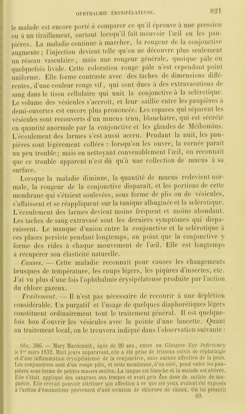 OPIITllALMIE ÉinSII'ÉLATEUSE. le malade est encore porté à comparer ce qu'il éprouve à une pression ou à un liraillemcnl, surtout lorsqu'il lait mouvoir l'œil ou les pau- pières. La maladie continue à marcher, la rougeur de la conjonctive augmente ; rinjcclion devient telle (lu'on ne découvre plus seulement un^éseau vasculairc, mais une rougeur générale, (|uoi(iue pâle ou tiuelqucfois livide. Cette coloration rouge pâle n'est cependant point unilorme. Elle l'orme contraste avec des taches de dimensions dillé- rentes, d'une couleur rouge vil, qui sont dues à des extravasalions de sang dans le tissu cellulaire qui unit la conjonctive à la sclérotique. Le volume des vésicules s'accroît, et leur saillie entre les paupières à demi-ouvertes est encore plus prononcée. Les espaces qui séparent les vésicules sont recouverts d'un mucus ténu, hlanchâlre, qui est sécrété en quantité anormale par la conjonctive et les glandes de Méïbomius. L'écoulement des larmes s'est aussi accru. Pendant la nuit, les pau- pières sont légèrement collées : lorsqu'on les ouvre, la cornée parait un peu trouble; mais en nettoyant convenablement l'œil, on reconnaît que ce trouble apparent n'est dù qu'à une collection de mucus à sa surface. Lorsque la maladie diminue, la quantité de mucus redevient nor- male, la rougeur de la conjonctive disparaît, et les portions de cette membrane qui s'étaient soulevées, sous forme de plis ou de vésicules, s'affaissent et se réappliquent sur la tunique albuginéeet la sclérotique. L'écoulement des larmes devient moins fréquent et moins abondant. Les taches de sang extravasé sont les derniers symptômes qui dispa- raissent. Le manque d'union entre la conjonctive et la sclérotique à ces places persiste pendant longtemps, au point que la conjonctive y forme des rides à chaque mouvement de l'œil. Elle est longtemps à récupérer son élasticité naturelle. Causes. — Cette maladie reconnaît pour causes les changements brusques de température, les coups légers, les piqûres d'insectes, etc. J'ai vu plus d'une fois l'ophlbalmie érysipélateuse produite par l'action du chlore gazeux. Traitement. — Il n'est pas nécessaire de recourir à une déplétion considérable. Un purgatif et l'usage de quelques diaphorétiques légers constituent ordinairement tout le traitement général. Il est quelque- fois bon d'ouvrir les vésicules avec la pointe d'une lancette. Quant au traitement local, on le trouvera indiqué dans Tobscrvation suivante : Obs. 386. — Mary Macdonald, âgée de 20 ans, entre au Glasfiow Eyc înfirmartj Ici mars 1832. Huit jours auparavant, elle a été prise de frissons suivis de cépliulalgic et d'une inflammation érysipélateuse de la conjonctive, sans aucune afleclion de la peau. Les conjonctives sont d'un rouge pâle, et cette membrane, d'un côlé, pend entre les pau- pières sous forme de ])etitos masses molles. La langue est blanche et la malade est altérée. Elle s'était appliqué des sangsues aux tempes cl avait pris ilne dose de sulfate de ma- gnésie. Elle croyait ])ouvoir attribuer son alTection à ce que ses yeux avaient été exposés à l'action d'émanations provenant d'une solution de clilorure de chaux. On lui prescrit 69.