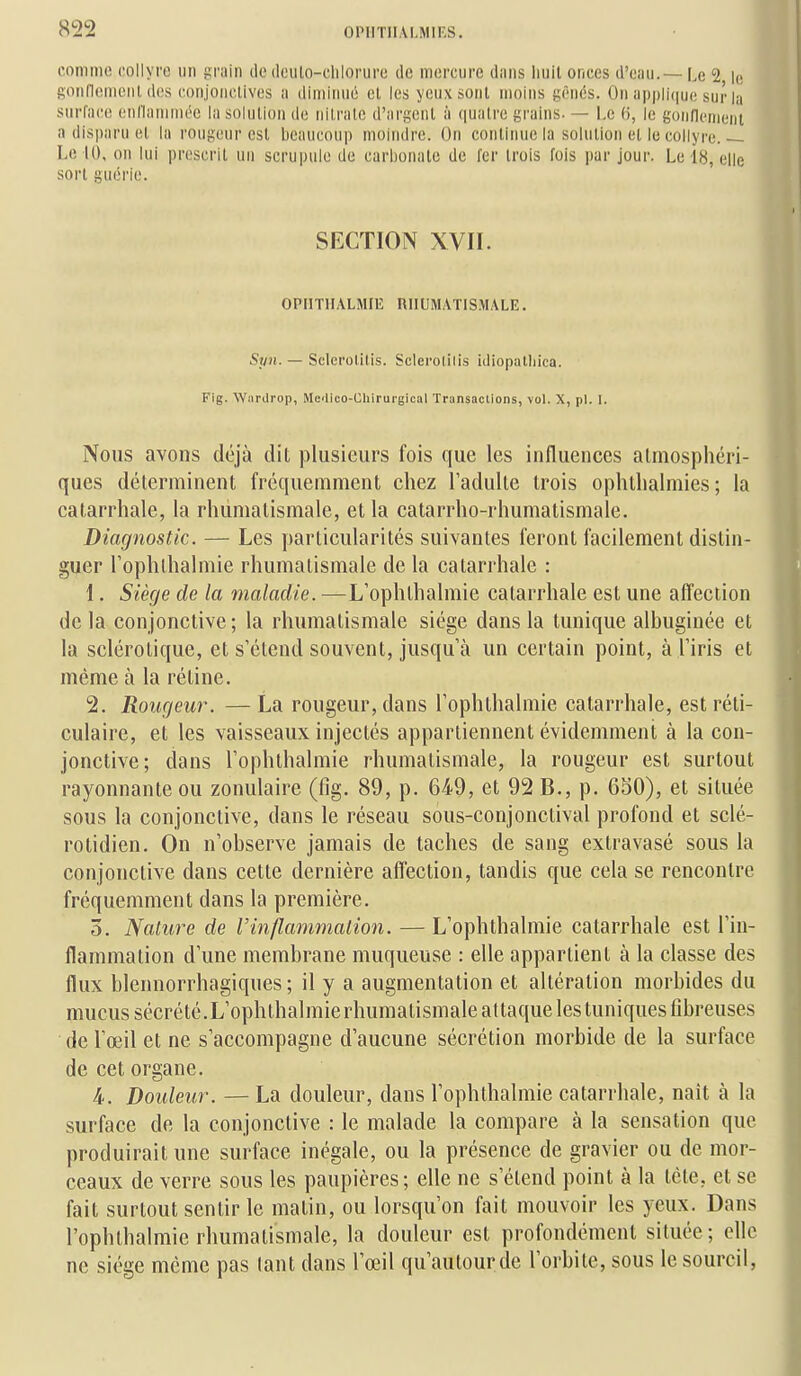 comme collyre un Rriiin de (leiilo-dilorure de mercure diiiis liuil onces d'enu.— [,e 2 ic gonneiiieiil, des ronjonclives ii diminué el les yeux sont moins gênés. On appliijue sur la surface enllnmmée In solution de nilrnle d'argent à quatre grains. — Le (i, le gonfienien'i a disparu et la rougeur est beaucoup moindre. On continue la solution el le collyre. — Le 10, on lui prescrit un scrupule de carbonate de fer trois fois par jour. Le 18, elle sort guérie. SECTION XVII. OPIITIIALMIIS niIUMATlS.MALE. Syn. — Sclerolilis. Sclerolilis idiopatliica. Fig. Warilrop, Me-iico-Chirurgical Transaclions, vol. X, pl. I. Nous avons déjà dit plusieurs fois que les influences almosphéri- ques déterminent fréquemment chez l'adulte trois ophtlialmies ; la catarrhale, la rhumatismale, et la catarrho-rhumalismale. Diagnostic. — Les particularités suivantes feront facilement distin- guer Tophlhalmie rhumatismale de la catarrhale : 1. Siège de la maladie. —L'ophlhalmie catarrhale est une affection de la conjonctive ; la rhumatismale siège dans la tunique albuginée et la sclérotique, et s'étend souvent, jusqu'à un certain point, à l'iris et même à la rétine. 2. Rougeur. — La rougeur, dans l'ophthalmie catarrhale, estréti- culaire, et les vaisseaux injectés appartiennent évidemment à la con- jonctive; dans l'ophthalmie rhumatismale, la rougeur est surtout rayonnante ou zonulaire (fig. 89, p. 649, et 92 B., p. 650), et située sous la conjonctive, dans le réseau sous-conjonctival profond et sclé- rotidien. On n'observe jamais de taches de sang extravasé sous la conjonctive dans cette dernière affection, tandis que cela se rencontre fréquemment dans la première. 5. Nature de Vinflammation. —L'ophthalmie catarrhale est l'in- flammation d'une membrane muqueuse : elle appartient à la classe des flux blennorrhagiques; il y a augmentation et altération morbides du mucus sécrété.L'ophthalmie rhumatismale attaque les tuniques fibreuses de l'œil et ne s'accompagne d'aucune sécrétion morbide de la surface de cet organe. 4. Douleur. — La douleur, dans l'ophthalmie catarrhale, naît à la surface de la conjonctive : le malade la compare à la sensation que produirait une surface inégale, ou la présence de gravier ou de mor- ceaux de verre sous les paupières; elle ne s'étend point à la tète, et se fait surtout sentir le matin, ou lorsqu'on fait mouvoir les yeux. Dans l'ophthalmie rhumatismale, la douleur est profondément située; elle ne siège même pas lant dans l'œil qu'autour de l'orbite, sous le sourcil,