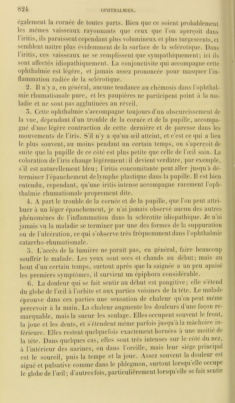 t'galemclU la cornée de toulcs paris. Bien que ce soient probablcnieni les mêmes vaisseaux rayonnants (jue eenx (jue l'on a|)ereoil dans l'irilis, ils paraissent eeiUMidanl, plus volumineux et plus turgescents,et semblent nailre |)lus évidemment de la surface de la sclérotitpie. Dans l'irilis, ces vaisseaux ne se remplissent que sympalliiquemenl; ici ils sont aU'eclés idiopathiquemenl, La conjonctivite qui accom])agne cette ophtlialmie est légère, et jamais assez prononcée pour masquer l'in- flammation radiée de la sclérotique. 2. 11 n'y a, en général, aucune tendance au chémosis dans l'oplitlial- mie rhumatismale pure, et les paupières ne participent point à la ma- ladie et ne sont pas agglutinées au réveil. 5. Cette ophlhalmie s'accompagne toujours d'un obscurcissement de la vue, dépendant d'un trouble de la cornée et de la pupille, accompa- gné d'une légère contraction de cette dernière et de paresse dans les mouvements de l'iris. S'il n'y a qu'un œil atteint, et c'est ce qui a lieu le plus souvent, au moins pendant un certain temps, on s'aperçoit de suite que la pupille de ce côté est plus petite que celle de l'œil sain. La coloration de l'iris change légèrement: il devient verdàtre, par exemple, s'il est naturellement bleu; l'iritis concomitante peut aller jusqu'à dé- terminer l'épanchement de lymphe plastique dans la pupille. Il est bien entendu, cependant, qu'une iritis intense accompagne rarement l'oph- thalmie rhumatismale proprement dite. 4. A part le trouble de la cornée et de la pupille, que l'on peut attri- buer à un léger épanchement, je n'ai jamais observé aucun des autres phénomènes de l'inflammation dans la sclérolite idiopathique. Je n'ai jamais vu la maladie se terminer par une des formes de la suppuration ou de l'ulcération, ce qui s'observe très fréquemment dans l'ophlhalmie catarrho-rhumatismale. 5. L'accès de la lumière ne paraît pas, en général, faire beaucoup souffrir le malade. Les yeux sont secs et chauds au début; mais au bout d'un certain temps, surtout après que la saignée a un peu apaisé les premiers symptômes, il survient un épiphora considérable. 6. La douleur qui se fait sentir au début est pongitive; elle s'étend du globe de l'œil à l'orbite et aux parties voisines de la tète. Le malade éprouve dans ces parties une sensation de chaleur qu'on peut même percevoir à la main. La chaleur augmente les douleurs d'une façon re- marquable, mais la sueur les soulage. Elles occupent souvent le front, la joue et les dents, et s'étendent même parfois jusqu'à la mâchoire in- férieure. Elles restent quelquefois exactement bornées à une moitié de la tète. Dans quelques cas, elles sont très intenses sur le côté du nez, à l'intérieur des narines, ou dans l'oreille, mais leur siège principal est le sourcil, puis la tempe et la joue. Assez souvent la douleur est aiguë et puisative comme dans le phlegmon, surtout lorsqu'elle occupe le globe de l'œil ; d'autres fois, particulièrement lorsqu'elle se fait sentir
