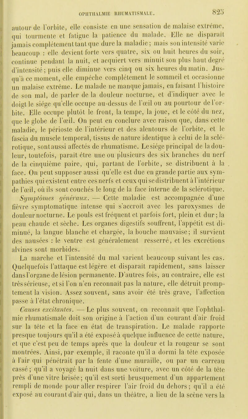 82o auloui'dc lorbilc, clic consiste en une sensation de malaise cxlrènie, qui lourniciue cl faliguc la patience du malade. Elle ne disparait jamais complètement tant (pic dure la maladie ; mais son intensité varie beaucou]) : elle devient l'orte vcis (piatre, six ou huit heures du soir, eonlinuc pendant la nuit, et acquiert vers minuit son plus hautdegiv d'intensité ; puis elle diminue vers cinq ou six heures du matin. Jus- qu'à ce moment, elle empêche eomplélemcnl le sommeil et occasionne un malaise extrême. Le malade ne manque jamais, en faisant l'histoii'c de son mal, de parler de la douleur nocturne, et d'indi([uer avec le doigt le siège qu'elle occupe au-dessus de l'œil ou au pourtour de l'or- bite. Elle occupe plutôt le front, la tempe, la joue, et le côté du nez, que le globe de rœil. On peut en conclure avec raison que, dans cetle maladie, le périoste de l'intérieur et des alentours de l'orbite, et le fascia du muscle temporal, tissus de nature identique à celui de la sclé- rotique, sontaussi allectés de rhumatisme. Le siège principal de la dou- leur, toutefois, parait être une ou plusieurs des six branches du nerf de la cinquième paire, qui, partant de l'orbite, se distribuent à la face. On peut supposer aussi qu'elle est due en grande partie aux sym- pathies qui existent entre ces nerfs et ceux qui sedistribuent à l'intérieur de l'œil, où ils sont couchés le long de la face interne de la sclérotique. Symptômes généraux. — Celte maladie est accompagnée d'une fièvre symplomatique intense qui s'accroît avec les paroxysmes de douleur nocturne. Le pouls est fréquent et parfois fort, plein et dur ; la peau chaude et sèche. Les organes digestifs souffrent, l'appétit est di- minué, la langue blanche et chargée, la bouche mauvaise; il survient des nausées : le ventre est généralement resserré, et les excrétions alvines sont morbides. La marche et l'intensité du mal varient beaucoup suivant les cas. Quelquefois l'attaque est légère et disparait rapidement, sans laisser dans l'organe de lésion permanente. D'autres fois, au contraire, elle est trèssérieuse, et si l'on n'en reconnaît pas la nature, elle détruit promp- tement la vision. Assez souvent, sans avoir été très grave, l'alTection passe à l'état chronique. Causes excitantes. — Le plus souvent, on reconnaît que l'ophthal- mie rhumatismale doit son origine à l'action d'un courant d'air froid sur la tête et la face en état de transpiration. Le malade rapporte presque toujours qu'il a été exposé à quelque influence de cette nature, et que c'est peu de temps après que la douleur et la rougeur se sont montrées. Ainsi, par exemple, il raconte qu'il a dormi la tète exposée à l'air qui pénétrait par la fente d'une muraille, ou par un carreau cassé; qu'il a voyagé la nuit dans une voilure, avec un côté de la lèle près d'une vitre brisée; qu'il est sorti brusquement d'un apparlemcnl rempli de monde pour aller respirer l'air froid du dehors ; qu'il a élé exposé au courant d'air qui, dans un théâtre, a lieu de la scène vers la