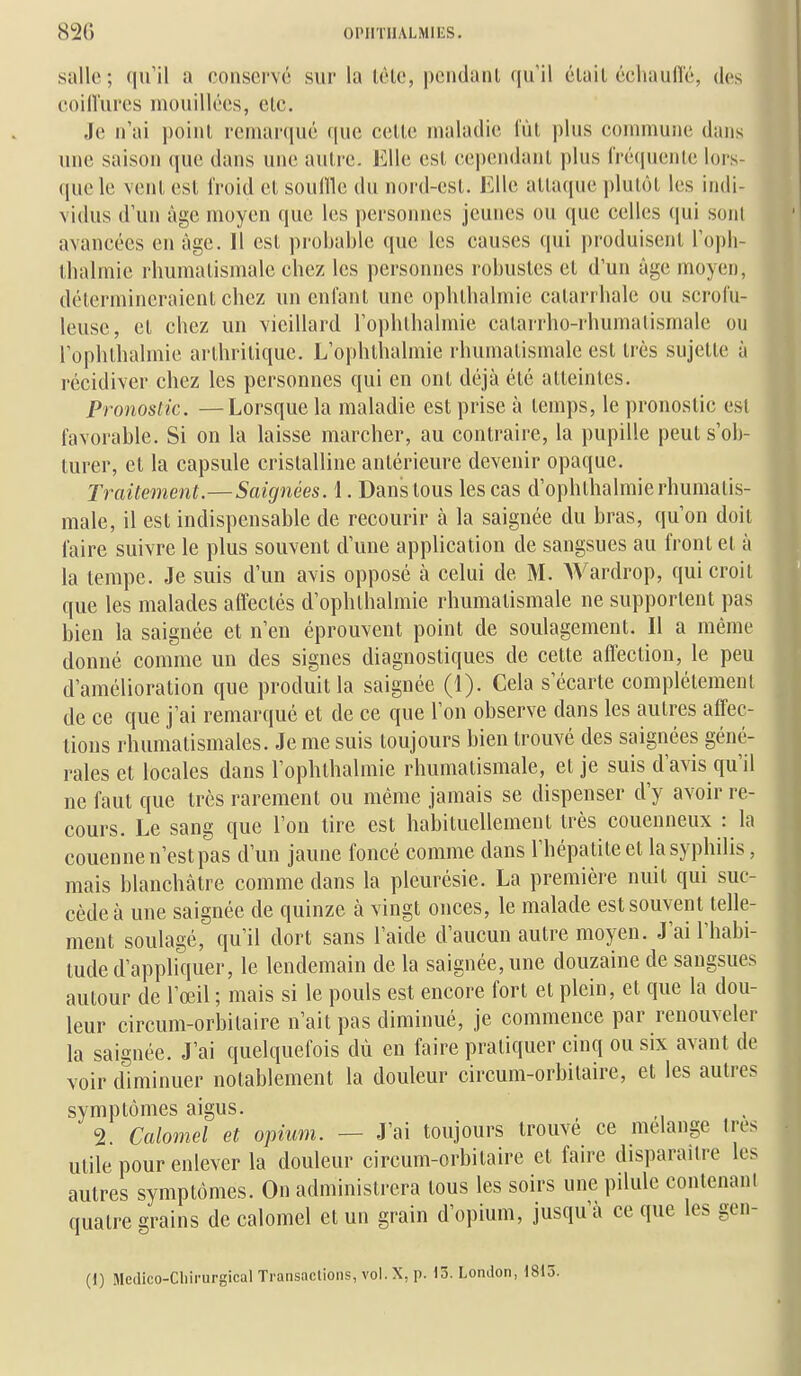 salle ; qu'il a conservé sur la léle, pciidanl qu'il élail échaufié, des coiiïures mouillées, clc. Je n'ai poiiil reniarciué (jue celle maladie IVil plus commune dans une saison que dans une aulrc. Elle esl cependanl plus IVécpienle lors- que le venl esl froid el souille du nord-esl. Elle allaque plulôl les indi- vidus d'un âge moyen que les personnes jeunes ou que celles (lui soiU avancées en âge. Il esl probable que les causes qui produisenl l'oph- llialmie rhumalismale cbez les personnes robusles el d'un âge moyen, détermincraienl chez un en fan l une ophlbalmie calarrhale ou scrofu- leuse, el chez un vieillard l'ophlhalmie calarrho-rhumalismale ou Tophlbalmie arlhrilique. L'ophlhalmie rhumalismale esl Irès sujelle à récidiver chez les personnes qui en onl déjà élé alleintes. Pronostic. —Lorsque la maladie est prise à lemps, le pronoslic esl favorable. Si on la laisse marcher, au conlraire, la pupille peuls'ob- lurer, cl la capsule crislalline anlérieure devenir opaque. Traitement.—Saignées. 1. Dans lous les cas d'ophlhalmierhumalis- male, il esl indispensable de recourir à la saignée du bras, qu'on doil faire suivre le plus souvenl d'une application de sangsues au fronl el à la lempe. Je suis d'un avis opposé à celui de M. Wardrop, qui croil que les malades affeclés d'ophlhalmie rhumalismale ne supporlenl pas bien la saignée et n'en éprouvent point de soulagement. Il a même donné comme un des signes diagnostiques de cette affection, le peu d'amélioration que produit la saignée (1). Cela s'écarte complélemenl de ce que j'ai remarqué et de ce que l'on observe dans les autres affec- tions rhumatismales. Je me suis toujours bien trouvé des saignées géné- rales et locales dans l'ophlhalmie rhumalismale, et je suis d'avis qu'il ne faut que très rarement ou même jamais se dispenser d'y avoir re- cours. Le sang que l'on tire est habituellement très couenneux : la couenne n'est pas d'un jaune foncé comme dans l'hépatite et la syphilis, mais blanchâtre comme dans la pleurésie. La première nuit qui suc- cède à une saignée de quinze à vingt onces, le malade est souvent telle- ment soulagé, qu'il dort sans l'aide d'aucun autre moyen. J'ai l'habi- tude d'appliquer, le lendemain de la saignée, une douzaine de sangsues autour de l'œil ; mais si le pouls est encore fort el plein, et que la dou- leur circum-orbitaire n'ait pas diminué, je commence par renouveler la saignée. J'ai quelquefois dù en faire pratiquer cinq ou six avant de voir diminuer notablement la douleur circum-orbilaire, et les autres symptômes aigus. 2. Calomel et opium. — J'ai toujours trouvé ce mélange très utile pour enlever la douleur circum-orbilaire et faire disparaître les autres symptômes. On administrera lous les soirs une pilule contenant quatre grains de calomel et un grain d'opium, jusqu'à ce que les gen- (1) Medico-Cliirurgical Transactions, vol. X, p. 13. London, 1815.