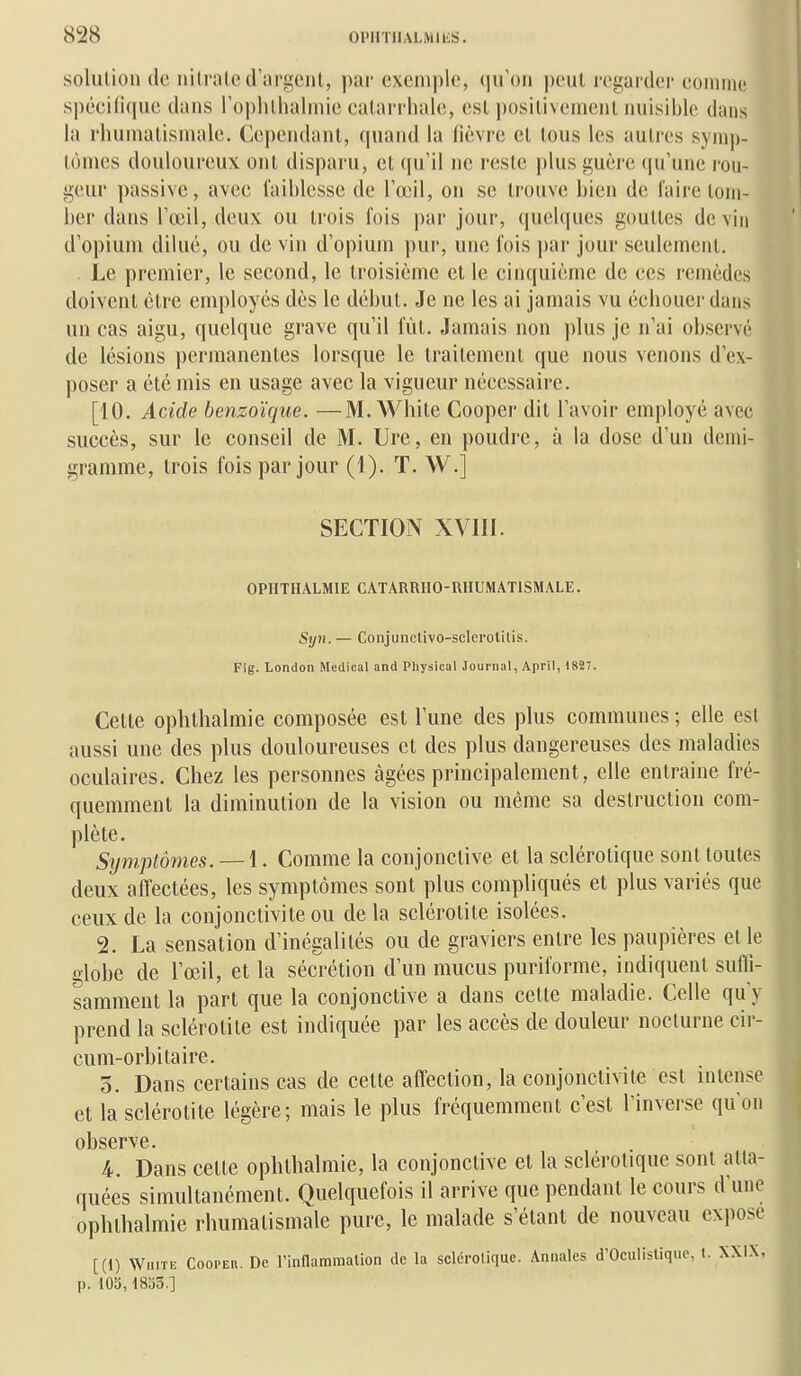 solution (le ni (raie d'argent, par exemple, qu'on peut regarder eomme spéci(i(pie dans roplitliahnie eatarriiale, est positivement nuisible dans la rhumatismale, (k'pendant, (|uan(l la lièvre et tous les autres symp- tômes douloureux ont disparu, et (pi'il ne reste plus guère (pi'une rou- geur passive, avec faiblesse de l'œil, on se trouve bien de l'aire tom- ber dans l'œil, deux ou trois fois par jour, quelques gouttes devin d'opium dilué, ou de vin d'opium pur, une fois par jour seulement. Le premier, le second, le troisième et le cinquième de ces remèdes doivent être employés dès le début. Je ne les ai jamais vu éebouer dans un cas aigu, quelque grave qu'il fût. Jamais non plus je n'ai observé de lésions permanentes lorsque le Iraitemenl que nous venons d'ex- poser a été mis en usage avec la vigueur nécessaire. [10. Acide benzoïque. —M. While Cooper dit l'avoir employé avec succès, sur le conseil de M. Ure, en poudre, à la dose d'un demi- gramme, trois fois par jour (1). T. W.] SECTION XVIII. OPHTHALMIE CATARRHO-RHUMATISMALE. Syn. — Conjunclivo-sclerotiUs. Fig. London Médical and Physical Journal, April, 182. Celte ophlhalmie composée est l'une des plus communes ; elle est aussi une des plus douloureuses et des plus dangereuses des maladies oculaires. Chez les personnes âgées principalement, elle entraîne fré- quemment la diminution de la vision ou même sa destruction com- plète. Symptômes. — 1. Comme la conjonctive et la sclérotique sont toutes deux affectées, les symptômes sont plus compliqués et plus variés que ceux de la conjonctivite ou de la sclérotite isolées. 2. La sensation d'inégalités ou de graviers entre les paupières elle globe de l'œil, et la sécrétion d'un mucus puriforme, indiquent suiïi- samment la part que la conjonctive a dans cette maladie. Celle qu'y prend la sclérotite est indiquée par les accès de douleur nocturne cir- cum-orbitaire. 5. Dans certains cas de cette affection, la conjonctivite est intense et la sclérotite légère; mais le plus fréquemment c'est l'inverse qu'on observe. 4. Dans celle ophlhalmie, la conjonctive et la sclérotique sont atta- quées simultanément. Quelquefois il arrive que pendant le cours d'une ophlhalmie rhumatismale pure, le malade s'élant de nouveau expose [(1) WiiiTE CooPEn. De rinflammalion de la selcrotiquc. Annales d'Oculislique, t. XXIX, p. lOS, 1833.]