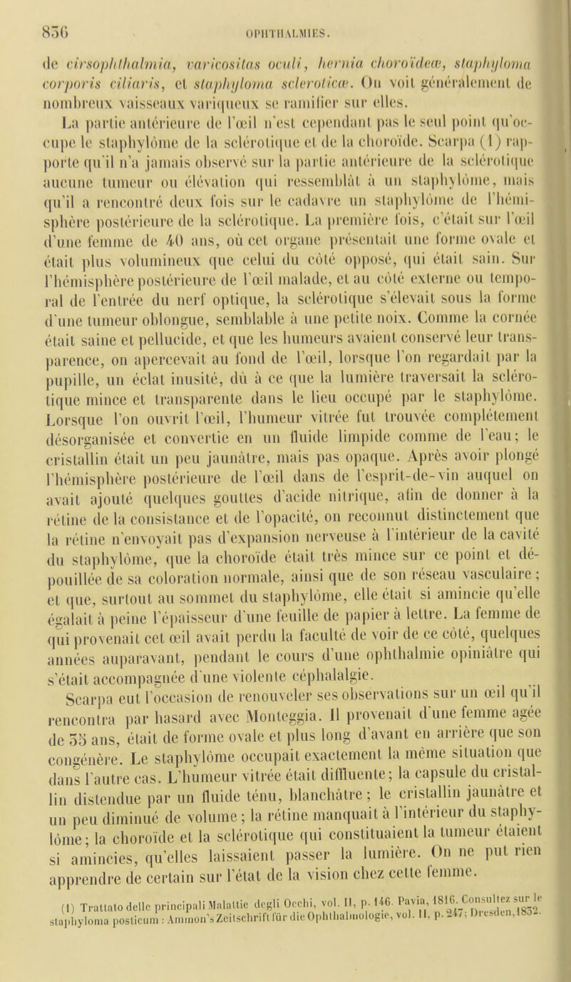 de cirsoplilhalmia, varicositas oculi, Iiornia choroïdeœ, slaphyloma corporis ciliaris, cl stapliyloina sderoiicœ. Ou voit généraleincnl de nombi'ciix vaisseaux vari(|ueiix se l'aniilier sur elles. La partie antérieure tie l'œil n'est eependant, pas le seul point, qu'oc- cupe le slapliylôme de la scléroti(pie et, de la choroïde. Scarjja (1) rap- porte qu'il n'a jamais observe sur la partie antérieure de la sclérotique aucune tumeur ou élévation (|ui ressemblât à un sta|)h>l()me, mais qu'il a rencontré deux fois sur le cadavre un stapliylôme de l'hémi- sphère postérieure de la sclérotique. La |)remière lois, c'était sur l'œil d'une femme de 40 ans, où cet organe ])résentait une forme ovale et était plus volumineux que celui du côté opposé, qui était sain. Sur l'hémisphère postérieure de l'œil malade, et au côté externe ou tempo- ral de l'entrée du nerf optique, la sclérotique s'élevait sous la forme d'une tumeur oblongue, semblable à une petite noix. Comme la cornée était saine et pellucide, et que les humeurs avaient conservé leur trans- parence, on apercevait au fond de l'œ^l, lorsque l'on regardait par la pupille, un éclat inusité, dû à ce que la lumière traversait la scléro- tique mince et transparente dans le lieu occupé par le slaphylôme. Lorsque l'on ouvrit l'œil, l'humeur vitrée fut trouvée comi)létement désorganisée et convertie en un fluide limpide comme de l'eau; le cristallin était un peu jaunâtre, mais pas opaque. Après avoir plongé l'hémisphère postérieure de l'œil dans de l'esprit-de-vin auquel on avait ajouté quelques gouttes d'acide nitrique, atin de donner à la rétine de la consistance et de l'opacité, on reconnut distinctement que la rétine n'envoyait pas d'expansion nerveuse à l'intérieur de la cavité du slaphylôme, que la choroïde était très mince sur ce point et dé- pouillée de sa coloration normale, ainsi que de son réseau vasculaire ; et que, surtout au sommet du slaphylôme, elle était si amincie qu'elle égalait à peine l'épaisseur d'une feuille de papier à lettre. La femme de qui provenait cet œil avait perdu la faculté de voir de ce côté, quelques années auparavant, pendant le cours d'une ophthalmie opiniâtre qui s'était accompagnée d une violente céphalalgie. Scarpa eut l'occasion de renouveler ses observations sur un œd qu'd rencontra par hasard avec Monleggia. 11 provenait d'une femme âgée de 55 ans, était de forme ovale et plus long d'avant en arrière que son congénère. Le slaphylôme occupait exactement la même situation que dans l'autre cas. L'humeur vitrée était diiïUiente; la capsule du cristal- lin distendue par un fluide ténu, blanchâtre ; le cristallin jaunâtre et un peu diminué de volume ; la réline manquait à l'intérieur du slaphy- lôme; la choroïde el la sclérotique qui constituaient la tumeur étaient si amincies, qu'elles laissaient passer la lumière. On ne put rien apprendre de certain sur l'état de la vision chez celte femme. (1) Tratlato dellc principali Malaltic dcgli Occhi, vol. Il, p. 1«. Pavia •«•^«•.C»-'';-77 .^' slapl.yloma posticum : Am.non'.Zci.schrin fur.lieOphll.ah.K.log.o, vol. 11, p.Ur. l)rcMlen,18o..