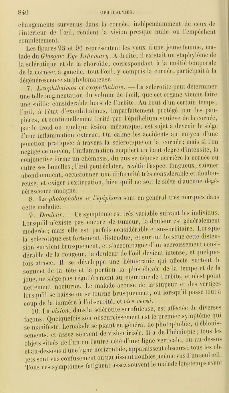 cluingciiicnls survenus dans la cornée, indépendammenl de ceux de rinlérieur de l'œil, rendonl la vision presque nulle ou reinpêchenl coinplélenienl. Les ligures 95 el 9G représentent les yeux d'une jeune femme, ma- lade duGlasgoiv Eye Infirmary. A droite, il existait un slapliylôme de la sclérotique et de la choroïde, coi-respondant à la moitié temi)orale de la cornée; à gauche, tout l'œil, y compris la cornée, participait;! la dégénérescence staphylomateusc. 7. Exophthalmos et exophthalmie. —La sclérotite peut déterminer une telle augmentation du volume de l'œil, que cet organe vienne l'aire une saillie considérable hors de l'orbite. Au bout d'un certain temps, l'œil, à l'état d'exophthalmos, imparfaitement protégé par les pau- pières, et continuellement irrité par l'épithélium soulevé de la cornée, par le froid ou quelque lésion mécanique, est sujet à devenir le siège d'une inflammation externe. On calme les accidents au moyen d'une ponction pratiquée à travers la sclérotique ou la cornée; mais si l'on néglige ce moyen, l'inflammation acquiert un haut degré d'intensité, la conjonctive forme un chémosis, du pus se dépose derrière la cornée ou entre ses lamelles; l'œil peut éclater, revêtir l'aspect fongueux, saigner abondamment, occasionner une dittbrmité très considérable et doulou- reuse, et exiger l'extirpation, bien qu'il ne soit le siège d'aucune dégé- nérescence maligne. 8. La phofophobie et Vépiphora sont en général très marqués dans cette maladie. 9. Douleur. —Ce symptôme est très variable suivant les individus. Lorsqu'il n'existe pas encore de tumeur, la douleur est généralement modérée ; mais elle est parfois considérable et sus-orbitaire. Lorsque la sclérotique est fortement distendue, et surtout lorsque cette disten- sion survient brusquement, et s'accompagne d'un accroissement consi- dérable de la rougeur, la douleur de l'œil devient intense, et quelque- fois atroce. Il se développe une hémicrânie qui aflecte surtout le sommet de la tète et la portion la plus élevée de la tempe et de la joue, ne siège pas régulièrement au pourtour de l'orbite, et n'est point nettement nocturne. Le malade accuse de la stupeur et des vertiges lorsqu'il se baisse ou se tourne brusquement, ou lorsqu'il passe tout a coup de la lumière à l'obscurité, ^ivice versa. 10. La vision, dans la sclérotite scrofuleuse, est affectée de diverses façons Quelquefois son obscurcissement est le premier symptôme qui se manifeste. Le malade se plaint en général de photophobie, d'éblouis- sements, et assez souvent de vision irisée. Il a de l'hémiopie ; tous les objets situés de l'un ou l'autre côté d'une ligne verticale, ou au-dessus et au-dessous d'une ligne horizontale, apparaissent obscurs ; tous les ob- jets sont vus confusément ou paraissent doubles, même vusd unseul œil. Tous ces symptômes fatiguent assez souvent le malade longtemps avani