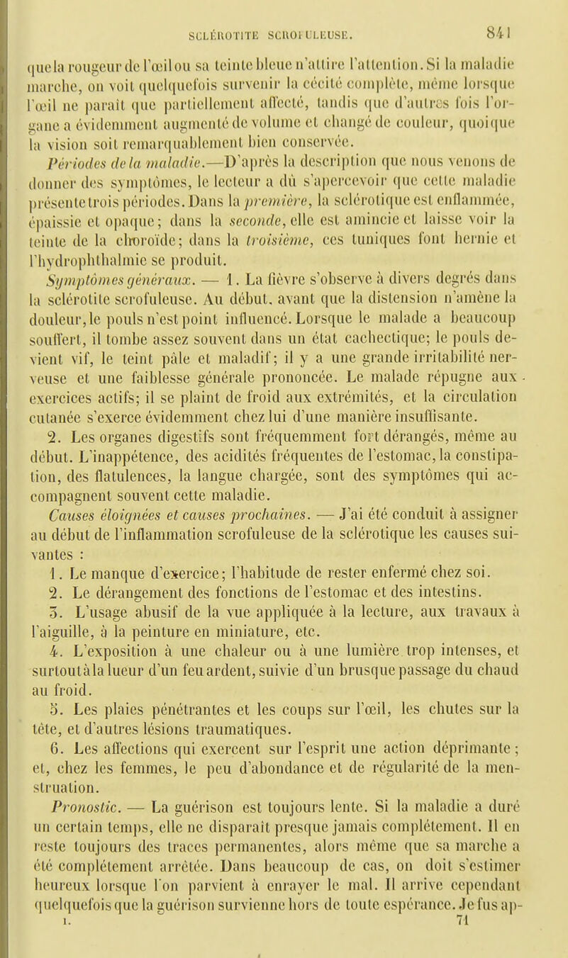 quela rougeur de l'œilou sa leinle bleue n'allire rallenlion.Si la maladie marche, on voit quelquelois survenir la cécité complète, même lorsque Fœil ne paraît que partiellement aiïecté, tandis (|ue d autres Ibis l'or- gane a évidemment augmenté de volume et changé de couleur, quoique la vision soit remarquablement bien conservée. Périodes delà maladie.—D^^x\ms la description que nous venons de donner des sym|)tômes, le lecteur a dii s'a])crcevoii' que cette maladie présente trois périodes. Dans la première, la sclérotique est cnilanunée, épaissie et o|)aque; dans la seconde, dk est amincie et laisse voir la teinte de la clroroïde; dans la troisième, ces tuniques l'ont iiernie et rhydrophthalmic se produit. Symptômes généraux. — 1. La fièvre s'observe à divers degrés dans la sclérotite scrofuleuse. Au début, avant que la distension n'amène la douleur, le pouls n'est point influencé. Lorsque le malade a beaucoup soulVert, il tombe assez souvent dans un état cachectique; le pouls de- vient vif, le teint pâle et maladif; il y a une grande irritabilité ner- veuse et une faiblesse générale prononcée. Le malade répugne aux - exercices actifs; il se plaint de froid aux extrémités, et la circulation cutanée s'exerce évidemment chez lui d'une manière insuflisante. 2. Les organes digestifs sont fréquemment fort dérangés, même au début. L'inappétence, des acidités fréquentes de l'estomac, la constipa- tion, des flatulences, la langue chargée, sont des symptômes qui ac- compagnent souvent cette maladie. Causes éloignées et causes prochaines. — J'ai été conduit à assigner au début de l'inflammation scrofuleuse de la sclérotique les causes sui- vantes : 1. Le manque d'exercice; l'habitude de rester enfermé chez soi. 2. Le dérangement des fonctions de l'estomac et des intestins. 3. L'usage abusif de la vue appliquée à la lecture, aux travaux à l'aiguille, à la peinture en miniature, etc. 4. L'exposition à une chaleur ou à une lumière trop intenses, et surtoulàla lueur d'un feu ardent, suivie d'un brusque passage du chaud au froid. 5. Les plaies pénétrantes et les coups sur l'œil, les chutes sur la lête, et d'autres lésions traumatiques. 6. Les alTections qui exercent sur l'esprit une action déprimante; et, chez les femmes, le peu d'abondance et de régularité de la men- struation. Pronostic. — La guérison est toujours lente. Si la maladie a duré un certain temps, elle ne disparait presque jamais complètement. Il en reste toujours des traces permanentes, alors même que sa marche a été complètement arrêtée. Dans beaucoup de cas, on doit s'estimer heureux lorsque l'on parvient à enrayer le mal. Il arrive cependant quelquefois que la guérison survienne hors de toute espérance. Je fus ap-