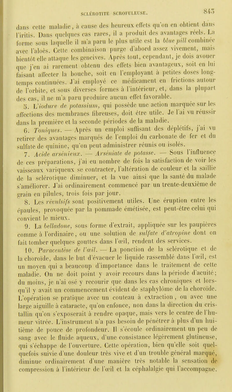 flans celle maladie, à cause des heureux edels qu'on en ohlienl dans ririlis. Dans (luolques cas rares, il a produit des avantages réels. La forme sous laquelle il ma paru le plus ulile esl la hlne pilUomhinvv avec l'aloùs. Celle combinaison i)urge (lahord assez vivemenl, mais bientôt elle alta(iuc les gencives. Après tout, cepeudanl, je dois avouer que j'en ai rarement obtenu des ellets bien avantageux, soit en lui laisant alVecter la bouche, soit en l'employant à petites doses long- temps continuées. J'ai employé ce médicament en frictions autour de l'orbite, et sous diverses formes à rinlérieur, et, dans la plupart des cas, il ne m'a paru produire aucun ell'ct favorable. 5. Viodure de polassium, qui possède une action marquée sur les alVcclions des membranes fibreuses, doit être utile. Je l'ai vu réussir dans la première et la seconde périodes de la maladie, 6. Toniques. — Après un emploi suirisanl des déplétifs, j'ai vu retirer des avantages marques de remi)loi du carbonate de fer et du sulfate de quinine, qu'on peut administrer réunis ou isolés. 7. Acide arsênieux. — Arséniate de potasse. — Sous l'influence de ces préparations, j'ai eu nombre de fois la satisfaction de voir les vaisseaux variqueux se contracter, l'altération de couleur et la saillie de la sclérotique diminuer, et la vue ainsi que la santé du malade s'améliorer. J'ai ordinairement commencé par un trente-deuxième de grain en pilules, trois fois par jour. 8. Les révulsifs sont positivement utiles. Une éruption entre les épaules, provoquée par la pommade émélisée, est peul-êlre celui qui convient le mieux. 9. La belladone, sous forme d'extrait, appliquée sur les paupières comme à l'ordinaire, ou une solution de sulfate d'atropine dont on fait tomber quelques gouttes dans l'œil, rendent des services. 10. Paracentèse de l'œil. — La ponction de la sclérotique et de la choroïde, dans le but d'évacuer le liquide rassemblé dans l'œil, esl un moyen qui a beaucoup d'importance dans le traitement de cette maladie. On ne doit point y avoir recours dans la période d'acuité; du moins, je n'ai osé y recourir que dans les cas chroniques et lors- qu'il y avait un commencement évident de stapbylôme de la choroïde. L'opération se pratique avec un couteau à extraction, ou avec une large aiguille à cataracte, qu'on enfonce, non dans la direction du cris- tallin qu'on s'exposerait à rendre opaque, mais vers le centre de l'hu- meur vitrée. L'instrument n'a pas besoin de pénétrer à plus d'un hui- tième de pouce de profondeur. Il s'écoule ordinairement un peu de sang avec le fluide aqueux, d'une consistance légèrement glulineuse, qui s'échappe de l'ouverture. Cette opération, bien qu'elle soit quel- quefois suivie d'une douleur très vive et d'un trouble général marqué, diminue ordinairement d'une manière très notable la sensation de compression à l'intérieur de l'œil et la céi)halalgie qui l'accompagne.