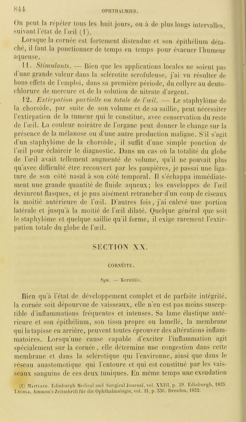 On pont la répéter tous les huit jours, ou à de plus longs intervalles, suivant l'état de IumI (1). Lorsque la cornée est l'orteinent distendue et son épilhélium déta- ché, il Tant la ponctionner de tenj|)s en temps pour évacuer Thunieur aqueuse. 11. Stimulants. — Bien que les applications locales ne soient pas dune grande valeur dans la sclérotite scrofulcuse, j'ai vu résulter de hons ell'ets de l'emploi, dans sa première période, du collyre au deuto- chlorure de mercure et de la solution de nitrate d'argent. 12. Extirpation partielle ou totale de l'œil. — Le slaphylôme de la choroïde, par suite de son volume et de sa saillie, peut nécessiter l'extirpation de la tumeur qui le constitue, avec conservation du reste de l'œil. La couleur noirâtre de l'organe peut donner le change sur la présence de la mélanose ou d'une autre production maligne. S'il s'agit d'un slaphylôme delà choroïde, il suffit d'une simple ponction de l'œil pour éclaircir le diagnostic. Dans un cas où la totalité du globe de l'œil avait tellement augmenté de volume, qu'il ne pouvait plus qu'avec difficulté être recouvert par les paupières, je passai une liga- ture de son côté nasal à son côté temporal. Il s'échappa immédiate- ment une grande quantité de fluide aqueux; les enveloppes de l'œil devinrent flasques, et je pus aisément retrancher d'un coup de ciseaux la moitié antérieure de l'œil. D'autres fois, j'ai enlevé une portion latérale et jusqu'à la moitié de l'œil dilaté. Quelque général que soit le staphylôme et quelque saillie qu'il forme, il exige rarement l'extir- pation totale du globe de l'œil. SECTION XX. CORNÉITE. Syn. — Keralitis. Bien qu'à l'état de développement complet et de parfaite intégrité, la cornée soit dépourvue de vaisseaux, elle n'en est pas moins suscep- tible d'inflammations fréquentes et intenses. Sa lame élastique anté- rieure et son épithélium, son tissu propre ou lamellé, la membrane qui la tapisse en arrière, peuvent toutes éprouver des altérations inflam- matoires. Lorsqu'une cause capable d'exciter l'inflammation agit spécialement sur la cornée, elle détermine une congestion dans cette membrane et dans la sclérotique qui l'environne, ainsi que dans le réseau anastomotique qui l'entoure et qui est constitué par les vais- seaux sanguins de ces deux tuniques. En même temps une exsudation (1) Maitland. Edinblirfc'li Médical and SiirgicalJournal, vol. XXHI, p. !)9. Edinlnirgh, 1823. Lechla, Ammon's ZeitsclirLIt fur die Oplillialmologic, vol. Il, p. 55G. Drcsden, 1852.