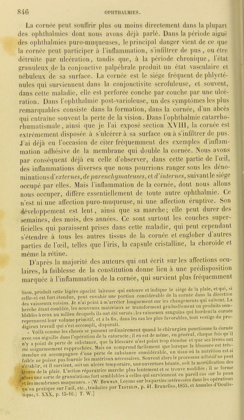 La cornée peut souffrir plus ou moins directement dans la plupart des opluhalniics dont nous avons déjà parlé. Dans la période aiguë des oplilhalniies puro-muqueuses, le principal danger vient de ce que la cornée peut participer à rinllaniniation, s'inliltrer de pus, ou être détruite par ulcération, tandis que, à la période chronique, l'état granuleux .de la conjonctive palpébralc produit un élal vasculaire et nébuleux de sa surface. La cornée est le siège fréquent de phlycté- nules qui surviennent dans la conjonctivite scrofuleuse, et souvent, dans cette maladie, elle est perforée couche par couche par une ulcé- ration. Dans Tophthalmic post-varioleuse, un des symptômes les plus remarquables consiste dans la formation, dans la cornée, d'un abcès qui entraîne souvent la perte de la vision. Dans l'ophlbalmie catarrho- rhumatismale, ainsi que je l'ai exposé section XVIII, la cornée est extrêmement disposée à s'ulcérera sa surface ou à s'infiltrer de pus. J'ai déjà eu l'occasion de citer fréquemment des exemples d'inflam- mation adhésive de la membrane qui double la cornée. Nous avons par conséquent déjà eu celle d'observer, dans cette partie de l'œil, des inflammations diverses que nous pourrions ranger sous les àéno- mimûomd''externes, de parenchymateiises,ei d'internes, suivant le siège occupé par elles. Mais l'inflammation de la cornée, dont nous allons nous occuper, diflére essentiellement de toute autre ophthalmie. Ce n'est ni une affection puro-muqueuse, ni une affection éruptive. Son développement est lent, ainsi que sa marche; elle peut durer des semaines, des mois, des années. Ce sont surtout les couches super- ficielles qui paraissent prises dans celle maladie, qui peut cependant s'étendre à tous les autres tissus de la cornée et englober d'autres parties de l'œil, telles que l'iris, la capsule cristalline, la choroïde et même la rétine. D'après la majorité des auteurs qui ont écrit sur les affections ocu- laires, la faiblesse de la constitution donne lieu à une prédisposition marquée à l'inflammation de la cornée, qui survient plus fréquemment tissu produit celle légère opacité laiteuse qni entoure et indique le siège de la plaie et qui, si celle-ci est forlélendue, peut envahir une portion considérable de la cornée dans la direction des vaisseaux voisins. Je n'ai point ù m'arrèter longuement sur les changements qui su.yenl. La brèche élanl comblée, les nouveaux matériaux se transforment graduellement en produits sem- b ables à ce. X au mil eu desquels ils ont élé versés ; les vaisseaux sanguins qui bordenlla cornée Ïilit ncnl leur volume primitif, et à la fin, dans les cas les plus favorables, tout vestige du pro- liii'ieux travail cTui s'est accompli, disparaît. . . , t voil commue les choses se'passent ordinairement quand le chirurgien ponctionne la cornée avec son aiguille dans l'opération de la cataracte ; il en est de même, en gênerai, chaque fm. qu î'y a point de perte de substance, que la blessure n'est point trop élendue et que ses lèvre, ont ,é sof°neusemenl rapprochées. Mais on comprend facilement que lorsque la blessure est Ires- encKu accompagnée d'une perte de substance considérable, un tissu ou la n'-on es al^bTne puisse pas fournir les matériaux nécessaires. Souvent alors le processus ad lesif ne p u .4.ÎérabHr,'el il survient, soitun ulcère temporaire, uneouver.ure béante, soit - 'lèvres delà plaie. L'action réparatrice marche plus lentement et se trouve n.odiliec; U st lormc -alors une sorte de granulations fort semblables à celles qui surviennent en pareil cas sur la peau f : s membranes Iqueuses. „ (W. Bowm... Leçons sur lesparlies ^^^^^^^^^^Z- qu'on pratique sur l'œil, etc., traduites par Testeun, p. 41. Bruxelles, I85b, et Annales d Uculis tique, t. XXX, p. 15-16.) T.W.]