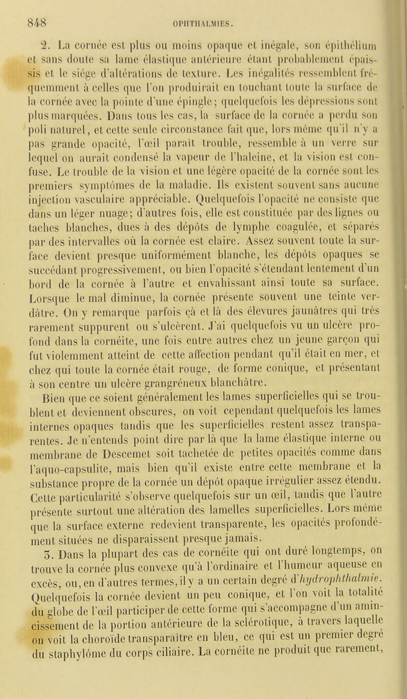 2. La cornée est plus ou moins opaque cl inégale, son épiihélium et sans cloute sa lame élastique antérieure étant probablement é|)ais- sis et le siège d'altérations de texture. Les inégalités ressemblent fré- quemment à celles que l'on produirait en touchant toute la surl'ace de la cornée avec la pointe d'une épingle; <iu(;l((ucrois les dépressions sont plus marquées. Dans tous les cas, la surface de la cornée a perdu son poli naturel, et cette seule circonstance fait que, lors même qu'il n'y a pas grande opacité, l'œil paraît trouble, ressemble à un verre sur lequel on aurait condensé la vapeur de l'haleine, et la vision est con- fuse. Le trouble de la vision et une légère opacité de la cornée sont les premiers symptômes de la maladie. Ils existent souvent sans aucune injection vasculaire appréciable. Quelquefois l'opacité ne consiste que dans un léger nuage; d'autres fois, elle est constituée par des lignes ou taches blanches, dues à des dépôts de lymphe coagulée, et séparés par des intervalles où la cornée est claire. Assez souvent toute la sur- face devient presque uniformément blanche, les dépôts opaques se succédant progressivement, ou bien l'opacité s'étendant lentement d'un bord de la cornée à l'autre et envahissant ainsi toute sa surface. Lorsque le mal diminue, la cornée présente souvent une teinte ver- dâtre. On y remarque parfois çà et là des élevures jaunâtres qui très rarement suppurent ou s'ulcèrent. J'ai quelquefois vu un ulcère pro- fond dans la cornéite, une fois entre autres chez un jeune garçon qui fut violemment atteint de cette aflèction pendant qu'il était en mer, et chez qui toute la cornée était rouge, de forme conique, et présentant à son centre un ulcère grangréneux blanchâtre. Bien que ce soient généralement les lames superOcielles qui se trou- blent et deviennent obscures, on voit cependant quelquefois les lames internes opaques tandis que les superficielles restent assez transpa- rentes. Je n'entends point dire par là que la lame élastique interne ou membrane de Descemet soit tachetée de petites opacités comme dans l'aquo-capsulite, mais bien qu'il existe entre cette membrane et la substance propre de la cornée un dépôt opaque irrégulier assez étendu. Cette particularité s'observe quelquefois sur un œil, tandis que l'autre présente surtout une altération des lamelles superficielles. Lors même que la surface externe redevient transparente, les opacités profondé- ment situées ne disparaissent presque jamais. 5. Dans la plupart des cas de cornéite qui ont duré longtemps, on trouve la cornée plus convexe qu'à l'ordinaire et l'humeur aqueuse en excès, ou, en d'autres termes, il y a un certain degré dliydrophlhalnue. Quelquefois la cornée devient un peu conique, et l'on voit la totalité àvi globe de l'œil participer de cette forme qui s'accompagne d'un amin- cissement de la portion antérieure de la sclérotique, à travers laquelle on voit la choroïde transparaître en bleu, ce qui est un premier degré du slaphylômc du corps ciliaire. La cornéite ne produit que rarement,