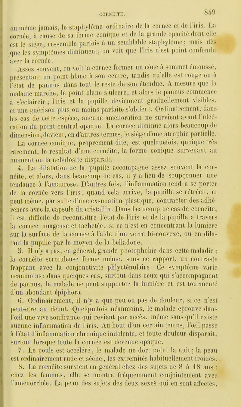 840 ou incmc jamais, le slapliylôme ordinaire de la cornée cl de l'iris. La cornée, ù cause de sa lornie conique cl de la gi-ande opacilé dont elle est le siège, ressemble parfois à un semblable slapbylôme ; mais dès que les symptômes diminuent, on voil (juc l'iris n'csl point confondu avec la cornée. Assez souvent, on voit la cornée former un cône à sommet émoussé, présentant un point blanc à son centre, tandis qu'elle est rouge ou à l'état de pannus dans tout le reste de son étendue. A mesure (|ue la maladie marcbc, le point blanc s'ulcère, et alors le pannus commence à s'édaircir; l'iris cl la pupille deviennent graduellement visibles, et une guérison plus ou moins parfaite s'obtient. Ordinairemcnl, dans les cas de cette espèce, aucune amélioration ne survient avant l'ulcé- ration du point central opaque. La cornée diminue alors beaucoup de dimension, devient, en d'autres termes, le siège d'une alropbie partielle. La cornée conique, proprement dite, est quelquefois, quoique très rarement, le résultat d'une cornéite, la forme conique survenant au moment où la nébulosité disparaît. 4-. La dilatation de la pupille accompagne assez souvent la cor- néite, et alors, dans beaucoup de cas, il y a lieu de soupçonner une tendance à l'amaurose. D'autres fois, l'inflammation (end à se porlei- de la cornée vers l'iris ; quand cela arrive, la pupille se rétrécit, et peut même, par suite d'une exsudation plastique, contracter des adhé- rences avec la capsule du cristallin. Dans beaucoup de cas de cornéite, il est difficile de reconnaître l'état de l'iris et de la pupille à travers la cornée nuageuse et tachetée, si ce n'est en concentrant la lumière sur la surface de la cornée à l'aide d'un verre bi-convexe, ou en dila- tant la pupille par le moyen de la belladone. 5. Il n'y a pas, en général, grande photophobie dans cette maladie ; la cornéite scrofuleuse forme même, sous ce rapport, un contraste frappant avec la conjonctivite phlycténulaire. Ce symptôme varie néanmoins ; dans quelques cas, surtout dans ceux qui s'accompagnent de pannus, le malade ne peut supporter la lumière et est tourmenté d'un abondant épiphora. G. Ordinairement, il n'y a que peu ou pas de douleur, si ce n'est peut-être au début. Quelquefois néanmoins, le malade éprouve dans l'œil une vive souffrance qui revient par accès, même sans qu'il existe aucune inflammation de l'iris. Au bout d'un certain temps, l'œil passe à l'état d'inflammation chronique indolente, et toute douleur disparaît, surtout lorsque toute la cornée est devenue opaque. 7. Le pouls est accéléré, le malade ne dort point la nuit; la peau est ordinairement rude et sèche, les extrémités habituellement froides. 8. La cornéite survient en général chez des sujets de 8 à 18 ans : chez les femmes, elle se montre fréquemment conjointement avec l'aménorrhée. La peau des sujets des deux sexeS qui en sont affectés.