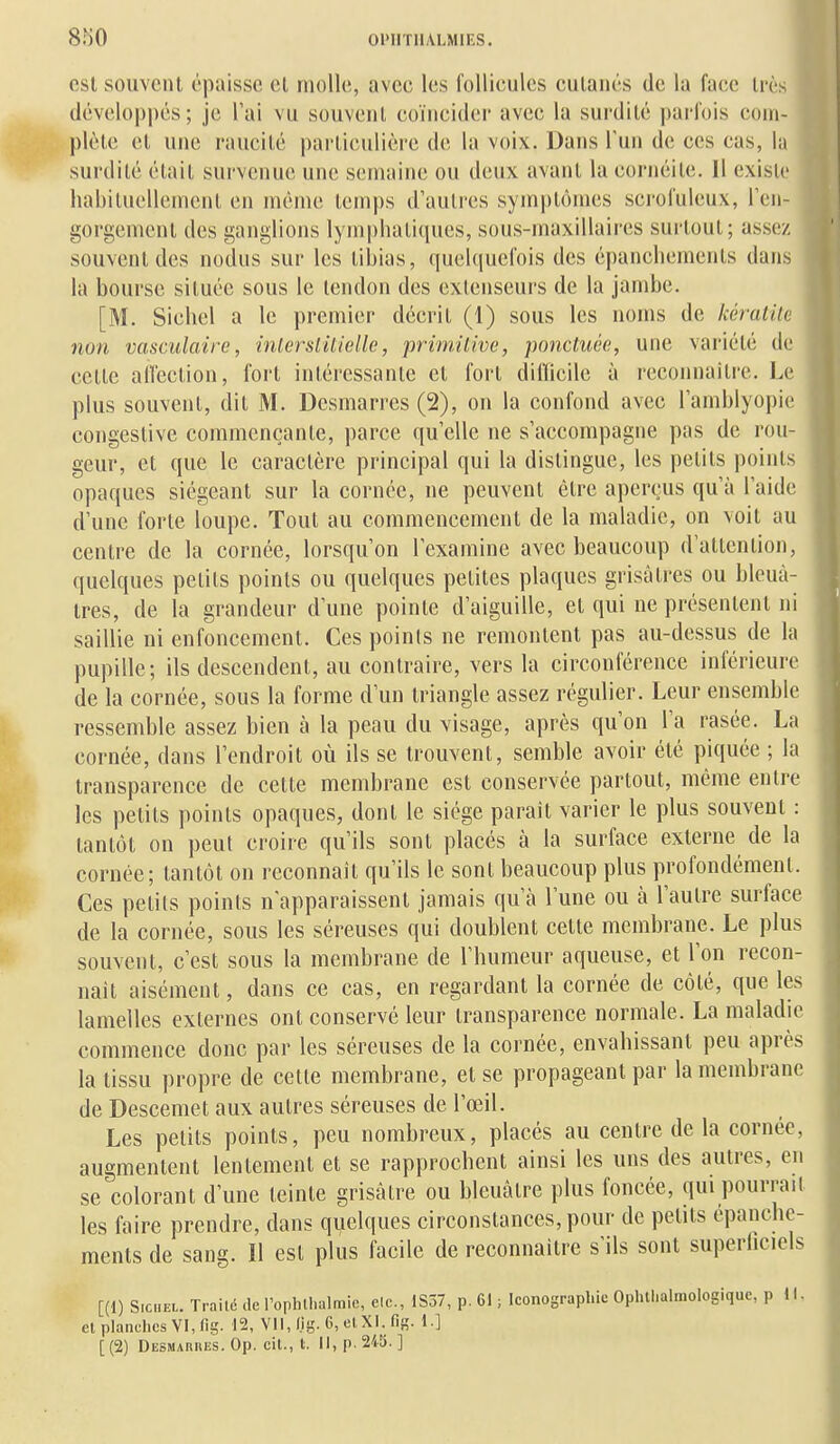 est souvent épaisse el molle, avec les follicules cutanés de la face très développés; je l'ai vu souvent coïncider avec la surdité i)arr()is com- plète el une raucité particulière de la voix. Dans Tun de ces cas, la surdité était survenue une semaine ou deux avant la cornéite. 11 existe habituellement en menu; temps d'autres symptômes sci-oluleux, l'en- gorgement des ganglions lymphatiques, sous-maxillaires surtout; assez souvent des nodus sur les tibias, quelquefois des épanchements dans la bourse située sous le tendon des extenseurs de la jambe. [M. Siebel a le premier décrit (1) sous les noms de kératile non vasculairc, inlerslUielle, primitive, ponctuée, une variété de cette alTection, fort intéressante et fort difficile à reconnaître. Le plus souvent, dit M. Desmarres (2), on la confond avec l'amblyopic congeslive commençante, parce qu'elle ne s'accompagne pas de rou- geur, et que le caractère principal qui la distingue, les petits points opaques siégeant sur la cornée, ne peuvent être aperçus qu'à l'aide d'une forte loupe. Tout au commencement de la maladie, on voit au centre de la cornée, lorsqu'on l'examine avec beaucoup d'attention, quelques petits points ou quelques petites plaques grisâtres ou bleuâ- tres, de la grandeur d'une pointe d'aiguille, et qui ne présentent ni saillie ni enfoncement. Ces poinis ne remontent pas au-dessus de la pupille; ils descendent, au contraire, vers la circonférence inférieure de la cornée, sous la forme d'un triangle assez régulier. Leur ensemble ressemble assez bien à la peau du visage, après qu'on l'a rasée. La cornée, dans l'endroit où ils se trouvent, semble avoir été piquée ; la transparence de cette membrane est conservée partout, même entre les petits points opaques, dont le siège parait varier le plus souvent : tantôt on peut croire qu'ils sont placés à la surface externe de la cornée; tantôt on reconnaît qu'ils le sont beaucoup plus profondément. Ces petits poinis n'apparaissent jamais qu'à l'une ou à l'autre surface de la cornée, sous les séreuses qui doublent cette membrane. Le plus souvent, c'est sous la membrane de l'humeur aqueuse, et l'on recon- naît aisément, dans ce cas, en regardant la cornée de côté, que les lamelles externes ont conservé leur transparence normale. La maladie commence donc par les séreuses de la cornée, envahissant peu après la tissu propre de cette membrane, et se propageant par la membrane de Descemet aux autres séreuses de l'œil. Les petits points, peu nombreux, placés au centre de la cornée, augmentent lentement et se rapprochent ainsi les uns des autres, en se colorant d'une teinte grisâtre ou hleuàlre plus foncée, qui pourrait les faire prendre, dans quelques circonstances, pour de petits épanche- ments de sang. Il est plus facile de reconnaître s'ils sont superhciels [(1) S.CHEL. Traité de l'ophlhalraic, elc, 1S57, p. 61 ; Iconographie Ophllialmologique, p 11, el planches VI, lig. 12, Vll.f.ig. 6,elXI.fis. 1.] [(2) Desmaruks. Op. cit., t. Il, p. 245. ]