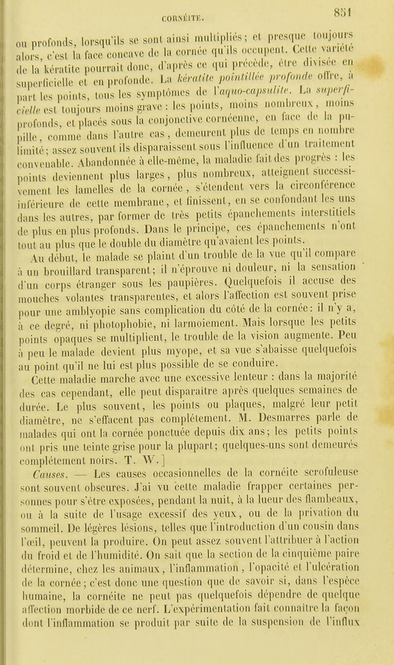 COnNlilTK. ou profonds, lorsqu'ils se sont ainsi n.ull.p .es; cl P''^^^; ^'^^^^^^ alo s, c'esl la face concave do la cornée qu ds occupcii . Ce le vaneU ,lc la kératite pourrait donc, d'après ce qu. pre.ede, être d.v.see en superlicielle et en profonde. La l:ératUo pomltllee profonde oll.r, a part les points, tous les symptômes de Vaquo-capsulile La super/i- c/e//e est toujours moins grave : les points, moins nond)reux, moins profonds, et'placés sous la conjonelivecornéenne, en lace de la pn- niUc comme dans l'autre cas, demeurent pins de temps en nombre limité- assez souvent ils disparaissent sous riniluence d'un traitement convenable Abandonnée à elle-même, la maladie lait des progrès : les points deviennent plus larges, plus nombreux, atteignent successi- vement les lamelles de la cornée , s'étendent vers la circonférence inférieure de celte membrane, et linisscnt, en se conlondant les uns dans les autres, par former de très petits épancliements interstitiels de plus en plus profonds. Dans le principe, ces épancliements n'ont tout au plus que le double du diamètre qu'avaient les points. Au début, le malade se plaint d'un trouble de la vue qu'il compare à un brouillard transparent; il n'éprouve ni douleur, ni la sensation d'un corps étranger sous les paupières. Quelquefois il accuse des mouches volantes transparentes, et alors Taflèction est souvent prise pour une amblyopie sans complication du côté de la cornée: il n'y a, à ce degré, ni photophobie, ni larmoiement. Mais lorsque les petits points opaques se multiplient, le trouble de la vision augmente. Peu à peu le malade devient plus myope, et sa vue s'abaisse quelquefois au point qu'il ne lui est plus possible de se conduire. Cette maladie marche avec une excessive lenteur : dans la majorité des cas cependant, elle peut disparaître après quelques semaines de durée. Le plus souvent, les points ou plaques, malgré leur petit diamètre, ne s'effacent pas complètement. M. Desmarres parle de malades qui ont la cornée ponctuée depuis dix ans; les petits points ont pris une teinte grise pour la plupart; quelques-uns sont demeurés complètement noirs. T. W.] Causes. — Les causes occasionnelles de la cornéite scrofuleuse sont souvent obscures. J'ai vu cette maladie frapper certaines per- sonnes pour s'être exposées, pendant la nuit, à la lueur des flambeaux, ou à la suite de l'usage excessif des yeux, ou de la privation du sommeil. De légères lésions, telles que l'introduction d'un cousin dans l'œil, peuvent la produire. On peut assez souvent l'attribuer à l'action du froid et de l'humidilé. On sait que la section de la cinquième i)aire détermine, chez les animaux, l'inflammation, l'opacité et l'ulcéralion (le la cornée; c'est donc une question que de savoir si, dans l'espèce humaine, la cornéite ne peut pas quelquefois dépendre de quelque affection morbide de ce nerf. L'expérimentation fait connaiire la façon dont l'inflammation se produit par suite de la suspension de l'influx