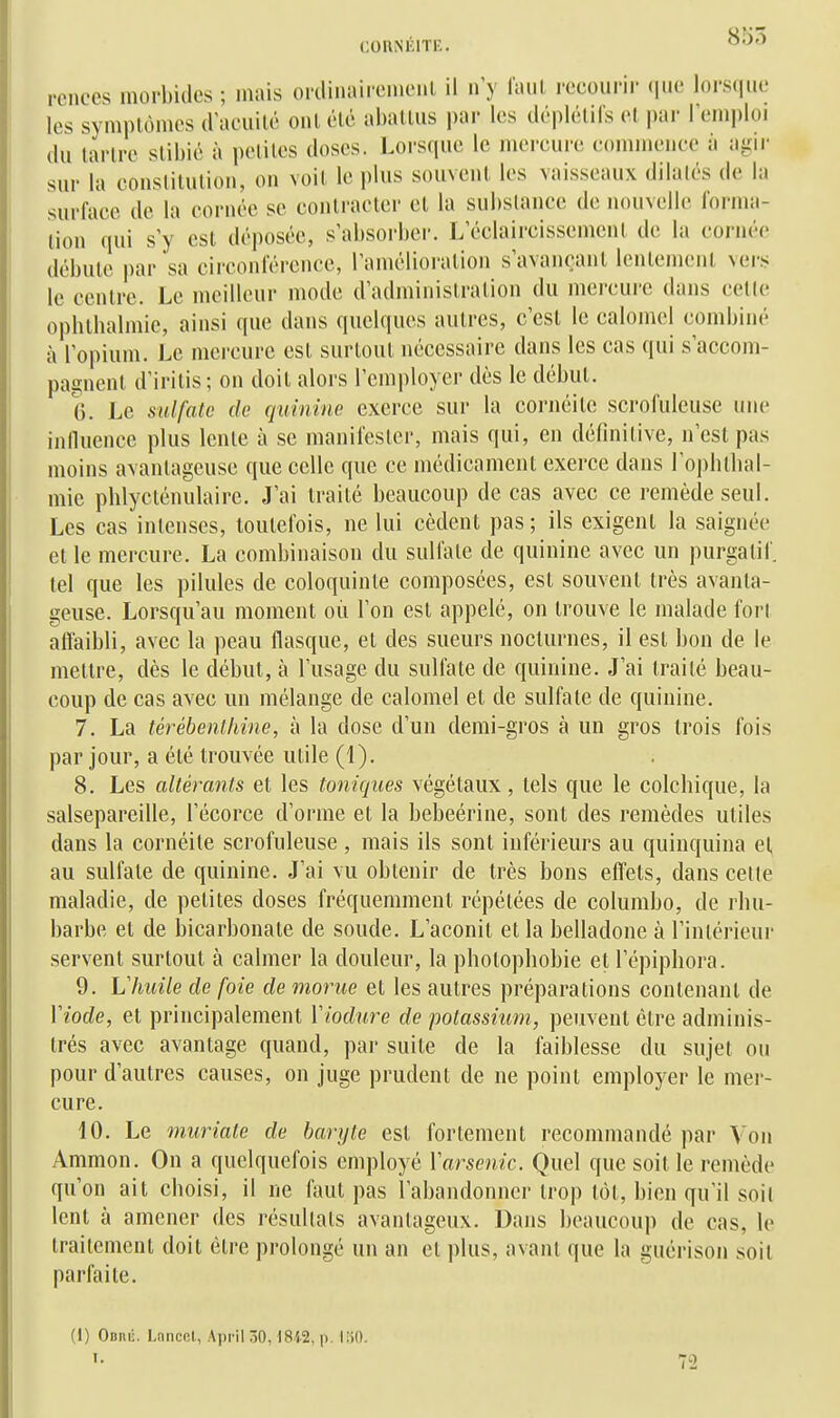 855 rences morbides ; mais oi'ilinaii'cmenl il n'y faut l'ccourii- (jue lorsque les symptômes (racuilc ont été aballus i)ar les déplélifs el par l'emploi du tarlre slibic à petites doses. Lorsque le mereure commence ii aiiir sur la constitution, on voit le plus souvent les vaissemix dilalcs de la surface de la cornée se contracter et la substance de nouvelle lorma- lion' qui s'y est déposée, s'absorber. L'éclaircissement de la cornée débute par sa circonférence, l'amélioration s'avancant lentement vers le centre. Le meilleur mode d'administration du mercure dans cette ophtbalmie, ainsi que dans quelques autres, c'est le calomol combiné à l'opium. Le mercure est surtout nécessaire dans les cas qui s'accom- pagnent d'irilis; on doit alors l'employer dès le début. 6. Le sulfate de quinine exerce sur la cornéite scrofuleuse une influence plus lente à se manifester, mais qui, en définitive, n'est pas moins avantageuse que celle que ce médicament exerce dans ro|)lubal- mie pblycténulaire. J'ai traité beaucoup de cas avec ce remède seul. Les cas intenses, toutefois, ne lui cèdent pas; ils exigent la saignée et le mercure. La combinaison du sulfate de quinine avec un purgatif tel que les pilules de coloquinte composées, est souvent très avanta- geuse. Lorsqu'au moment où l'on est appelé, on trouve le malade fori affaibli, avec la peau flasque, et des sueurs nocturnes, il est bon de le mettre, dès le début, à l'usage du sulfate de quinine. J'ai traité beau- coup de cas avec un mélange de calomel et de sulfate de quinine. 7. La térébenthine, à la dose d'un demi-gros à un gros trois fois par jour, a été trouvée utile (1). 8. Les altérants et les toniques végétaux, tels que le colchique, la salsepareille, l'écorce d'orme et la bebeérine, sont des remèdes utiles dans la cornéite scrofuleuse , mais ils sont inférieurs au quinquina et au sulfate de quinine. J'ai vu obtenir de très bons effets, dans celle maladie, de petites doses fréquemment répétées de columbo, de rhu- barbe et de bicarbonate de soude. L'aconit et la belladone à l'intérieur servent surtout à calmer la douleur, la photophobie et l'épiphora. 9. Vhuile de foie de morue et les autres préparations contenant de Viode, et principalement Viodure de potassium, peuvent être adminis- trés avec avantage quand, par suite de la faiblesse du sujet ou pour d'autres causes, on juge prudent de ne point employer le mer- cure. 10. Le muriate de baryte est fortement recommandé par Von Ammon. On a quelquefois employé Varsenic. Quel que soit le remède qu'on ait choisi, il ne faut pas l'abandonner trop tôt, bien qu'il soit lent à amener des résultais avantageux. Dans beaucoup de cas, le traitement doit être prolongé un an et plus, avant que la guérison soit parfaite. (1) Oonij. Lanccl, April 30,1842, p. loO.