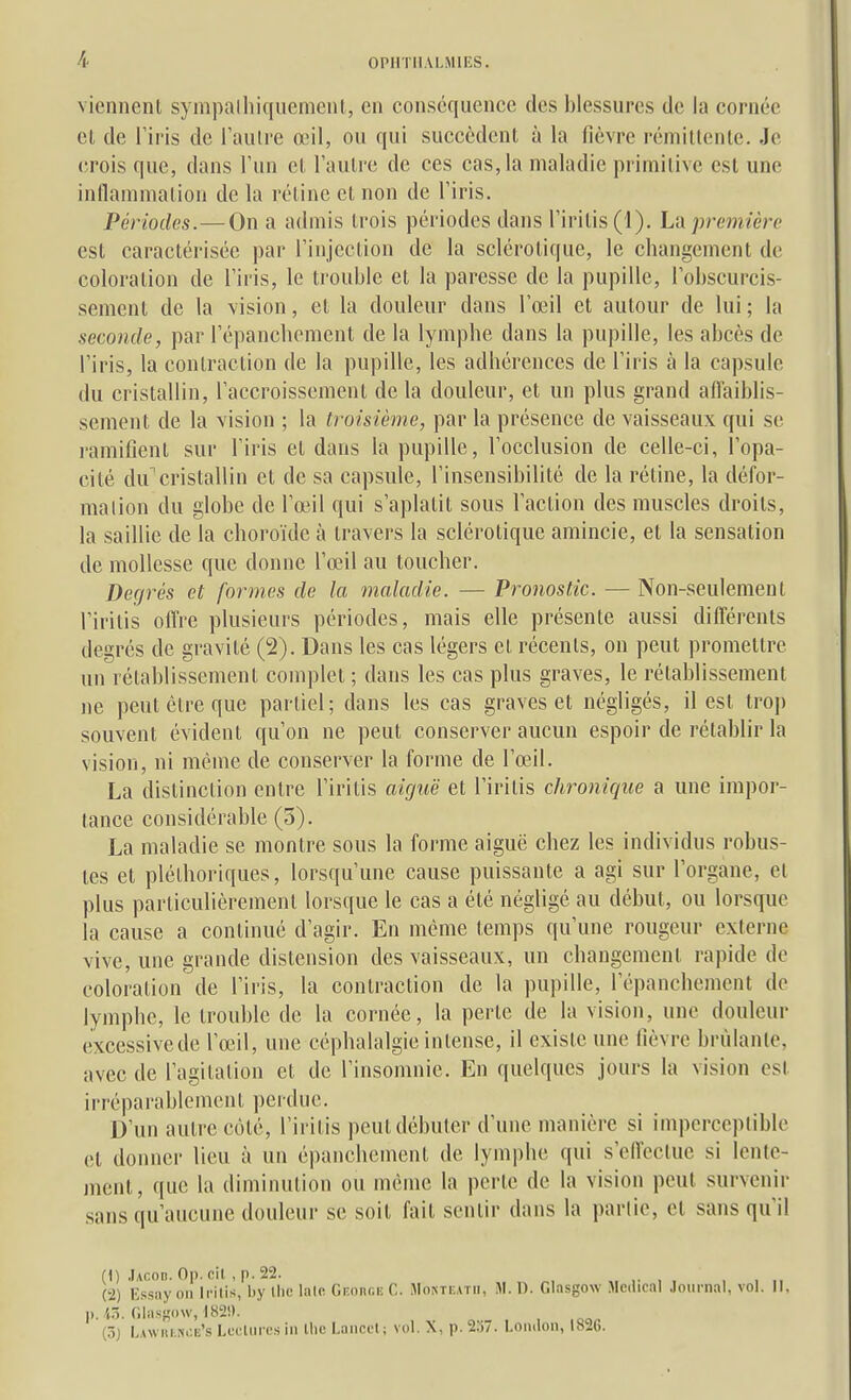 viennent syinpalliiquement, en conscqiience des blessures de la cornée el, de riris de Taulre œil, ou qui succèdent à la fièvre rémiltenle. Je crois que, dans l'un et Taulrc de ces cas, la maladie primitive est une inflammation de la réline et non de l'iris. Périodes.—On a admis trois périodes dans riritis(l). L'A première est caractérisée par l'injection de la sclérotique, le changement de coloration de l'iris, le trouble et la paresse de la pupille, l'obscurcis- sement de la vision, et la douleur dans l'œil et autour de lui ; la seconde, par l'épancbement de la lymphe dans la pupille, les abcès de l'iris, la contraction de la pupille, les adhérences de l'iris à la capsule du cristallin, l'accroissement delà douleur, et un plus grand affaiblis- sement de la vision ; la troisième, par la présence de vaisseaux qui se ramifient sur l'iris et dans la pupille, l'occlusion de celle-ci, l'opa- cité du cristallin et de sa capsule, l'insensibilité de la rétine, la défor- mation du globe de l'œil qui s'aplatit sous l'action des muscles droits, la saillie de la choroïde à travers la sclérotique amincie, et la sensation de mollesse que donne l'œil au toucher. Derjrés et formes de la maladie. — Pronostic. — Non-seulement l'irilis offre plusieurs périodes, mais elle présente aussi différents degrés de gravité (2). Dans les cas légers et récents, on peut promettre un rétablissement complet ; dans les cas plus graves, le rétablissement ne peut être que partiel; dans les cas graves et négligés, il est troj) souvent évident qu'on ne peut conserver aucun espoir de rétablir la vision, ni même de conserver la forme de l'œ^l. La distinction entre l'iritis aiguë et l'irilis chronique a une impor- tance considérable (5). La maladie se montre sous la forme aiguë chez les individus robus- tes et pléthoriques, lorsqu'une cause puissante a agi sur l'organe, et plus particulièrement lorsque le cas a été négligé au début, ou lorsque la cause a continué d'agir. En même temps qu'une rougeur externe vive, une grande distension des vaisseaux, un changement rapide de coloration de l'iris, la contraction de la pupille, l'épancbement de lymphe, le trouble de la cornée, la perte de la vision, une douleur excessivede l'œil, une céphalalgie intense, il existe une lièvre brûlante, avec de l'agitation et de l'insomnie. En quelques jours la vision est irréparablement perdue. D'un autre côté, l'irilis peut débuter d'une manière si imperceptible et donner lieu à un épanchemenl de lymphe qui s'effectue si lente- ment, que la diminution ou même la perte de la vision peut survenir sans qu'aucune douleur se soit fait sentir dans la partie, el sans qu'il (1) Jacoi). On. cil , p. 22. (2) Kssiiy on li-ilis, by llie lalo Gp.onr.i: C. Montkatii, M. 0. Glasgow Médical Journal, vol. Il, II. iô. flias^ow, I82i). (5j I,awiii.!«.;e's Lecliircs in tlic LanccI ; vol. X, p. 2.)7. I.ondoii, 1826.