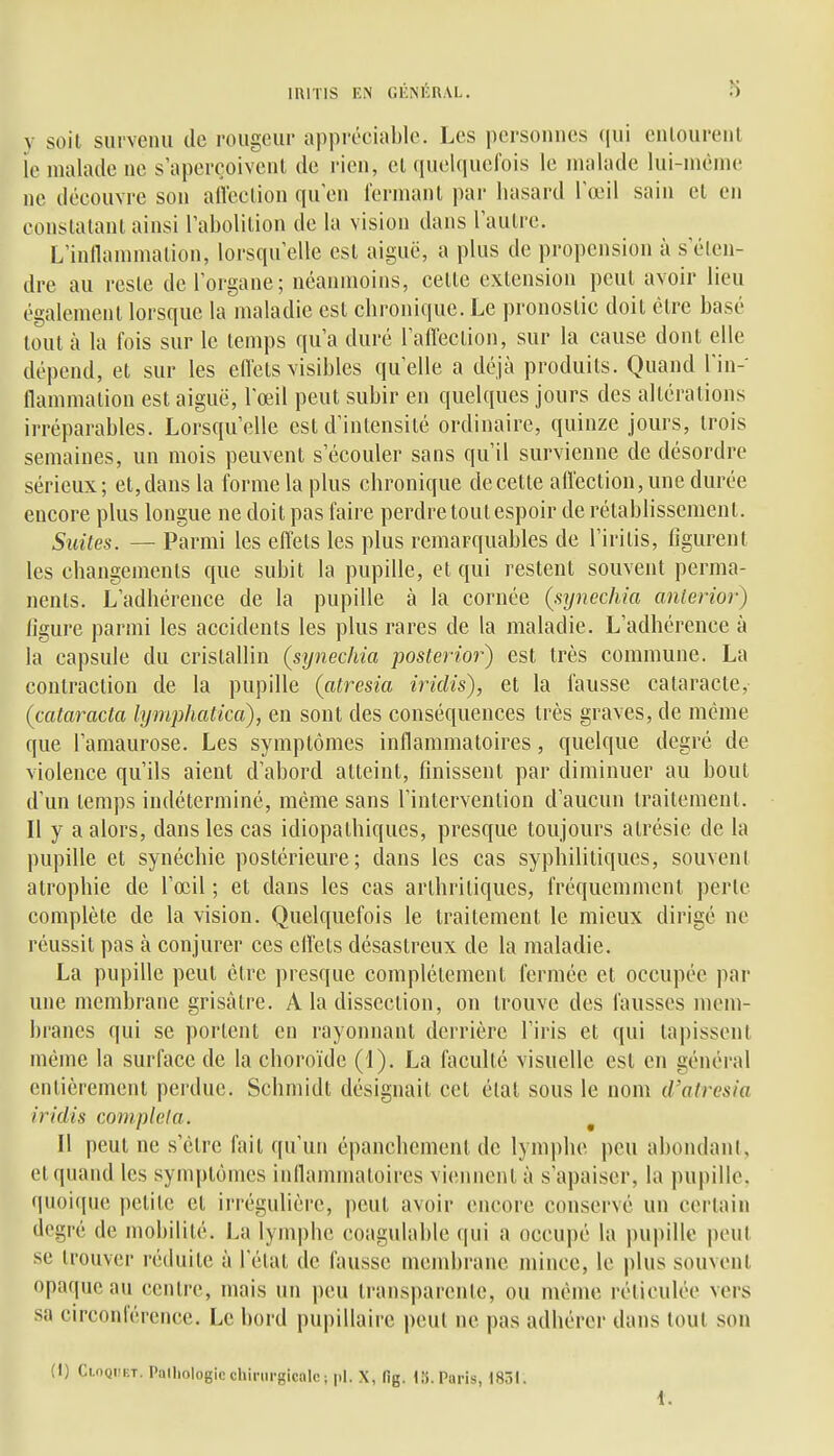 y soil survenu de rougeur appréciable. Les personnes qui enlourenl ie malade ne s aperçoivent de rien, cl (piclqucfois le malade lui-même ne découvre son afleclion qu'en fermant par hasard Tœil sain et en constatant ainsi rabolilion de la vision dans l'autre. L'inllammation, lorsqu'elle est aiguë, a plus de propension à s'éten- dre au reste de l'organe; néanmoins, cette extension peut avoir lieu également lorsque la maladie est chronique. Le pronostic doit être basé tout à la fois sur le temps qu'a duré l'affection, sur la cause dont elle dépend, et sur les eifels visibles qu'elle a déjà produits. Quand l'in- llammation est aiguë, l'œil peut subir en quelques jours des altérations irréparables. Lorsqu'elle est d'intensité ordinaire, quinze jours, trois semaines, un mois peuvent s'écouler sans qu'il survienne de désordre sérieux ; et, dans la forme la plus chronique de cette affection, une durée encore plus longue ne doit pas faire perdre tout espoir de rétablissement. Suites. — Parmi les effets les plus remarquables de l'iritis, figurent les changements que subit la pupille, et qui restent souvent perma- nents. L'adhérence de la pupille à la cornée (syncchia anlerior) ligure parmi les accidents les plus rares de la maladie. L'adhérence à la capsule du cristallin (synechia posterior) est très commune. La contraction de la pupille (atresia iridis), et la fausse cataracte, {cataracta lymphatica), en sont des conséquences très graves, de même que l'aniaurose. Les symptômes inflammatoires, quelque degré de violence qu'ils aient d'abord atteint, finissent par diminuer au bout d'un temps indéterminé, même sans l'intervention d'aucun traitement. Il y a alors, dans les cas idiopathiques, presque toujours atrésie de la pupille et synéchie postérieure; dans les cas syphilitiques, souvent atrophie de l'œil ; et dans les cas arthritiques, fréquemment perte complète de la vision. Quelquefois le traitement le mieux dirigé ne réussit pas à conjurer ces cllets désastreux de la maladie. La pupille peut être presque complètement fermée et occupée par une membrane grisâtre. A la dissection, on trouve des fausses mem- branes qui se portent en rayonnant derrière l'iris et qui tapissent même la surface de la choroïde (1). La faculté visuelle est en général entièrement perdue. Schmidt désignait cet étal sous le nom d'alresia iridis compléta. Il peut ne s'être fait qu'un épanchement de lymphe peu abondant, et quand les symptômes inllammatoires viennent à s'apaiser, la pupille, quoique petite et irrégulière, peut avoir encore conservé un certain degré de mobilité. La lymphe coagulable qui a occupé la pupille peut se trouver réduite à l'état de fausse membrane mince, le plus souvent opaque au centre, mais un peu transparente, ou même réticulée vers sa circonférence. Le bord pupillaire peut ne pas adhérer dans tout son (1) Cloqiîet. Palhologic chirurgicale; pl. X, fig. («.Paris, 1851. t.