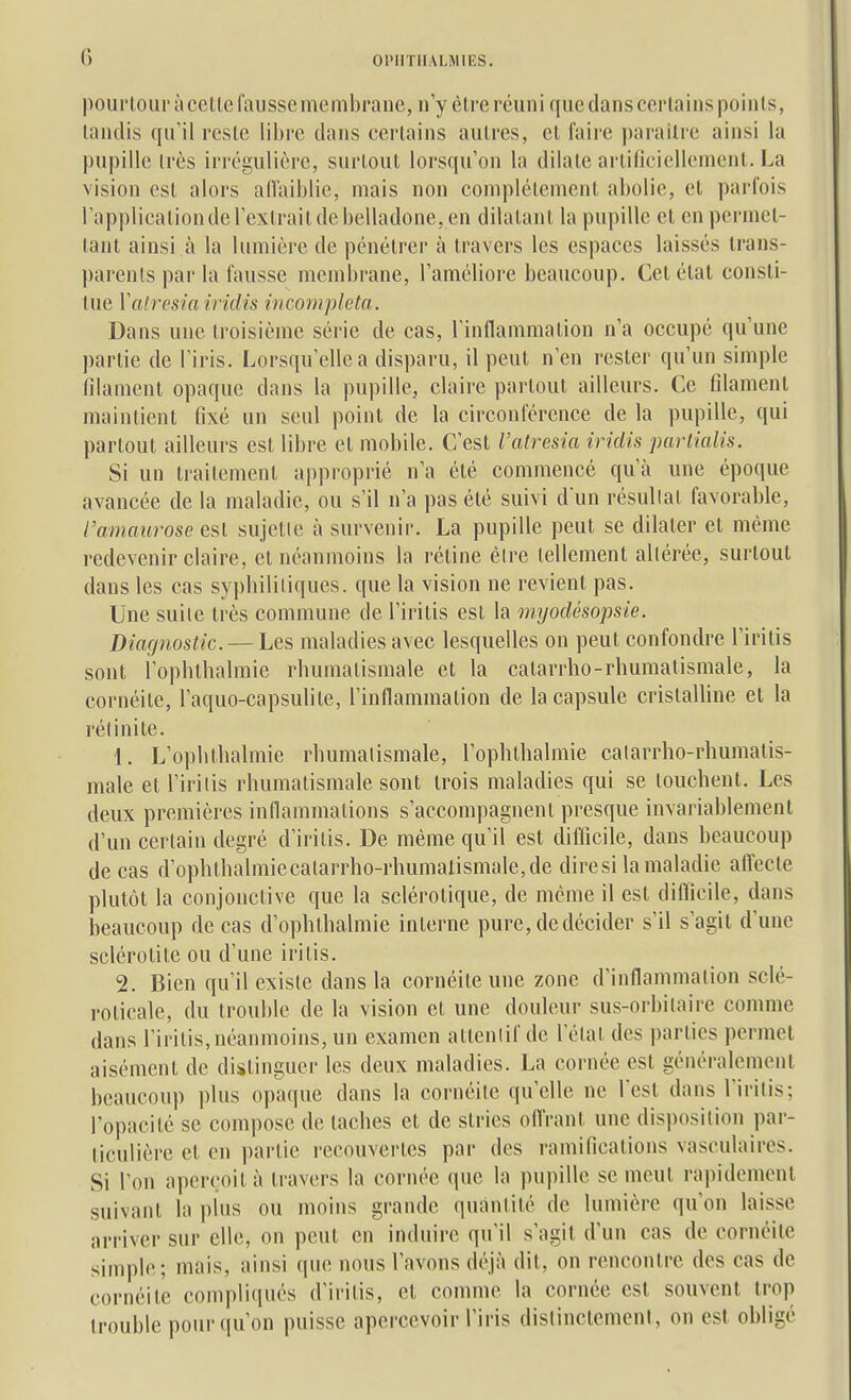 pourtour à celle fausse membrane, n'y èlre réuni que dans certains points, tandis qu'il reste libre dans certains autres, et faire parailre ainsi la pupille très irrégulière, surtout lorsqu'on la dilate arlinciellemcnl. La vision est alors alTaiblie, mais non complètement abolie, et parfois l'applicalionde l'extrait de belladone, en dilatant la pupille et en permet- tant ainsi à la lumière de pénétrer à travers les espaces laissés trans- parents par la fausse membrane, l'améliore beaucoup. Cet état consti- tue Vairesia iridis incompleta. Dans une troisième série de cas, rinflammation n'a occupé qu'une partie de l'iris. Lorsqu'elle a disparu, il peut n'en rester qu'un simple filament opaque dans la pupille, claire partout ailleurs. Ce filament maintient fixé un seul point de la circonférence de la pupille, qui partout ailleurs est libre et mobile. C'est l'atresia iriclis partialis. Si un traitement approprié n'a été commencé qu'à une époque avancée de la maladie, ou s'il n'a pas été suivi dun résultat favorable, l'amaurose est sujette à survenir. La pupille peut se dilater et même redevenir claire, et néanmoins la réline êire tellement altérée, surtout dans les cas sypbililiques. que la vision ne revient pas. Une suite très commune de l'iritis est la myodésopsie. Diagnostic. — Les maladies avec lesquelles on peut confondre l'iritis sont l'opbtbalmie rhumatismale et la catarrho-rhumatismale, la cornéite, l'aquo-capsulite, l'inflammalion de la capsule cristalline et la réiinite. 1. L'ophthalmie rhumatismale, l'ophthalmie catarrho-rhumatis- male et l'iritis rhumatismale sont trois maladies qui se touchent. Les deux premières inflammations s'accompagnent presque invariablement d'un certain degré d'iritis. De même qu'il est difficile, dans beaucoup de cas d'ophthalmiecatarrho-rhumalismale,de diresi la maladie afl'ecte plutôt la conjonctive que la sclérotique, de même il est difficile, dans beaucoup de cas d'ophthalmie interne pure, de décider s'il s'agit d'une sclérotile ou d'une iritis. 2. Bien qu'il existe dans la cornéite une zone d'inflammation sclé- l'oticale, du trouble de la vision et une douleur sus-orbitaire comme dans l'iritis, néanmoins, un examen attentif de l'état des parties permet aisément de distinguer les deux maladies. La cornée est généralement beaucoup plus opaque dans la cornéite qu'elle ne Test dans l'iritis; Topacilé se compose de taches et de stries ofl'rant une disposition par- ticulière et en partie recouvertes par des ramifications vasculaires. Si l'on aperçoit à travers la cornée que la pupille se meut rapidement suivant la plus ou moins grande quantité de lumière qu'on laisse arriver sur elle, on peut en induire qu'il s'agit d'un cas de cornéite simple; mais, ainsi que nous l'avons déjà dit, on rencontre des cas de cornéite compliqués d'ii-itis, et co?nme la cornée est souvent trop trouble pour qu'on puisse apercevoir l'iris distinctement, on est obligé