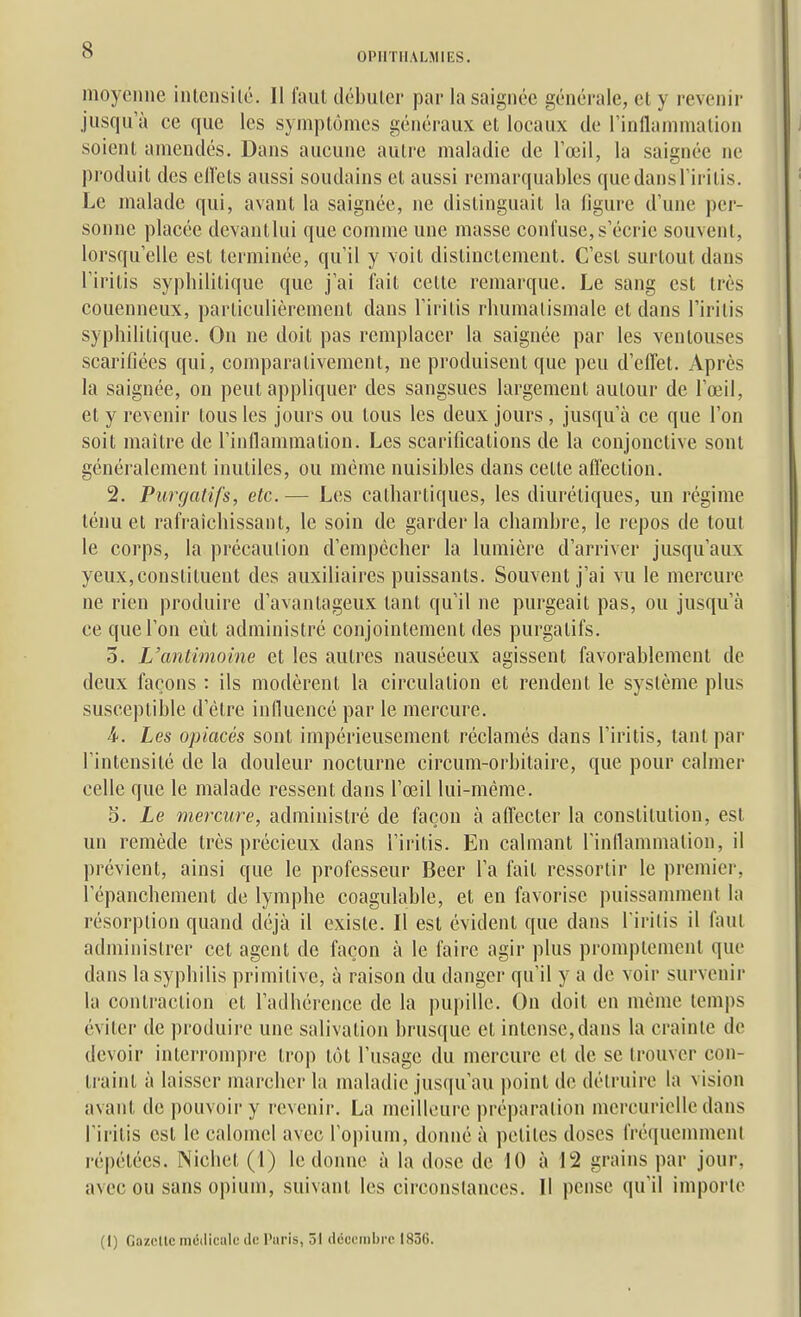 OPHTHALMIES. moyenne intensité. Il faut débuter par la saignée générale, et y revenir jusqu'à ce que les symptômes généraux et locaux de l'inflammation soient amendés. Dans aucune autre maladie de l'œil, la saignée ne produit des ellets aussi soudains et aussi remarquables que dans l'iritis. Le malade qui, avant la saignée, ne distinguait la figure d'une per- sonne placée devantlui que comme une masse confuse, s'écrie souvent, lorsqu'elle est terminée, qu'il y voit distinctement. C'est surtout dans l'iritis syphilitique que j'ai fait celte remarque. Le sang est très couenneux, particulièrement dans l'iritis rhumatismale et dans l'iritis syphilitique. On ne doit pas remplacer la saignée par les ventouses scarifiées qui, comparativement, ne produisent que peu d'elTet. Après la saignée, on peut appliquer des sangsues largement autour de l'œil, et y revenir tous les jours ou tous les deux jours, jusqu'à ce que l'on soit maître de l'inflammation. Les scarifications de la conjonctive sont généralement inutiles, ou même nuisibles dans cette affection. 2. Purgatifs, etc.— Les cathartiques, les diurétiques, un régime ténu et rafraîchissant, le soin de garder la chambre, le repos de tout le corps, la précaution d'empêcher la lumière d'arriver jusqu'aux yeux,constituent des auxiliaires puissants. Souvent j'ai vu le mercure ne rien produire d'avantageux tant qu'il ne purgeait pas, ou jusqu'à ce que l'on eût administré conjointement des purgatifs. 3. L'antimoine et les autres nauséeux agissent favorablement de deux façons : ils modèrent la circulation et rendent le système plus susceptible d'être influencé par le mercure. 4. Les opiacés sont impérieusement réclamés dans l'iritis, tant par l'intensité de la douleur nocturne circum-orbitaire, que pour calmer celle que le malade ressent dans l'œil lui-même. 5. Le mercure, administré de façon à affecter la constitution, est un remède très précieux dans l'iritis. En calmant rinllammation, il prévient, ainsi que le professeur Béer l'a fait ressortir le premier, l'épanchement de lymphe coagulable, et en favorise puissamment la résorption quand déjà il existe. Il est évident que dans l'iritis il faut administrer cet agent de façon à le faire agir plus promptement que dans la syphilis primitive, à raison du danger qu'il y a de voir survenir la contraction et l'adhérence de la pupille. On doit en même temps éviter de produire une salivation brusque et intense,dans la crainte de devoir interrompre ti'op tôt l'usage du mercure et de se trouver con- traint à laisser marcher la maladie jusqu'au point de détruire la vision avant de pouvoir y revenir. La meilleure préparation mercurielle dans l'iritis est le calomel avec l'opium, donné à petites doses fréquemment répétées. Nichet (1) le donne à la dose de 10 à 12 grains par jour, avec ou sans opium, suivant les circonstances. Il pense qu'il importe (1) Gazelle médicale de Paris, ôi décembre 1836.