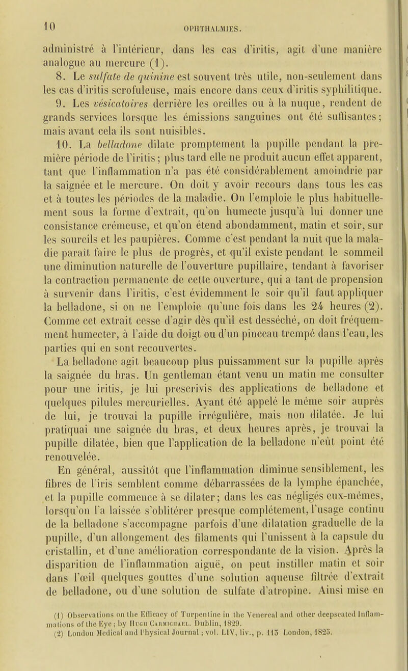 administré à rintériciir, dans les cas d'irilis, agit d'une manière analogue au mercure (1). 8. Le sulfate de quinine est souvent très utile, non-seulement dans les cas d'iritis scrofuleuse, mais encore dans ceux d'iritis syphilitique. 9. Les vésicatoires derrière les oreilles ou à la nuque, rendent de grands services lorsque les émissions sanguines ont été suflisanles ; mais avant cela ils sont nuisibles. 10. La belladone dilate promptement la pupille pendant la pre- mière période de Tiritis ; plus tard elle ne produit aucun effet apparent, tant que Tinflammation n'a pas été considérablement amoindrie par la saignée et le mercure. On doit y avoir recours dans tous les cas et à toutes les périodes de la maladie. On l'emploie le plus habituelle- ment sous la forme d'extrait, qu'on humecte jusqu'à lui donner une consistance crémeuse, et qu'on étend abondamment, matin et soir, sur les sourcils et les paupières. Comme c'est pendant la nuit que la mala- die parait faire le plus de progrès, et qu'il existe pendant le sommeil une diminution naturelle de l'ouverture pupillaire, tendant à favoriser la contraction permanente de cette ouverture, qui a tant de propension à survenir dans l'iritis, c'est évidemment le soir qu'il faut appliquer la belladone, si on ne l'emploie qu'une fois dans les 24 heures (2). Comme cet extrait cesse d'agir dès qu'il est desséché, on doit fréquem- ment humecter, à l'aide du doigt ou d'un pinceau trempé dans l'eau, les parties qui en sont recouvertes. La belladone agit beaucoup plus puissamment sur la pupille après la saignée du bras. Un gentleman étant venu un matin me consulter pour une iritis, je lui prescrivis des applications de belladone et quelques pilules mercurielles. Ayant été appelé le même soir auprès de lui, je trouvai la pupille irrégulière, mais non dilatée. Je lui pratiquai une saignée du bras, et deux heures après, je trouvai la pupille dilatée, bien que l'application de la belladone n'eût point été renouvelée. En général, aussitôt que l'inflammation diminue sensiblement, les fibres de l'iris semblent comme débarrassées de la lymphe épanchée, et la pupille commence à se dilater; dans les cas négligés eux-mêmes, lorsqu'on l'a laissée s'oblitérer presque complètement, l'usage continu de la belladone s'accompagne parfois d'une dilatation graduelle de la pupille, d'un allongement des filaments qui l'unissent à la capsule du cristallin, et d'une amélioration correspondante de la vision. Après la disparition de rinllammation aiguë, on peut instiller matin et soir dans l'œil quelques gouttes d'une solution aqueuse filtrée d'extrait de belladone, ou d'une solution de sulfate d'atropine. Ainsi mise en (I) Obscrvaliiins on Edicnry of 'Piii-ponlinn in llic Vcnoroal ami otlier (leepsealcd Inflam- nialions of llie Kyo ; by llicii Caiimiciiaki,. hubliii, I8i!). (•2) Loiuloii Médical uiul l'iiysical Journal ; vol. LIV, liv ., p. 115 London, 1825.