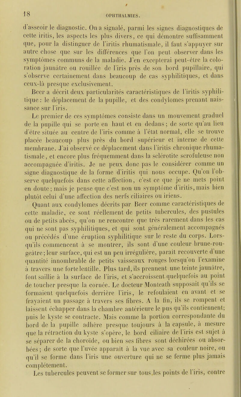 d asseoir le diagnostic. On a signalé, pai-mi les signes diagnostiques de cette iritis, les aspects les plus divers, ce qui démontre suflisammenl que, pour la distinguer de l'iritis rluinialismale, il faut s'appuyer sur autre chose que sur les difl'érences que Ton peut observer dans les symptômes communs de la maladie. J'en excepterai peut-être la colo- ration jaunâtre ou rouillée de l'iris près de son bord pupillaire, qui s'observe certainement dans beaucoup de cas syphilitiques, et dans ceux-là presque exclusivement. Béera décrit deux particularités caractéristiques de l'iritis syphili- tique: le déplacement de la pupille, et des condylomes prenant nais- sance sur l'iris. Le premier de ces symptômes consiste dans lui mouvement graduel de la pupille qui se porte en haut et en dedans ; de sorte qu'au lieu d'être située au centre de l'iris comme à l'état normal, elle se trouve placée beaucoup plus près du bord supérieur et interne de cette membrane. J'ai observé ce déplacement dans l'iritis chronique rhuma- tismale, et encore plus fréquemment dans la sclérotite scrofuleuse non accompagnée d'iritis. Je ne peux donc pas le considérer comme un signe diagnostique de la forme d'iritis qui nous occupe. Qu'on l'ob- serve quelquefois dans cette affection, c'est ce que je ne mets point en doute; mais je pense que c'est non un symptôme d'iritis,mais bien plutôt celui d'une affection des nerfs ciliaires ou iriens. Quant aux condylomes décrits par Beer comme caractéristiques de cette maladie, ce sont réellement de petits tubercules, des pustules ou de petits abcès, qu'on ne rencontre que très rarement dans les cas qui ne sont pas syphilitiques, et qui sont généralement accompagnés ou précédés d'une éruption syphilitique sur le reste du corps. Lors- qu'ils commencent à se montrer, ils sont d'une couleur bruue-rou- geàtre; leur surface, qui est un peu irrégulière, parait recouverte d'une quantité innombrable de petits vaisseaux rouges lorsqu'on l'examine à travers une forte lentille. Plus tard, ils prennent une teinte jaunâtre, font saillie à la surface de l'iris, et s'accroissent quelquefois au point de toucher presque la cornée. Le docteur Monleath supposait qu'ils se formaient quelquefois derrière l'iris, le refoulaient en avant et se frayaient un passage à travers ses fibres. A la lin, ils se rompent et laissent échap|)er dans la chambre antérieure le pus qu'ils conlienuenl; puis le kyste se contracte. Mais comme la portion correspondante du bord de la pupille adhère presque toujours à la capsule, à mesure que la rétraction du kysie s'opère, le bord ciliaire de l'iris est sujet à se séparer de la choroïde, ou bien ses libres sont déchirées ou absor- bées ; de sorte que l'uvée apparaît à la vue avec sa couleur noire, ou qu'il se forme dans l'iris une ouverture qui ne se ferme plus jamais complètement. Les tubercules peuvent se former sur tous,les points de l'iris, contre