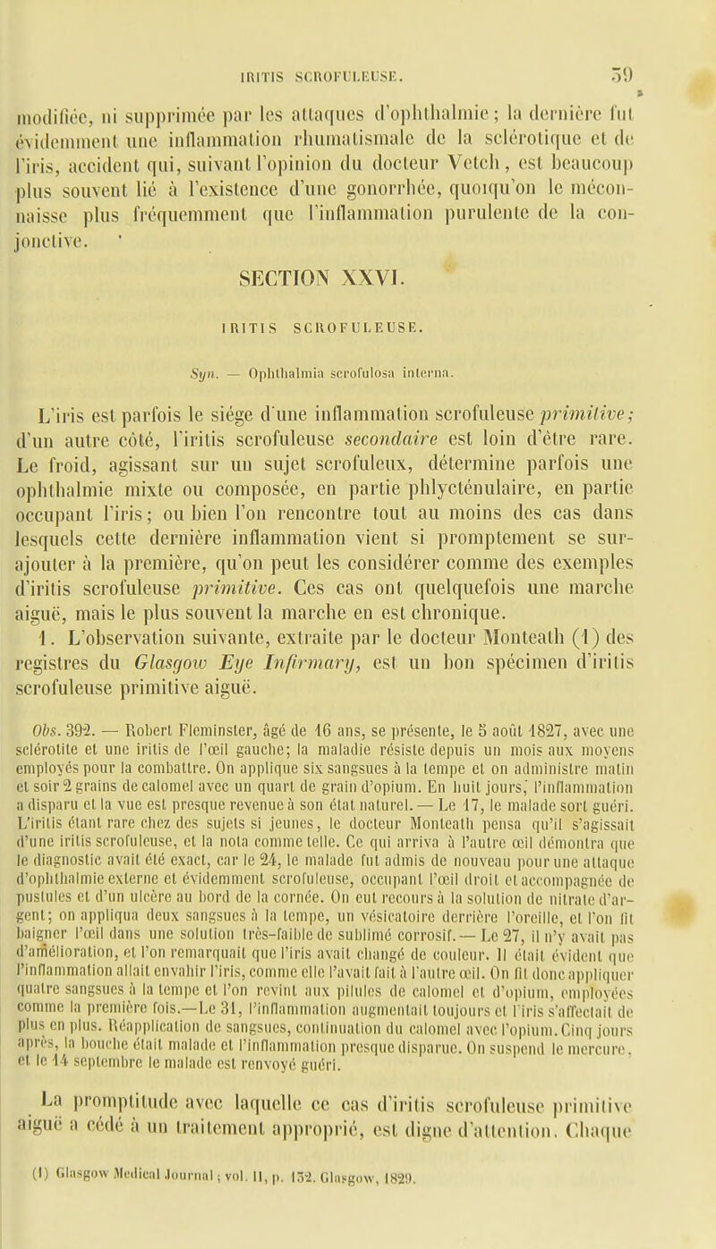 inoililicc, ni supprimée par les altaqucs d ophllialmic ; la dernière fui évitlonnnenl une indanimalion rliuniatismale de la seléroliquc et de riris, accident qui, suivant l'opinion du docteur Veteh, est beaucouj» plus souvent lié à l'existence d'une gonorrhée, quoiqu'on le mécon- naisse plus fréquemment que rinllammation purulente de la con- jonctive. SFXTION XXVI. iniTlS SCROFULEUSE. Syii. — Ophtlialmia scrol'ulosa inlcrna. L'iris est parfois le siège dîme inflammation scrofuleuse jonm^7^î;e,• d'un autre côté, l'iritis scrofuleuse secondaire est loin d'être rare. Le froid, agissant sur un sujet scrofuleux, détermine parfois une oplithalmie mixte ou composée, en partie phlycténulaire, en partie occupant l'iris; ou bien l'on rencontre tout au moins des cas dans lesquels cette dernière inflammation vient si promptement se sur- ajouter à la première, qu'on peut les considérer comme des exemples d'irilis scrofuleuse primitive. Ces cas ont quelquefois une marche aiguë, mais le plus souvent la marche en est chronique. 1. L'observation suivante, extraite par le docteur Monteath (1) des registres du Glasgow Eye Infirmary, est un bon spécimen d'iritis scrofuleuse primitive aiguë. Obs. 39^2. — Robert Fleminsler, âgé de 16 ans, se présenle, le S août 1827, avec une sclérolite et une iritis de l'œil gauche; la maladie résiste depuis un mois aux moyens employés pour la combattre. On applique six sangsues à la tempe el on administre malin et soir 2 grains decaloniel avec un quart de grain d'opium. En huit jours,' riiiflammation a disparu et la vue est presque revenue à son étal naturel. — Le 17, le malade sort guéri. L'iritis étant rare chez des sujets si jeunes, le docteur Monteatli pensa qu'il s'agissait d'une iritis scrofuleuse, el la nota comme telle. Ce qui arriva à l'aulre œil démontra que le diagnostic avait été exact, car le 24, le malade fut admis de nouveau pour une attaque d'oplitlialmie externe et évidemment scrofuleuse, occupant l'œil droit el accompagnée de pusiules et d'un ulcère au bord de la cornée. On eut recours à la solution de nitrate d'ar- gent; on appliqua deux sangsues à la tempe, un vésicatoire derrière l'oreille, el l'on lit baigner l'œil dans une solution très-faible de sublimé corrosif. — Le 27, il n'y avait pas d'amélioration, et l'on remarquait que l'iris avait cbangé de couleur. Il étail évident que rinflammalion allait envahir l'iris, comme elle l'avait fait à l'antre œil. On lit donc appliquer quatre sangsues à la tempe el l'on revint aux pilules de calomel et d'opium, emjiloyées comme la première fois.—Le 31, l'innammalion augmeiitail toujours el l iris s'affeclail de plus en plus. Réapplication de sangsues, continuation du calomel avec l'opium. Cinq jours après, la bouche était malade el l'inflammation presque disparue. On suspend le mercure, el le 14 septembre le malade est renvoyé guéri. La promptitude avec laquelle ce cas d'iritis scrofuleuse prinniive aiguë a cédé à un traitement apjiroprié, est digne d'attenlion. Chaque (1) Glasgow Médical .journal ; vol. Il, p. 13-2. Glasgow, 182!).