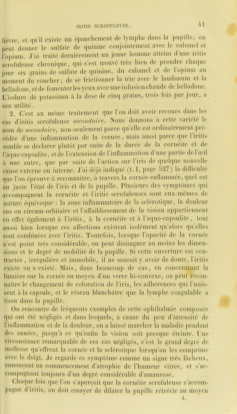 miTlS SCnOFULEUSE. fièvre, el qu'il existe un épanchcmenl de lymphe dans la pupille, on peut donner le sulfate de quinine conjointement avec le calomel el l'opium. J'ai traité dernièrement un jeune homme atteint d'une irilis scrofuleuse chronique, qui s'est trouvé très bien de prendre chaque jour six grains de sulfate de quinine, du calomel et de l'opium au moment du coucher; de se frictionner la tète avec le laudanum et la belladone, et de fomenter les yeux avec une infusion chaude de belladone. L'iodure de potassium à la dose de cinq grains, trois fois par jour, a son utilité. 2. C'est au même traitement que l'on doit avoir recours dans les cas d'irilis scrofuleuse secondaire. Nous donnons à cette variété le nom de secondaire, non-seulement parce qu'elle est ordinairement pré- cédée d'une inflammation de la cornée, mais aussi parce que l'iritis semble se déclarer plutôt par suite de la durée de la cornéite et de l'aquo-capsulite, et de l'extension de l'inllammalion d'une partie de l'œil à une autre, que par suite de l'action sur l'iris de quelque nouvelle cause externe ou interne. J'ai déjcà indiqué (t. I, page 527) la difficulté que l'on éprouve à reconnaître, à travers la cornée enflammée, quel est au juste l'état de l'iris et de la pupille. Plusieurs des symptômes qui accompagnent la cornéite et l'iritis scrofuleuses sont eux-mêmes de nature équivoque : la zone inflammatoire de la sclérotique, la douleur sus ou circum-orbitaire et raflaiblissement de la vision appartiennent en eflet également à l'iritis, à la cornéite et à l'aquo-capsuhle, tout aussi bien lorsque ces alTections existent isolément qu'alors qu'elles sont combinées avec l'iritis. Toutefois, lorsque l'opacité de la cornée n'est point très considérable, on peut distinguer au moins les dimen- sions et le degré de mobilité de la pupille. Si cette ouverture est con- tractée , irrégulière et immobile, il ne saurait y avoir de doute, l'iritis existe ou a existé. Mais, dans beaucoup de cas, en concentrant la lumière sur la cornée au moyen d'un verre bi-convexe, on peut recon- naître le changement de coloration de l'iris, les adhérences qui l'unis- sent à la capsule, et le réseau blanchâtre que la lymphe coagulable a tissu dans la pupille. On rencontre de fréquents exemples de celle ophthalmie composée qui ont été négligés et dans lesquels, à cause du peu d'intensité de l'inflammation et de la douleur, on a laissé marcher la maladie iiendanl des années, jusqu'à ce qu'enfin la vision soit presque éteinte. Une circonstance remarquable de ces cas négligés, c'est le grand degré de mollesse qu'onVent la cornée et la sclérotique lorsqu'on les comprime avec le doigt. Je regarde ce symptôme comme un signe Irès fâcheux, annonçant un commencement d'atrophie de l'humeur vitrée, et s'ac- compagnant toujours d'un degré considérable d'amaurose. Chaque fois que l'on s'aperçoit que la cornéite scrofuleuse s'accom- pagne d'irilis, on doit essayer de dilater la impille rélrécie au moyen 4.