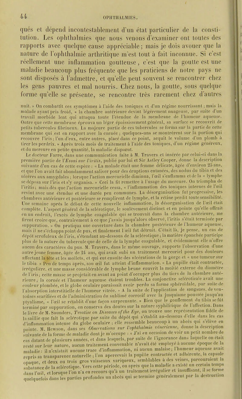 qués el, dépend inconlcslaljleineiU d'un clnl parliculier de la consli- lulion. Les oplilhalniies que nous venons d'examiner onl loules des rapports avec quelque cause appréciable ; mais Je dois avouer que la nature de ropluhalmie arthritique m'est tout à fait inconnue. Si c'esl réellement une inllammation goutteuse, c'est que la goutte est une maladie beaucoup plus fréquente que les praticiens de notre pays ne sont disposés à l'admettre, et qu'elle peut souvent se rencontrer chez les gens pauvres et mal nourris. Chez nous, la goutte, sous quelque forme qu'elle se présente, se rencontre très rarement chez d'autres nuit. » On comballîl ces sj'mptômes à Taicle des Ioniques el d'un régime nourrissant ; mais la malade ayant pris froid, « la chambre antérieure devint légèrement nuageuse, par suite d'un travail morbide lent qui attaqua toute l'étendue de la mendirane de l'humeur aqueuse. Outre que cette membrane é()rouva un léger épaississement général, sa surface se recouvrit de petits tubercules fibrineux. La majeure partie de ces tubercules se forma sur la partie de celte membrane qui est en rapport avec la cornée ; quelques-uns se montrèrent sur la portion qui recouvre l'iris ; l'un d'eux, entre auli-es, placé dans ce point, acquit le volume d'un plomb à tirer les perdrix. » Apres trois mois de traitement à l'aide des ioniques, d'un régime généreux, el du mercure en petite quantité, la maladie disparut. Le docteur Farre, dans une communication laite à M. Travers et insérée par celui-ci dans la première partie de VEssaisur ririlis, publié par lui et Sir Asiley Cooper, donne la description suivante d'un cas de cette espèce : « La malade était une femme délicate, âgée d'environ 2o ans, et que l'on avait fait abondamment saliver pour des éruptions cutanées, des nodus du tibia cl des ulcères aux amygdales ; lorsque l'action mereurielle diminua, l'œil senflamma et de la « lymphe se déposa sur l'iris els'y organisa. » Ceci la fil remettre à l'usage du mercure. On triompha de l'iritis; mais dès que l'action mereurielle cessa, » l'inflammation des Ioniques internes de l'œil revint avec une étendue et une durée peu communes. La désorganisation fut progressive, les chambres antérieure et postérieure se remplirent de lymphe, et la rétine perdit toute sensibilité. Une semaine après le début de cette nouvelle inflammation, la désorganisation de l'œil était complète. L'aspect général de la seléro.tique, le soulèvement distinct el en pointe qu'elle offrait en un endroit, l'excès de lymphe coagulablc qui se trouvait dans la chambre antérieure, me firent croire que, contrairement à ce que j'avais jusqu^alors observé, l'iritis s'était terminée par suppuration. On pratiqua une ouverture dans la chambre postérieure de l'humeur aqueuse, mais il ne s'échappa point de pus, et finalement l'œil fut détruit. C'était là, je pense, un cas de dépôt scrofuleux de l'iris, s'étendant au-dessous de la sclérotique ; la matière épanchée participe jdus de la nature du tubercule que de celle de la lymphe coagulable, et évidemment elle n'olTre aucun des caractères du pus. M. Travers, dans le même ouvrage, rapporte l'observation d'une nuire jeune femme, Agée de 2i ans, qui avait subi un traitement mercuriel pour des douleurs affectant la tète et les mollets, et qui eut ensuite des ulcérations de la gorge et « une tumeur sur le tibia » Peu de temps après, son œil fut atteint d'inflammation. « La pupille était contractée, irrégulière, cl une masse considérable de lymphe brune couvrit la moitié externe du diamètre de l'iris; celte masse se projetait en avant au point d'occuper plus du tiers de la chambre anté- rieure; la cornée el l'humeur aqueu.sc étaient troubles. La conjonctive .sclérolicale avait une couleur plombée, et le globe oculaire paraissait avoir perdu sa forme sphéroïdale, par suite de l'absor])tion interstitielle de l'humeur vitrée. A la suite de l'application de sangsues, de ven- loùses scarifiées et de l'administration du sublime corrosif avec la jusquiame poussée jusqu'au ]>tyalismc, (■ l'œil se rétablit d'une façon surprenante. » Bien que le gonnemcnt du libia sefiit terminé par suppuration, on conserva des doutes sur la nature syphilitique de 1 aiïeclion. Dans le livre de M. Saunders, Trcaiisc oh Discases oflhc Exje, on trouve une représentation fidèle de la saillie que fait la sclérotique par suite du dépùt qui s'établit au-dessous d'elle dans les cas d'inOanimation intense du globe oculaire ; elle ressemble beaucoup îi un abcès qui s élève en Doinic I\l Ilewson, dans ses Observations sur rophlhaimie véncnenne, donne la description ' uivante de la forme de maladie donl je m'occupe : .l'ai eu occasion de voir un petit nombre de cas datant de plusieurs années, et dans lescpiels, par suite de l'ignorance dans laquelle on était resté sur leur nature, aucun traitement convenable n'avait clé employé à aucune époque de In m'iladie: il n'existait aucune trace d'inflammation, ni aucun malaise ; 1 humeur aqueu.sc avait repris sa Iransparcncc naturelle ; l'on apercevait la pupille coniractée et adi.ercntc, la capsu e omniie el deux ou trois gros vaisseaux variqueux, semblables ù des veines, parcouraient la s li.s ancc de la sclérotique. Vers celle période, ou après que la maladie a existé un certain temps 1 s 'œ , el lorsque Ton n'a eu recours qu'à un Iraileinenl irrégulier el insuflisanl, .1 se forme ë quefo s dans les parties profon.les un abcès qui se termine généralemenl par la deslruetion