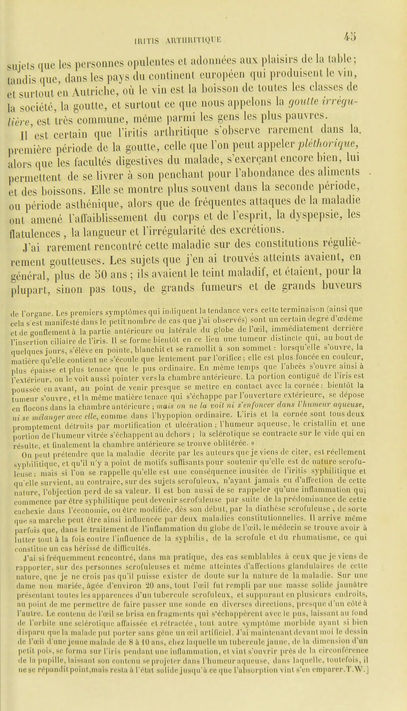 siiicls que les personnes opulentes cl adonnées aux plaisirs de la table; tandis que dans les pays du continent européen qui produisent le vin, et surtout en Autriche, où le vin est la boisson de toutes les classes de la société, la goutte, et surtout ce que nous appelons la goulle irrécju- lière est très commune, même i)armi les gens les plus pauvres. n'est certain que Tiritis arthritique s'observe rarement dans la. première période de la goutte, celle que Ton peut appeler/j^e/Aonçwe, alors que les facultés digestives du malade, s'exerçant encore bien, lui permettent de se livrer à son penchant pour l'abondance des aliments et des boissons. Elle se montre plus souvent dans la seconde période, ou période aslhénique, alors que de fréquentes attaques de la maladie ont amené 1 affaiblissement du corps et de l'esprit, la dyspepsie, les flatulences , la langueur et l'irrégularité des excrétions. J'ai rarement rencontré cette maladie sur des constitutions réguliè- rement goutteuses. Les sujets que j'en ai trouvés atteints avaient, en général, plus de 50 ans ; ils avaient le teint maladif, et étaient, pour la plupart', sinon pas tous, de grands fumeurs et de grands buveurs <le Tor-'ane Les premiers symptômes qui imliquent la lendanec vers celle terminaison (ainsi que cela s est manifesté dans le petit nombre de cas que j'ai observés) sont un certain degré d'œdeme et.ie L'onflementù la partie antérieure ou latérale du globe de l'œil, immédiatement dei-nere l'insertion ciliaire de l'iris. Il se forme bientôt en ce lieu une tumeur distinclc qui, au bout de quelques jours, s'élève en pointe, blanchit et se ramollit à son sommet: lorsqu'elle s'ouvre, la matière qu'elle contient ne s'écoule que lentement par l'orifice; elle est plus foncée en couleur, plus épaisse et plus tenace que le pus ordinaire. En môme temps que l'abcès s'ouvre ainsi à l'extérieur, on le voit aussi pointer vers la cbambre antérieure. La portion contiguë de l'iris est poussée cnavani, au point de venir presque se mettre en contact avec la cornée: bientôt la tumeur s'ouvre, et la môme matière tenace qui s'échappe par l'ouverlure exiérieure, se dépose en nouons dans la chambre antérieure ; mais on ne la mil ni s'enfoncer dans lliumeur aqueuse, ni se mélanger avec elle, comme dans l'hypopion ordinaire. L'iris et la cornée sont Ions deux promplement détruits par mortiliealion et ulcération ; l'humeur aqueuse, le cristallin et une portion de l'Iiuraenr vitrée s'écliappent au dehors ; la sclérotique se contracte sur le vide qui en résulte, et finalement la chambre antérieure se trouve oblitérée. » On peut prétendre que la maladie décrite par les auteurs que je viens de ciler, est réellement sypliilitique, cl qu'il n'y a point de motifs suffisants pour soutenir qu'elle est de nature scrofu- lëusc; niais si l'on se rappelle qu'elle est nue conséquence inusitée de l'irilis syphilitique et qu'elle survient, au contraire, sur des sujets scrofuleux, n'ayant jamais eu d'affection de celte nature, l'objection perd de sa valeur. 11 est bon aussi de se rappeler qu'une infiammation qui commence par être syphilitique peut devenir scrofuleuse par suite de la prédominance de cette cachexie dans réconomie, ou être modifiée, dès son déhut, par la diatlièse scrofuleuse , de sorte que sa marche peut être ainsi iniluencée par deux maladies constitutionnelles. Il arrive mime parfois que, dans le traitement de l'innammation du globe de l'u'il, le médecin se trouve avoir à lutter tout à la fois contre rinnueiice de la syphilis, de la scrofule et du rhumatisme, ce qui constitue un cas hérissé de dillicultés. J'ai si fréquemment rencontré, dans ma pratique, des cas semblables à ceux que je viens de rap|)orter, sur des personnes serofuleuses et même atteintes d'alTcetioiis glandulaires de cette nature, qnc je ne crois pas qu'il puisse exister de doute sur la nature de la maladie. Sur une dame non mariée, âgée d'environ 20 ans, tout l'oeil fut rempli par une niasse solide jauiiAtre préseiilanl toutes les apparences d'un tubercule scrofuleux, et sup))nraiit en plusieurs endroits, au point de me permettre de faire passer une sonde en diverses directions, presque d'un côté à l'autre. !,c contenu de l'œil se brisa en fragments ([ui s'échappèrent avec le |)us, laissant au fond de l'orbite une selérolicpie atTaissce et rétractée, tout autre symptôme morbide ayant si bien disparu que la malade put porter sans gène un œil artificiel, .l'ai mainlenanl devant moi le dessin de l'œil d'une jeune malaile de 8 Ji 10 ans, elle/, laquelle un tubercule jaune, de la dimension d'un petit pois, se forma sur l'iris pendant une innanimation, et vint s'ouvrir jjrès de la eireonférence de la pupille, laissant son euiitenii se projeter dans rhiimcur aqueuse, dans laquelle, toutefois, il ne se ré])aiidil point,mais resta à l'état solide jusqu'à ce (jne l'absorption vint s'en emparer.T.W.]