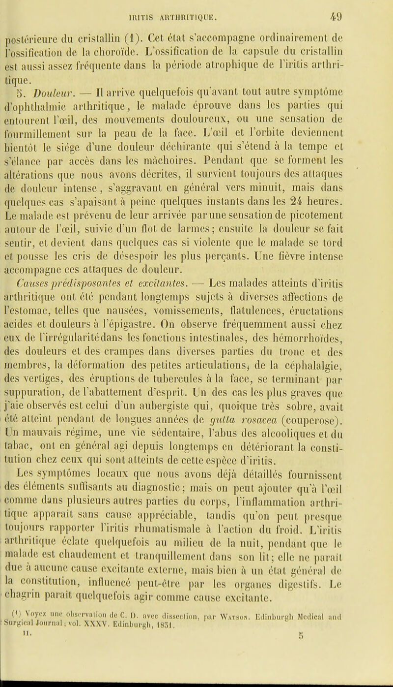posléi'ieure tlu cristallin (1). Cet étal s'accompagne ordinairement de l'ossification de la choroïde. L'ossification de la capsule du ci-istallin est aussi assez fréquente dans la période atrophi(iuc de l'iritis arthri- tique. 5. Douleur. — 11 arrive quelquefois qu'avant tout autre symptôme d'ophlhalmie arthritique, le malade éprouve dans les parties qui entourent l'œil, des mouvements douloureux, ou une sensation de fourmillement sur la peau de la face. L'œil et l'orhile deviennent hientôt le siège d'une douleur déchirante qui s'étend k la tempe et s'élance par accès dans les mâchoires. Pendant que se forment les altérations que nous avons décrites, il survient toujours des attaques de douleur intense, s'aggravant en général vers minuit, mais dans quelques cas s'apaisant à peine quelques instants dans les 24 heures. Le malade est prévenu de leur arrivée par une sensation de picotement autour de l'œil, suivie d'un flot de larmes; ensuite la douleur se fait sentir, et devient dans quelques cas si violente que le malade se tord et pousse les cris de désespoir les plus perçants. Une fièvre intense accompagne ces attaques de douleur. Causes prédisposantes et excitantes. — Les malades atteints d'iritis arthritique ont été pendant longtemps sujets à diverses affections de l'estomac, telles que nausées, vomissements, flatulences, éructations acides et douleurs à l'épigastre. On observe fréquemment aussi chez eux de l'irrégularité dans les fonctions intestinales, des hémorrhoïdes, des douleurs et des crampes dans diverses parties du tronc et des membres, la déformation des petites articulations} de la céphalalgie, des vertiges, des éruptions de tubercules à la face, se terminant par suppuration, de l'abattement d'esprit. Un des cas les plus graves que j'aie observés est celui d'un aubergiste qui, quoique très sobre, avait été atteint pendant de longues années de gutta rosacea (couperose). Un mauvais régime, une vie sédentaire, l'abus des alcooliques et du tabac, ont en général agi depuis longtemps en détériorant la consti- tution chez ceux qui sont atteints de cette espèce d'iritis. Les symptômes locaux que nous avons déjà détaillés fournissent des éléments sulïisants au diagnostic; mais on peut ajouter qu'à l'œil comme dans plusieurs autres parties du corps, l'inflammation arthri- tique apparaît sans cause appréciable, tandis qu'on peut presque toujours rapporter l'iritis rhumatismale à l'action du froid. L'iritis arthritique éclate quelquefois au milieu de la nuit, pendant que le malade est chaudement et tranquillement dans son lit; elle ne parait due à aucune cause excitante externe, mais bien à un étal général de la constitution, inllucncé i)eut-ètre par les organes digestifs. Le chagrin paraît quelquefois agir comme cause excilante. (') Voyez une observnlion de C. D. avec disseclion, par Watson. Ediiiburgli Médical and SurgicaIJournal ; vol. XXXV. Edinburgli, 1851.