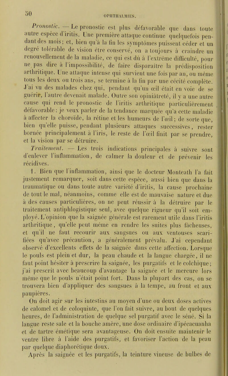 OIMITIIAI.MIES. Pronostic. — Le pronostic est |)lu.s défavorable que dans toute autre espèce d'irilis. Une première attaque continue (luelquefois pen- dant des mois; et, bien qu'à la lin les symptômes puissent céder et un degré tolérable de vision être conservé, on a toujours à craindre un renouvellement de la maladie, ce qui est dû à l'extrême difficulté, pour ne pas dire à l'impossibilité, de faire disparaître la prédisposition artbritique. Une attaque intense qui survient une fois par an, ou même tous les deux ou trois ans, se termine à la (in par une cécité complète. J'ai vu des malades chez qui, pendant qu'un œil était en voie de se guérir, l'autre devenait malade. Outre son opiniâtreté, il y a une autre cause qui rend le pronostic de l'irilis arthritique particulièrement défavorable: je veux parler de la tendance marquée qu'a celle maladie à affecter la choroïde, la réline et les humeurs de l'œil; de sorte que, bien qu'elle puisse, pendant plusieurs attaques successives, rester bornée principalement à l'iris, le resle de l'œil finit par se prendre, et la vision par se détruire. Traitement. — Les trois indications principales à suivre sont d'enlever l'inflammation, de calmer la douleur et de prévenir les récidives. 1. Bien que l inflammation, ainsi que le docteur Monleath l'a fait justement remarquer, soit dans celte espèce, aussi bien que dans la traumatique ou dans toute autre variété d'irilis, la cause prochaine de tout le mal, néanmoins, comme elle est de mauvaise nature et due à des causes particulières, on ne peut réussir à la détruire par le trailement anliphlogistique seul, avec quelque rigueur qu'il soit em- ployé. L'opinion que la saignée générale est rarement utile dans l'irilis arthritique, qu'elle peut même en rendre les suites plus fâcheuses, et qu'il ne faut recourir aux sangsues ou aux ventouses scari- fiées qu'avec précaution, a généralement prévalu. J'ai cependant observé d'excellents effets de la saignée dans cette alïeclion. Lorsque le pouls est plein et dur, la peau chaude et la langue chargée, il ne faut point hésiter à prescrire la saignée, les purgatifs et le colchique; j'ai prescrit avec beaucoup d'avantage la saignée et le mercure lors même que le pouls n'était point fort. Dans la plupart des cas, on se trouvera bien d'appliquer des sangsues à la tempe, au front el aux paupières. On doit agir sur les inteslins au moyen d'une ou deux doses actives de calomel et de coloquinte, que l'on lait suivre, au bout de quelques heures, de l'administration de quelque sel purgatif avec le séné. Si la langue reste sale el la bouche ainèrc, une dose ordinaire d'ipécacuanha el de tartre éméti([ue sera avantageuse. On doit ensuite maintenir le ventre libre à l'aide des purgatifs, et favoriser l'action de la peau par quelque diaphorélique doux. Après la saignée et les purgatifs, la teinture vineuse de bulbes de