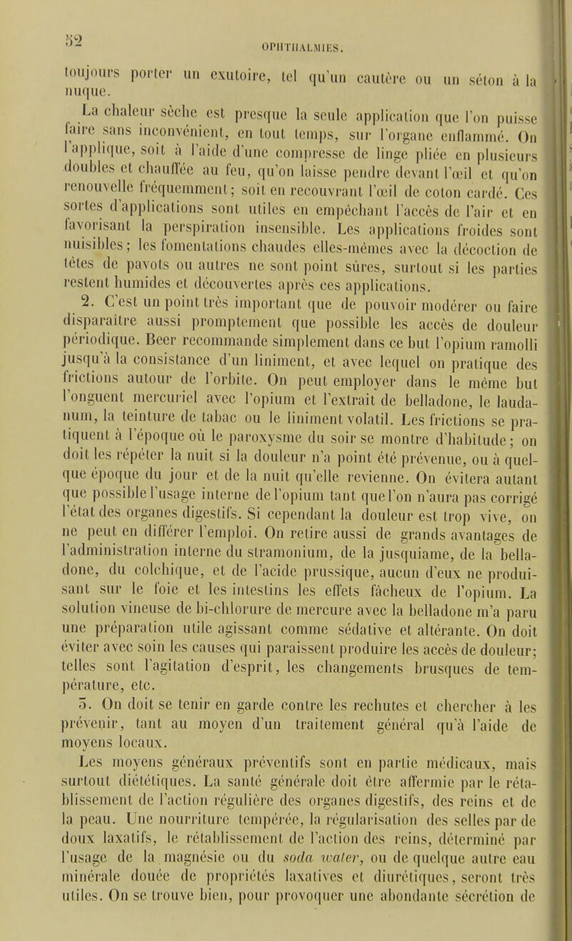 OPIITIIALMIES. toujours porter un exutoire, tel qu'un cautère ou un selon à la nuque. ^ La chaleur sèche est presque la seule application que l'on puisse faire sans inconvénient, en tout leni|)s, sur l'organe enflammé. On l'applique, soit à l'aide d'une compresse de linge pliée en plusieurs doubles et chaufl*ée au feu, qu'on laisse pendre devant l'œil et qu'on renouvelle fréquemment; soit en recouvrant l'œil de coton cardé. Ces sortes d'applications sont utiles en empêchant l'accès de Tair et en favorisant la perspiration insensible. Les applications froides sont nuisibles; les fomentations chaudes elles-mêmes avec la décoction de tètes de pavots ou autres ne sont point sûres, surtout si les parties restent humides et découvertes après ces applications. 2. C'est un point très important que de pouvoir modérer ou faire disparaître aussi promptement que possible les accès de douleur périodique. Beer recommande sim|)lement dans ce but l'opium ramolli jusqu'à la consistance d'un linimcnt, et avec lequel on pratique des frictions autour de l'orbite. On peut employer dans le même but l'onguent mercuriel avec l'opium et l'extrait de belladone, le lauda- num, la teinture de tabac ou le linimenl volatil. Les frictions se pra- tiquent k l'époque où le paroxysme du soir se montre d'habitude; on doit les répéter la nuit si la douleur n'a point été prévenue, ou à quel- que époque du jour et de la nuit qu'elle revienne. On évitera autant que possible l'usage interne de l'opium tant que l'on n'aura pas corrigé l'état des organes digestifs. Si cependant la douleur est trop vive, on ne peut en différer l'emploi. On relire aussi de grands avantages de l'administration interne du slramonium, de la jusquiame, de la bella- done, du colchique, et de l'acide prussique, aucun d'eux ne produi- sant sur le foie et les intestins les efl'ets fâcheux de l'opium. La solution vineuse de bi-chlorure de mercure avec la belladone m'a paru une préparation utile agissant comme sédative et altérante. On doit éviter avec soin les causes qui paraissent produire les accès de douleur; telles sont l'agitation d'esprit, les changements brusques de tem- pérature, etc. 5. On doit se tenir en garde contre les rechutes et chercher à les prévenir, tant au moyen d'un traitement général qu'à l'aide de moyens locaux. Les moyens généraux préventifs sont en partie médicaux, mais surtout diététiques. La santé générale doit être affermie par le réta- blissement de l'action régulière des organes digestifs, des reins et de la peau. Une nourriture tempérée, la régularisation des selles par de doux laxatifs, le rétablissement de l'action des reins, déterminé par l'usage de la magnésie ou du soda ivaler, ou de quelque autre eau minérale douée de propriétés laxatives et diurétiques, seront très utiles. On se trouve bien, pour provoquer une abondante sécrétion de