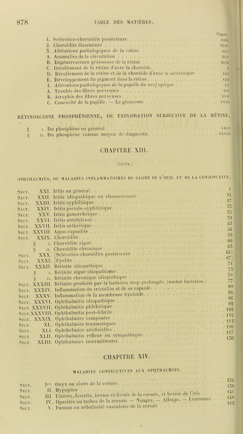 ■ \. Sclérotico-clioroïdile poslc'riciire xi.n i. Clioi'oïdilc ilissc'iniiiée xi.iv 3. Allvratioiis palliol<i(/-i(irtcx (le la rclino. : m,v A. Anomalies (le lu cirtuliilioii xi.v B. Dégénérescence graisseuse de lu réline xi.ix C. Décollement de la réline d'avec la clioroïde i. D. Décollcmenl de lu réline et de la choroïde d'avec la scléroli(iiie i.m E. Développement du pigmcnl dans la réiinc i.iii I. Allcralwnspallialofjiiiucx do lapapillcdti inri upliijur i.v A. Tronble des libres nei'veuses r.vi B. Atrophie des fibres nerveuses i.vii C. Concavité de la papille. — Le glaucome i.vm RÉTINOSCOPIE PHOSPIIÉNIENNE, OU EXPLORATION SUBJECTIVE UE LA RÉTINE. § I. Du phosphèue en général tj 11. Du phospliéne comme moyen de diagnostic I.XIII 1.x M M CHAPITRE XIII. (siiiTi;.) OPHTIIALMIIÎS, OU MVLADIIÎS INPLAMM VTOTRKS ItL GI.ORE llli l'OIÎIL KT DK L\ CO.N.IONCTIVI: Sect. XXI. Iritis en général Sect. XXII. Iritis idiopalhique on rhuiiuiliMiiiile '1 Sect. XXIII. Iritis syphilitique 1! Sect. XXIV. Iritis pseudo-syphililiqiie 2'!' Sect. XXV. Iritis gonorrhéique 2'! Sect. XXVI. Irilis scrofuleiise i- Sect. XXVII. Irilis arlhriliquc ' tl Sect. XXVIII. Aquo-capsiilile Il Sect. XXIX. Choroïdite § 1. Choroïdile aiguë ' ' ' ^_ § M. Choroidilc chronique Sect. XXX. [Sclérotico-clioroïdile postérieure  ^.I Sect. XXXI. [Cyclite ' Sect. XXXIl. Rétiiiite idiopalhique ^ I. Réiinite aiguë idiopalhique ^'^ S II. Rétinite chronique idiopalhique i ' ' ^ ' ' Sect. XXXIII. Réiinile produite par la laclalioii ii op prolongée, (undue laclalion.) .... // Sect. XXXIV. Inflammation du cristallin et de sa capsule. • « Sect. XXXV. Innammalion de la membrane hyaloïde Sect. XXXVI. Ophtbalmilis idiopathique Sect.XXXVII. Ophlhalmilis phlébiliqne Sect.XXXVIII. Ojihthalmitis post-fébrile Sect. XXXIX. Ophlhalmies composées Sect. XL. Ophlbalmies Iraumatiques Sect. XLI. Ophlhalmies artificielles Sect. XLll. Opiilhalmilis réflexe ou sym|)allii(iue Sect. XLlll. Opiithalniies iulermillenles 116 117 150 CHAPITRE XIV. MALADIES UOTfSlîCllTIVIÎS AIjX. OPHTHALMIES. Sect. lie. Qnyx ou abecs de la corneo Skct. II. Ilypopioii , , • ■ 1 I - : iVl Sect III. Ulcères, fosselle, hernie et (islule de la cornée, el hernie de I ii i> • • Sect'. IV. Opacités ou lâches de la cornée. - Nuages. - Albugo. - Leucomes. Sect. v. Pannus ou nébulosité vasculaire de la cornée