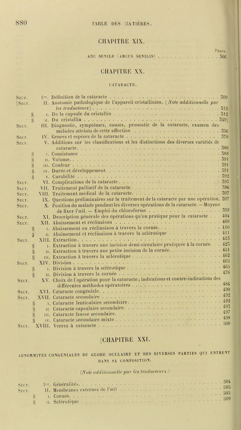 CHAPITRE XIX. AK(; SKNILK (aRCL'S SBNUjIS) 306 CliAPITRi'] XX. CAÏ.VUACTE. Sect. I''. Délinition de la eularacle 30'J [Skct. II. Analomie pailiologi(iue de l'appareil cristulliiiieii. {Note additionnelle par les traduotvws) 312 ij I. De la capsule du crislallin 312 • § 11. Du crislallin 329j Sect. III. Diagnostic, symptômes, causes, pronostic de la cataracte, examen des malades atteints de cette airection 3lj(i Sect. IV. Genres et espèces de la cataracte 570 Skct. V. Additions sur les classincalions et les distinctions des diverses variétés de cataracte 388 Sj I. Consistance 388 § H. Volume 591 S) III. Couleur 391 ij IV. Durée et développement 391 § V. Curabililé 392 Sect. VI. Complications de la cataracte i 395 Sect. VII. Traitement palliatif de la cataracte 396 Sect. VIII. Traitement médical de la cataracte 397 Sect. IX. Questions préliminaires sur le traitement de la calaracle par une opération. 397 Sect. X. Position du malade pendant les diverses opérations de la cataracte. — Moyens de fixer l'œil. — Emploi du chloroforme 599 Sect. XI. Description générale des opérations qu'on pratique pour la cataracte . . iOi Sect. XII. Abaissement et réclinaison 409 § I. Abaissement ou réclinaison ù travers la cornée 410 y 11. Abaissement et réclinaison à travers la sclérotique 411 Sect. XIII. Extraction '^23 § I. Extraction à travers une incision demi-circulaire pratiquée ù la cornée. . . 425 § II. Extraction à travers une petite incision de la cornée 4oI § III. Extraction à travers la sclérotique 4G2 Si:cT. XIV. Division ^^3 § 1. Division à travers la sclérotique 46.) § II. Division à travers la cornée 476 Sect. XV. Choix de l'opération pour la cataracte ; indications el contre-indications des différentes méthodes opératoires 484 Sect. XVI. Cataracte congéniale Sect. XVII. Cataracte secondaire § I. Cataracte lenticulaire secondaire 49j. § Il Cataracte capsulaire secondaire - Cataracte fausse secondaire Cataracte secondaire mixte . . uOO § III. § IV. SixT. XVIIl. Verres à cataracte [CHAPITRE XXI. ABISORMITÉS CONGliNIALES DU GLOBE OCULAIRE ET DES DIVERSES PARTIES Ql I K>TRE>T DAiVS SA COMPOSITION». (A'o/f udililiuunvllc par les Iradurleitrs.) Sect. I'. Généralités. . . Sect. ||. Membranes externes de l'œil . . . M.) 309 I. Cornée. . § 11. Seléroliqii