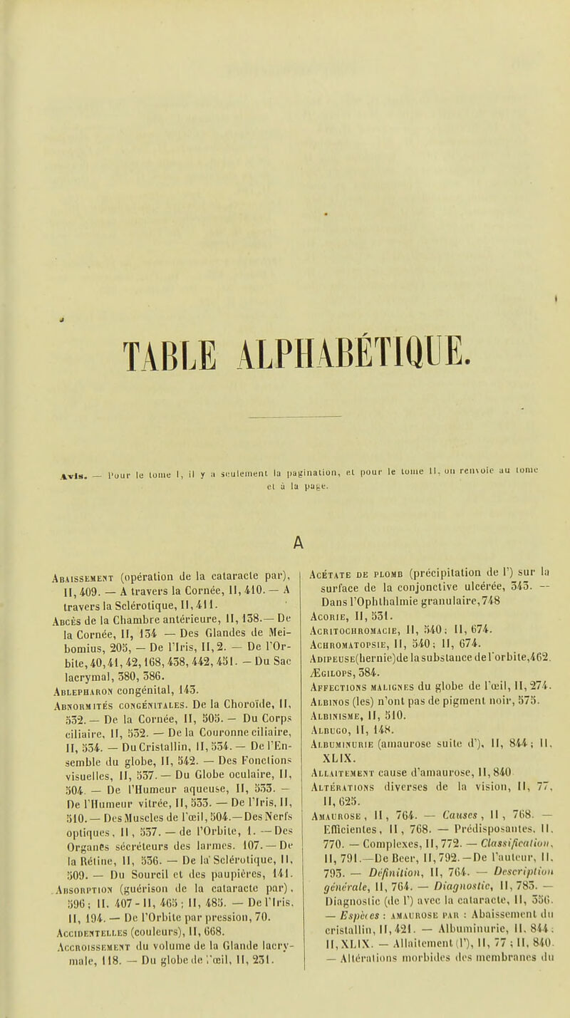 TABLE ALPHABETIQUE. Avis. — l'uur le lome I, il y a simliiment la |.at'inalion, el pour le louie 11. on rcn\oio el à la pa^e. A Abaissement (opération de la cataracte par), II, 409. — A travers la Cornée, II, 410. — A travers la Sclérotique, II, 411. Adcès de la Chambre antérieure, II, 158.— De la Cornée, II, 134 — Des Glandes de Mei- bomius, 205, - De l'Iris, il, 2. - De l'Or- bite, 40,41, 42,168,438, 442, 431. -Du Sac lacrymal, 380, 386. Adlepharon congénital, 143. Abnormités coNCÉniTALEs. De la Choroïde, II, a32.— De la Cornée, II, 305. - Du Corps ciliaire. II, 532. — Delà Couronne ciliaire, II, 334. — DuCristallin, 11,334.— De l'En- semble du globe, II, 342. — Des Fondions visuelles, II, 337.— Du Globe oculaire, II, 304. — De l'Humeur aqueuse. 11, 333. - De l'Humeur vitrée, II, 333. — De l'Iris, II, 310.— Des Muscles de l'œil, 304.—Des Nerfs optiques. II, 337. — de l'Orbite, 1, —Des Organes sécréteurs des larmes. 107. —De la Rétine, II, 536. — De la Sclérotique, 11, 309. — Du Sourcil et des paupières, 141. AnsoiiPTioN (guérison de la cataracte par), 596; II. 407-11, 463; II, 485. — De l'Iris, II, 194. — De l'Orbite par pression, 70. AcciDE!<TE!,r.ES (coulcurs), II, 668. AccnoissEMEr(T du volume de la Glande lacry- male, 118. — Du globede ;'œil, II, 231. Acétate de plomd (précipitation de 1') sur la surface de la conjonctive ulcérée, 343. — Dans rOphthalmie granulaire,748 AconiE, II, 531. AcRITOCllROiMAClE, II, .340; 11,674. AcunoMATOPSiE, II, 340; 11, G74. ADiPEUSE(hernie)de la substance de rorbite,462. ^GiLOPS, 584. Affections malignes du globe de l'œil, 11,274. Albinos (les) n'ont pas de pigment noir, 575. Albinisme, II, 310. Albugo, II, 148. Albuminurie (ainaurose suite d'). Il, 844; II. XLIX. Allaitement cause d'amaurose, 11,840 Altérations diverses de la vision, II, 77, 11, 623. Amaurose , II, 764. — Causes, II, 768. — Efilcientes, II, 768. — Prédisposantes. Il, 770. — Complexes, 11, 772. — Classificaliuii. II, 791.-De Bcer, II, 792.-De l'auteur, 11. 793. — Dtfinition, II, 764. — Descripliun générale. II, 764. — Diagnostic, 11, 783. — Diagnoslic (de 1') avec la calaracte. II, 536. — Espètes : AMAUROSE PAU : Abaissoinenl du cristallin, 11,421. — Albuminurie, 11,844; II, XLIX. - Allailcmenld'), II, 77 ; II, 840. — Altéralions morbides dos membranes du