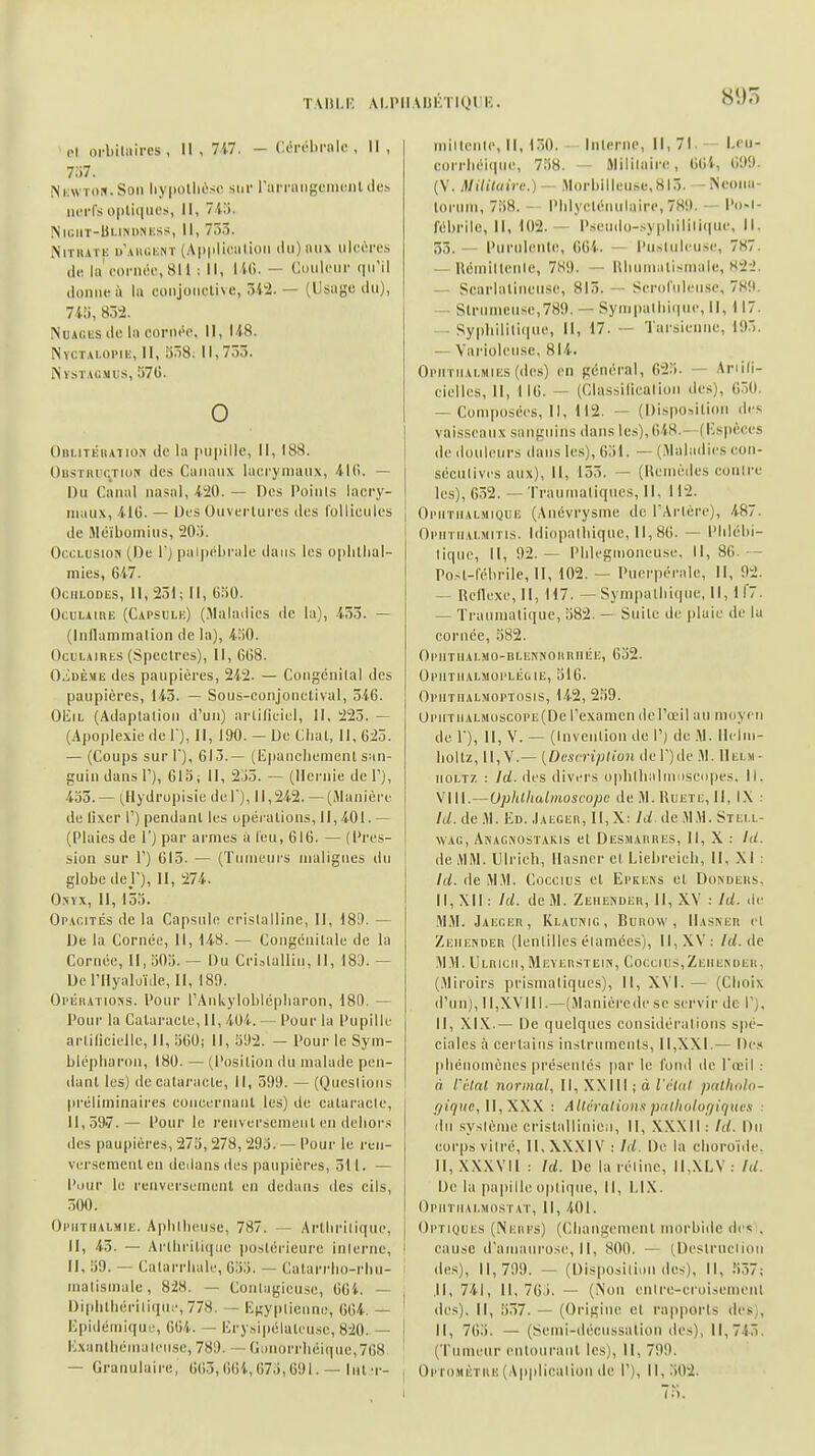 TAltl.i: AI.PII MiKTlQl r. 895 pl orbiliiircs , 11, 7i7. - Ccrébrnlc , 11, m. Nkwton.Soii liy|)oliiùsc sur rarningeiiKiiit de» nerfs optiques, II, V-lii- NiGIIÏ-Bl.lNUMKSS, II, 753. NniiATi; UAKCKNT (A|)|iliemioii du) aux ulcères de la'cornée, 811 ; 11, I K). — Couleur (|u'il donne ù lu conjonclive, U± — (Usage du), 7.4:i, 834. NuAciJsde lacornt'o. II, US. Nvcr.ki.oi'iii, II, 358^ 11,733. NVSTACMUS, 57G. 0 OuLiTÉiiAiioM de la i>u|)illc, 11, 188. OusTiuiqTioK des Canaux lacrymaux, AIG. — Du Canal nasal, WO. — Des Poiuls lacry- maux, -ilG. — Des Ouvertures des follicules de Méïboniius, 20.'). Occlusion (De I j pai|iébrale dans les oplillial- niies, 647. OciiLODES, 11,251; 11, GîiO. Oculaire (Capsule) (Maladies de la), 433. — (Inllammalion de la), i.'iO. Oculaires (Spectres), II, 608. 0.iDÈME des paupières, 242. — Congénital des paupières, 143. — Sous-conjonctival, 546. OEiL (Adaptation d'un) artificiel, II, 225. — (Apoplexie de 1), II, 190. — Ue Cliat, II, 625. — (Coups sur 1), 613.— (lipanclicnient san- guin dans T), 613; II, 2j3. — (Hernie de T), 433. — (^Hydrupisie del'), 11,242. —(Manière de fixer 1') pendant les opéi-alions, 11,401.— (Plaies de 1') par armes a leu, 616. — (Pres- sion sur 1') 613. — (Tumeurs malignes du globe dej), II, 274. OxYX, II, 153. Opacités de la Capsule crislalline, II, I8i). — De la Cornée, II, 148. — Congénitale de la Cornée, II, 303. — Du Cristallin, 11, 180. — Derilyaluïde, II, 189. Opératioîss. Pour rAnkyloblcpliaron, 180. — Pour la Cataracte, II, 404. — Pour la Pupille arlificielle, II, 360; 11, o'.)2. — Pour le Sym- blépliaron, 180. — (Position du malade pen- dant les) de catai'acte, II, 599. — (Qucslions préliminaires conuernanl les) de cataracte, 11,597.— Pour le renversement en deliors des paupières, 273, 278, 293. — Pour le ren- versement en dedans des paupières, 511. — Pour le renversement en dedans des cils, 500. Ophtiialmie. Aplillieiise, 787. — Arthritique, II, 45. — Arlliritiqiie ])oslérieurc inlerne, 11, 39. — Calarrhale, 633. — Catarrlio-rbn- malismale, 828. — Conlagieiisc, 66i. — l)iplilliériliquc,778. — Iî«ypiienne, 664. — Epidémiquf, 664. — lîrysipélateu.sc, 820. — Kxanlliémaloiise, 789. — Gunorrliéique,768 — Granulaire, 6()5, (îGi, 673,691. — lut miileiile, II, (30. Interne, 11, 71. - - Leu- corrliéiqiie, 738. — Mililaire, 66t, 699. (\. Mililuire.) ~ Morbilleuse,8l5. - Neona- torum, 738. - Plilyclénulaire,789. — Po-i- fébrilc, II, 102. — Pseudo-.^ypliililique, 11. 33. — Piiriileiile, 664. — Pusliileuse, 787. — Réinilteiile, 789. — Hliuniatismale, H22. — Scarlaliiiciise, 813. — Serol'iileuse, 789. — Strumeuse,789. — Sympalliii|iie, 11, 117. — Syphilitique, II, 17. — Tarsienne, 193. — Varioleiisc, 814. OpiiTiiALMii:s(des) en général, 623. — Ariifi- cielles. 11, 116. — (Classificalioii de.-;), 6.30. — Coniiiosées, II, 112. — (DispoMtion des vaisseaux sanguins dans les), 648.- (Kspèces de douleurs dans les), 631. — (.Maladies con- sécnlives aux). II, 155. — (Ueiiièiles contre les), 632. — Traunialiqiies, II, 112. Opiitiial.mique (Anévrysme de TArlère), 487. Opiitiialmitis. Idiopalliique, II, 86. — Plilébi- lique, 11, 92. — Plilegiiioiieuse. Il, 86. •- Post-fébrile, II, 102. — Puerpérale, II, 92. — Ueilexe, II, 117. — Sympathique, II, ir7. — Trauiualique, 382. — Suite de |)laic de la cornée, 382. OpilTIIALMO-BLEMiiORRIlÉE, 632. opiitiialmoi'lé&ie, 316. Opiithalmoptosis, 142, 239. Upiitiialmoscope (De Texamcn de l'œil a u moyen de 1), II, V. — (Invention de I') de M. Ileliii- holtz, II,V.— {Description der)de .M. IIelm- 110LT7. : Ici. des divers opblhiil seopes. II. VIII.—Uplitliulinoscopc de .M. Ruete, II, IX : Id. de M. Ed. .Iaegër, II,X: M de MM. Stell- WAG, Akacmostakis et Desjiarres, II, X : Id. de MM. Ulrich, Ilasner et Liehreicli, II, XI : Id. de M.M. Coccius et EPKE^s et Do>dehs, II, XII : W. de M. Zeiiender, 11, XV : W. <Ic' M.M. Jaeger, Klaumg , Burow , IIasner el Zeiiender (lenlilles é(amées), 11, XV: ld.de M.M. Ulrich, Meverstein, Coccius,Zeiie.nder, (.Miroirs prismatiques), II, XVI. — (Choix d'un), 11,XVIII.—(Manièredese servir de 1'), II, Xl.'4.— De quelques considéralioiis spé- ciales à certains instruments. II,XXI.— l)e.« |iliéiiomènes présentés par le fond de Treil : à l'vlnl normal, II, XXIIl ; à l'étnl patholo- gique, UfXW : Altération.i pritliolof/iqucs : du système crislalliiiicii, II, XXNIl: Id. Du corps vilré, II, XX.Xl V : Id. De la choroiile. 1I,XXXV11 : Id. De la réline, II,XLV: lU. De la papille optique, II, LIX. Opiitiialmostat, II, 401. Optiques (Neufs) (Cliangemenl morbide d<'.! . cause d'ainaurose, 11, 800. — (Destruelion des), 11,799. — (Disposition des), II, 337; I .11, 741, 11,763. — (Xon enlrc-eroisemeiii ' des). Il, 357. — (Origine el rapports des), I II, 763. — (Seini-décussalion des), 11,743. (Tumeur entourant les). II, 799. Oi'TOMÈTRE (Application de 1'), 11,.302.