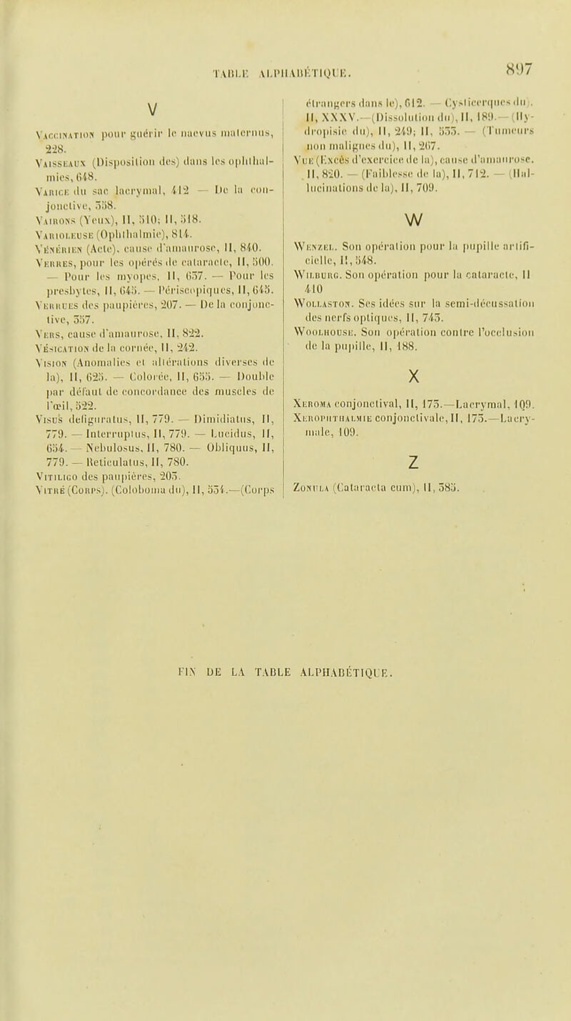 TAItl.i: Al.lMIAIlKTIQl !■; Sî)7 V Vaccination pour giiéi ir le luicvus iiiiilonms, 2-28. Vaisskaux (Disposition des) dans les oplillml- inies, (lis. Viuici: du suc iacrymiil, ili — Ile lii eoii- jonclive, 5u8. Vaiuons (Yeux), II, lilO: 11,;)I8. Yauioi.kusiî (Opiiilialiiiie), SU. VliNKiiiiîN (Acte), eausc (raiiiaiii'ose, II, 8'iO. Vfiuies, pour les opérc's de ealaraele, il. !iO(). — Pour les myopes. II, ()57. — Pour les ))resl)yles. II, liiii. — l'ériscopiques, Il,()i5. Vkiuiues des paupières, -207. — De la conjonc- live, 557. Viens, cause (raniaurose. II, 842. VÉ>iCArioN de la cornée. II, 242. Vision (Anomalies cl idlérations diverses de la). II, 02;). — Colorée, II, Gb;!. — Double par défaut de eoneor<laiice des muscles de lœil, 322. Visus defiguralus, II, 779. — Dimidiatiis, II, 779. ^ lulerrupius. II, 779. — Lucidus, II, (iîii.— Nebulosus, II, 780. — Obliquus, II, 779. — lleticulalus, II, 780. ViTiLico des paupières, 20.3. ViTKÉ (Cours). (Colol)uiiia du). II, o3i.—(Corps élraiiKcrs <laiis le), C12. - Cyslieenpie-; du j. Il, XXXV.- (Dissolution du), II, 189 — (lly- droplsie du), 11,219; II, !i55. — (Tumeurs non malif^nes du), II, 21)7. Yuii (ICxcûs d'excreiee de la), cause d'aiiiaiirosc. Il, 820. - (Kaihles.sc de lu), 11,712. — (llal- hieiiKitioMS de la), II, 709. w Wi;n/,i;i.. Son opération pour la |)ui)ille arlifi- cielle. II, US. VVii.uuiir.. Son opération pour la cataracte, II /.lO VVoi.!.ASTON. Ses idées sur la scmi-décussalioii des nerfs optiques. II, 745. Wooi.Housi;. Son opération contre l'occlusion de la pu|)ille. II, i88. X Xeroma conjolictival, II, 175.—Lacrymal, 109. Xi;i\oi'iiTiULMiii conjonctivale, II, 175.—Lacry- male, 109. Z ZoNULA (Cataraeta cum), II, 58j. IIN UE LA TABLE ALPHABÉTIQLE.